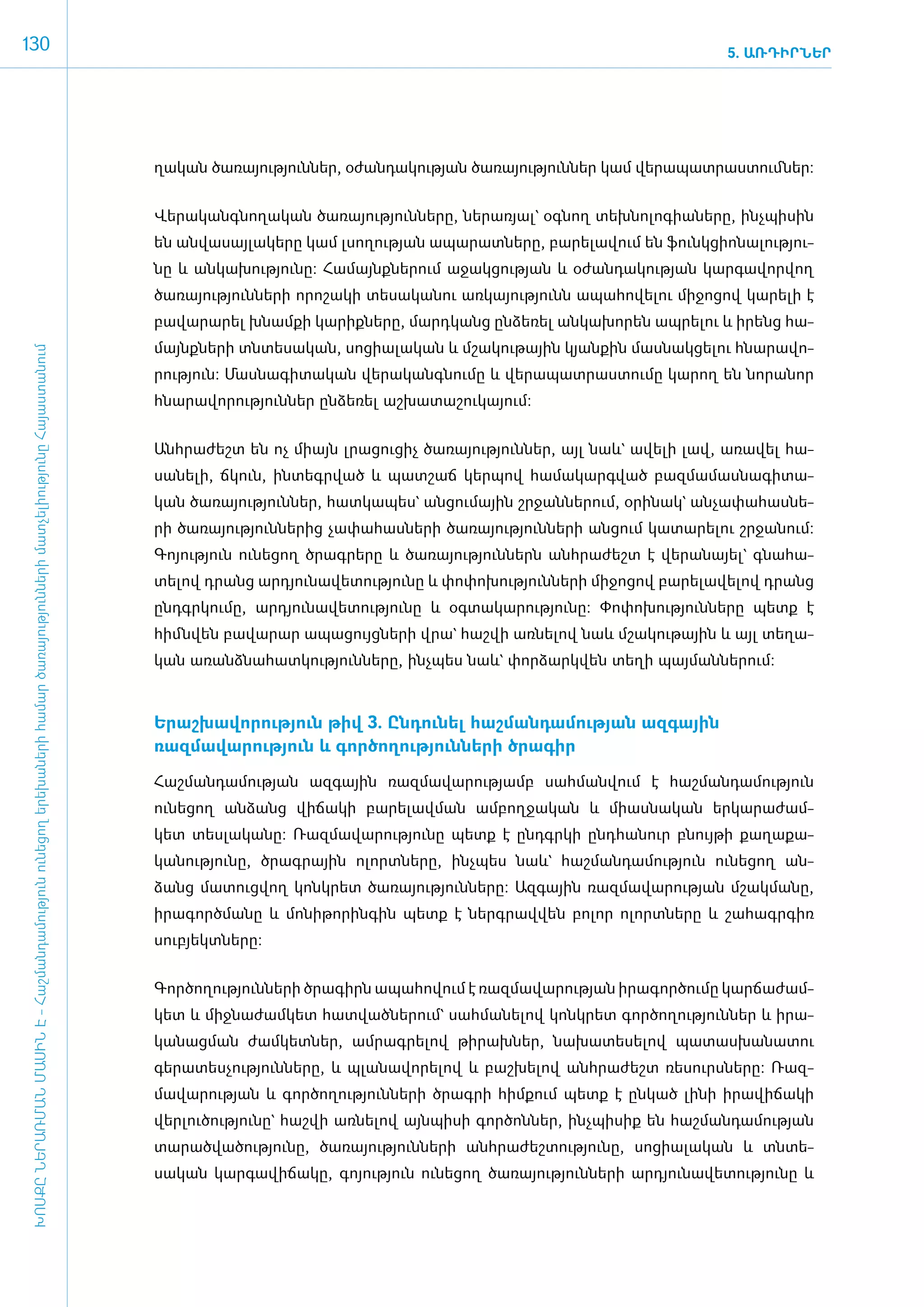 130                                                                                                                                                                                                                        5. ԱՌԴԻՐՆԵՐ




                                                                                                                                      ղա­կան ծա­ռա­յու­թյուն­ներ, օ­ժան­դա­կու­թյան ծա­ռա­յու­թյուն­ներ կամ վե­րա­պատ­րաս­տումներ:


                                                                                                                                      ­­­Վե­րա­կանգ­նո­ղա­կան ծա­ռա­յու­թյուն­նե­րը, նե­րա­ռյալ` օգ­նող տեխ­նո­լո­գիա­նե­րը, ի­նչ­պի­սին
                                                                                                                                      են ան­վա­սայ­լակե­րը կամ լսո­ղու­թյան ա­պա­րատ­նե­րը, բա­րե­լա­վում են ֆունկ­ցի­ո­նա­լու­թյու­
                                                                                                                                      նը և ան­կա­խու­թյու­նը: Հա­մայնք­նե­րում ա­ջակ­ցու­թյան և օ­ժան­դա­կու­թյան կար­գա­վոր­վող
                                                                                                                                      ծա­ռա­յու­թյուն­նե­րի ո­րո­շա­կի տե­սա­կա­նու առ­կա­յու­թյունն ա­պա­հո­վե­լու մի­ջո­ցով կա­րե­լի է
                                                                                                                                      բա­վա­րա­րել խնամ­քի կա­րիք­նե­րը, մարդ­կանց ըն­ձե­ռել ան­կա­խո­րեն ապ­րե­լու և ի­րենց հա­
                                                                                                                                      մայնք­նե­րի տն­տե­սա­կան, սո­ցիա­լա­կան և մշա­կու­թային կյան­քին մաս­նակ­ցե­լու հնա­րա­վո­
 ԽՈՍՔԸ ՆԵՐԱՌՄԱՆ ՄԱՍԻՆ Է - ­Հաշ­ման­դա­մություն ու­նե­ցող ե­րե­խա­նե­րի հա­մար ծա­ռայություն­նե­րի մատ­չե­լի­ությու­նը Հայաս­տա­նում




                                                                                                                                      րու­թյուն: Մաս­նա­գի­տա­կան վե­րա­կանգ­նու­մը և վե­րա­պատ­րաս­տու­մը կա­րող են նո­րա­նոր
                                                                                                                                      հնա­րա­վո­րու­թյուն­ներ ըն­ձե­ռել աշ­խա­տա­շու­կա­յում:­


                                                                                                                                      Անհ­րա­ժեշտ են ոչ միայն լրա­ցու­ցիչ ծա­ռա­յու­թյուն­ներ, այլ նաև` ա­վե­լի լավ, ա­ռա­վել հա­
                                                                                                                                      սա­նե­լի, ճկուն, ին­տեգր­ված և պատ­շաճ կեր­պով հա­մա­կարգ­ված բազ­մա­մաս­նա­գի­տա­
                                                                                                                                      կան ծա­ռա­յու­թյուն­ներ, հատ­կա­պես` ան­ցու­մային շր­ջան­նե­րում, օ­րի­նակ` ան­չա­փա­հաս­նե­
                                                                                                                                      րի ծա­ռա­յու­թյուն­նե­րից չա­փա­հաս­նե­րի ծա­ռա­յու­թյուն­նե­րի ան­ցում կա­տա­րե­լու շր­ջա­նում:
                                                                                                                                      Գո­յու­թյուն ունե­ցող ծրագ­րե­րը և ծա­ռա­յու­թյուն­ներն ան­հրա­ժեշտ է վե­րա­նայել` գնա­հա­
                                                                                                                                      տե­լով դրանց ար­դյու­նա­վե­տու­թյու­նը և փո­փո­խու­թյուն­նե­րի մի­ջո­ցով բա­րե­լա­վե­լով դրանց
                                                                                                                                      ը­նդ­գր­կու­մը, ար­դյու­նա­վե­տու­թյու­նը և օգ­տա­կա­րու­թյու­նը: Փո­փո­խու­թյուն­նե­րը պետք է
                                                                                                                                      հիմն­վեն բա­վա­րար ա­պա­ցույց­նե­րի վրա` հաշ­վի առ­նե­լով նաև մշա­կու­թային և այլ տե­ղա­
                                                                                                                                      կան ա­ռանձ­նա­հատ­կու­թյուն­նե­րը, ի­նչ­պես նաև` փոր­ձարկ­վեն տե­ղի պայ­ման­նե­րում:­



                                                                                                                                      Ե­րաշ­խա­վո­րու­թյուն թիվ 3. Ըն­դու­նել հաշ­ման­դա­մու­թյան ազ­գային
                                                                                                                                      ռազմավա­րու­թյուն և գոր­ծո­ղու­թյուն­նե­րի ծրա­գիր

                                                                                                                                      ­Հաշ­ման­դա­մու­թյան ազ­գային ռազ­մա­վա­րու­թյամբ սահ­ման­վում է հաշ­ման­դա­մու­թյուն
                                                                                                                                      ունե­ցող ան­ձանց վի­ճա­կի բա­րե­լավ­ման ամ­բող­ջա­կան և միաս­նա­կան եր­կա­րա­ժամ­
                                                                                                                                      կետ տես­լա­կա­նը: Ռազ­մա­վա­րու­թյու­նը պետք է ը­նդ­գր­կի ը­նդ­հա­նուր բնույ­թի քա­ղա­քա­
                                                                                                                                      կա­նու­թյու­նը, ծրագ­րային ո­լորտ­նե­րը, ի­նչ­պես նաև` հաշ­ման­դա­մու­թյուն ունե­ցող ան­
                                                                                                                                      ձանց մա­տուց­վող կոնկ­րետ ծա­ռա­յու­թյուն­նե­րը: Ազ­գային ռազ­մա­վա­րու­թյան մշակ­մա­նը,
                                                                                                                                      ի­րա­գործ­մա­նը և մո­նի­թո­րին­գին պետք է ներգ­րավ­վեն բո­լոր ո­լորտ­նե­րը և շա­հագր­գիռ
                                                                                                                                      սուբյեկտ­նե­րը:


                                                                                                                                      ­Գոր­ծո­ղու­թյուն­նե­րի ծրա­գիրն ա­պա­հո­վում է ռազ­մա­վա­րու­թյան ի­րա­գոր­ծու­մը կար­ճա­ժամ­
                                                                                                                                      կետ և միջ­նա­ժամ­կետ հատ­ված­նե­րում` սահ­մա­նե­լով կոնկ­րետ գոր­ծո­ղու­թյուն­ներ և ի­րա­
                                                                                                                                      կա­նաց­ման ժամ­կետ­ներ, ամ­րագ­րե­լով թի­րախ­ներ, նա­խա­տե­սե­լով պա­տաս­խա­նա­տու
                                                                                                                                      գե­րա­տես­չու­թյուն­նե­րը, և պլա­նա­վո­րե­լով և բաշ­խե­լով ան­հրա­ժեշտ ռե­սուրս­նե­րը: Ռազ­
                                                                                                                                      մա­վա­րու­թյան և գոր­ծո­ղու­թյուն­նե­րի ծրագ­րի հիմ­քում պետք է ըն­կած լի­նի ի­րա­վի­ճա­կի
                                                                                                                                      վեր­լու­ծու­թյու­նը` հաշ­վի առ­նե­լով այն­պի­սի գոր­ծոն­ներ, ի­նչ­պի­սիք են հաշ­ման­դա­մու­թյան
                                                                                                                                      տա­րած­վա­ծու­թյու­նը, ծա­ռա­յու­թյուն­նե­րի ան­հրա­ժեշ­տու­թյու­նը, սո­ցիա­լա­կան և տնտե­
                                                                                                                                      սա­կան կար­գա­վի­ճա­կը, գո­յու­թյուն ունե­ցող ծա­ռա­յու­թյուն­նե­րի ար­դյու­նա­վե­տու­թյու­նը և
 