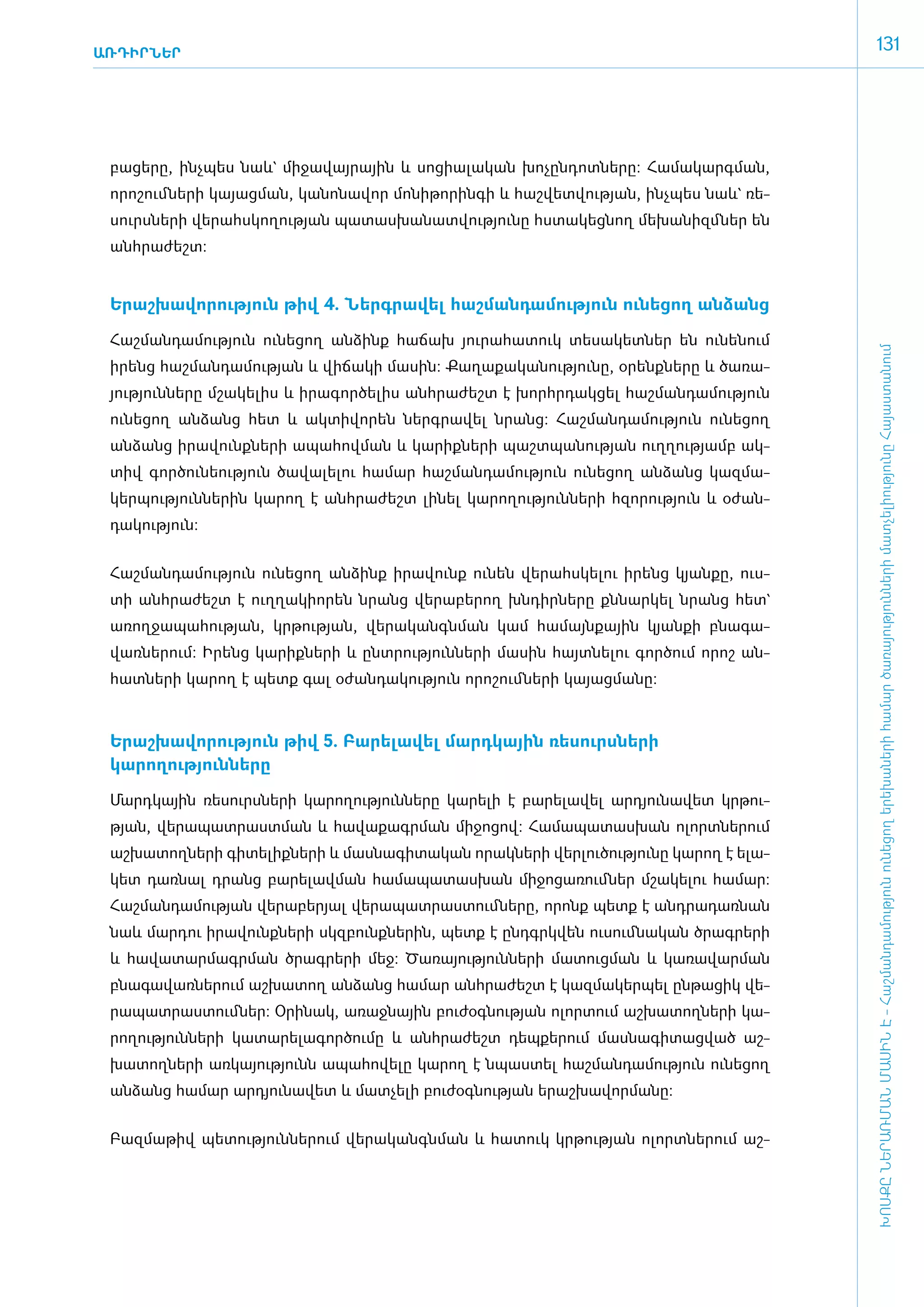 ԱՌԴԻՐՆԵՐ
                                                                                                     131




 բա­ցե­րը, ի­նչ­պես նաև` մի­ջա­վայ­րային և սո­ցիա­լա­կան խո­չըն­դոտ­նե­րը: Հա­մա­կարգ­ման,
 ո­րո­շում ­նե­րի կա­յաց­ման, կա­նո­նա­վոր մո­նի­թո­րին­գի և հաշ­վետ­վու­թյան, ի­նչ­պես նաև` ռե­
 սուրս­նե­րի վե­րահս­կո­ղու­թյան պա­տաս­խա­նատ­վու­թյու­նը հս­տա­կեց­նող մե­խա­նիզմ ­ներ են
 ան­հրա­ժեշտ:­


 Ե­րաշ­խա­վո­րու­թյուն թիվ 4. Ներգ­րա­վել հաշ­ման­դա­մու­թյուն ունե­ցող ան­ձանց

 ­Հաշ­ման­դա­մու­թյուն ունե­ցող ան­ձինք հա­ճախ յու­րա­հա­տուկ տե­սա­կետ­ներ են ունե­նում




                                                                                                     ԽՈՍՔԸ ՆԵՐԱՌՄԱՆ ՄԱՍԻՆ Է - ­Հաշ­ման­դա­մություն ու­նե­ցող ե­րե­խա­նե­րի հա­մար ծա­ռայություն­նե­րի մատ­չե­լի­ությու­նը Հայաս­տա­նում
 ի­րենց հաշ­ման­դա­մու­թյան և վի­ճա­կի մա­սին: Քա­ղա­քա­կա­նու­թյու­նը, օ­րենք­նե­րը և ծա­ռա­
 յու­թյուն­նե­րը մշա­կե­լիս և ի­րա­գոր­ծե­լիս ան­հրա­ժեշտ է խորհր­դակ­ցել հաշ­ման­դա­մու­թյուն
 ունե­ցող ան­ձանց հետ և ակ­տի­վո­րեն ներգ­րա­վել նրանց: Հաշ­ման­դա­մու­թյուն ունե­ցող
 ան­ձանց ի­րա­վունք­նե­րի ա­պա­հով­ման և կա­րիք­նե­րի պաշտ­պա­նու­թյան ո­ւղ­ղու­թյամբ ակ­
 տիվ գոր­ծու­նե­ու­թյուն ծա­վա­լե­լու հա­մար հաշ­ման­դա­մու­թյուն ունե­ցող ան­ձանց կազ­մա­
 կեր­պու­թյուն­նե­րին կա­րող է ան­հրա­ժեշտ լի­նել կա­րո­ղու­թյուն­նե­րի հզո­րու­թյուն և օ­ժան­
 դա­կու­թյուն:


 Հաշ­ման­դա­մու­թյուն ունե­ցող ան­ձինք ի­րա­վունք ունեն վե­րահս­կե­լու ի­րենց կյան­քը, ո­ւս­
 տի ան­հրա­ժեշտ է ո­ւղ­ղա­կի­ո­րեն նրանց վե­րա­բե­րող խն­դիր­նե­րը քն­նար­կել նրանց հետ`
 ա­ռող­ջա­պա­հու­թյան, կր­թու­թյան, վե­րա­կանգն­ման կամ հա­մայն­քային կյան­քի բնա­գա­
 վառ­նե­րում: Ի­րենց կա­րիք­նե­րի և ը­նտ­րու­թյուն­նե­րի մա­սին հայտ­նե­լու գոր­ծում ո­րոշ ան­
 հատ­նե­րի կա­րող է պետք գալ օ­ժան­դա­կու­թյուն ո­րո­շում ­նե­րի կա­յաց­մա­նը:­



 Ե­րաշ­խա­վո­րու­թյուն թիվ 5. Բա­րե­լա­վել մարդ­կային ռե­սուրս­նե­րի
 կարողություն­նե­րը

 ­Մարդ­կային ռե­սուրս­նե­րի կա­րո­ղու­թյուն­նե­րը կա­րե­լի է բա­րե­լա­վել ար­դյու­նա­վետ կր­թու­
 թյան, վե­րա­պատ­րաստ­ման և հա­վա­քագր­ման մի­ջո­ցով: Հա­մա­պա­տաս­խան ո­լորտ­նե­րում
 աշ­խա­տող­նե­րի գի­տե­լիք­նե­րի և մաս­նա­գի­տա­կան ո­րակ­նե­րի վեր­լու­ծու­թյու­նը կա­րող է ե­լա­
 կետ դառ­նալ դրանց բա­րե­լավ­ման հա­մա­պա­տաս­խան մի­ջո­ցա­ռում­ներ մշա­կե­լու հա­մար:
 Հաշ­ման­դա­մու­թյան վե­րա­բե­րյալ վե­րա­պատ­րաս­տում­նե­րը, ո­րոնք պետք է ան­դրա­դառ­նան
 նաև մար­դու ի­րա­վունք­նե­րի սկզ­բունք­նե­րին, պետք է ը­նդ­գրկ­վեն ուսում­նա­կան ծրագ­րե­րի
 և հա­վա­տար­մագր­ման ծրագ­րե­րի մեջ: Ծա­ռա­յու­թյուն­նե­րի մա­տուց­ման և կա­ռա­վար­ման
 բնա­գա­վառ­նե­րում աշ­խա­տող ան­ձանց հա­մար ան­հրա­ժեշտ է կազ­մա­կեր­պել ըն­թա­ցիկ վե­
 րա­պատ­րաս­տում­ներ: Օ­րի­նակ, ա­ռաջ­նային բու­ժօգ­նու­թյան ո­լոր­տում աշ­խա­տող­նե­րի կա­
 րո­ղու­թյուն­նե­րի կա­տա­րե­լա­գոր­ծու­մը և ան­հրա­ժեշտ դեպ­քե­րում մաս­նա­գի­տաց­ված աշ­
 խա­տող­նե­րի առ­կա­յու­թյունն ա­պա­հո­վե­լը կա­րող է նպաս­տել հաշ­ման­դա­մու­թյուն ունե­ցող
 ան­ձանց հա­մար ար­դյու­նա­վետ և մատ­չե­լի բու­ժօգ­նու­թյան ե­րաշ­խա­վոր­մա­նը:


 ­Բազ­մա­թիվ պե­տու­թյուն­նե­րում վե­րա­կանգն­ման և հա­տուկ կր­թու­թյան ո­լորտ­նե­րում աշ­
 