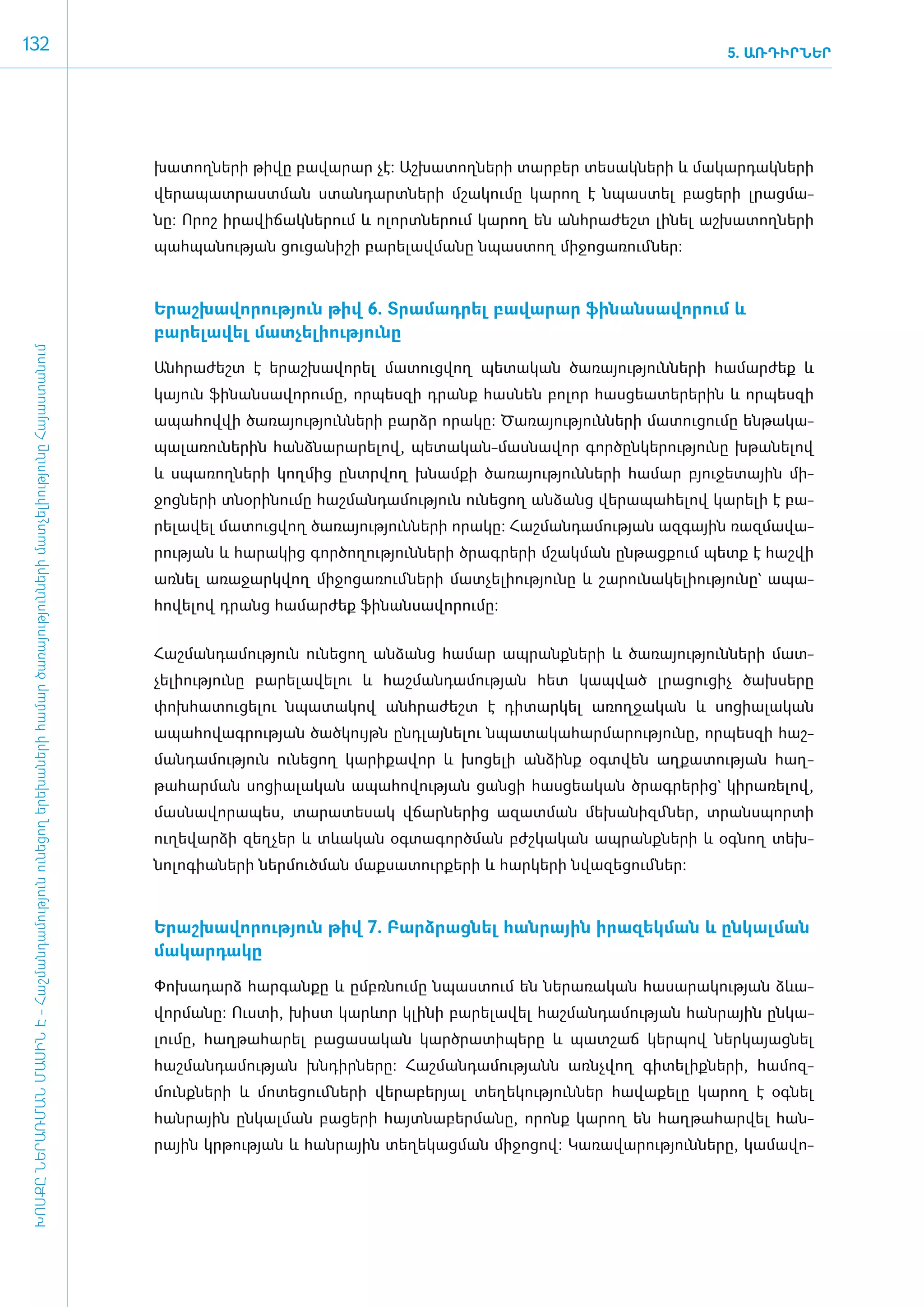 132                                                                                                                                                                                                                        5. ԱՌԴԻՐՆԵՐ




                                                                                                                                      խա­տող­նե­րի թի­վը բա­վա­րար չէ: Աշ­խա­տող­նե­րի տար­բեր տե­սակ­նե­րի և մա­կար­դակ­նե­րի
                                                                                                                                      վե­րա­պատ­րաստ­ման ստան­դարտ­նե­րի մշա­կու­մը կա­րող է նպաս­տել բա­ցե­րի լրաց­մա­
                                                                                                                                      նը: Ո­րոշ ի­րա­վի­ճակ­նե­րում և ո­լորտ­նե­րում կա­րող են ան­հրա­ժեշտ լի­նել աշ­խա­տող­նե­րի
                                                                                                                                      պահ­պա­նու­թյան ցու­ցա­նի­շի բա­րե­լավ­մա­նը նպաս­տող մի­ջո­ցա­ռում ­ներ:­



                                                                                                                                      Ե­րաշ­խա­վո­րու­թյուն թիվ 6. Տրա­մադ­րել բա­վա­րար ֆի­նան­սա­վո­րում և
                                                                                                                                      բարելա­վել մատ­չե­լի­ու­թյու­նը­
 ԽՈՍՔԸ ՆԵՐԱՌՄԱՆ ՄԱՍԻՆ Է - ­Հաշ­ման­դա­մություն ու­նե­ցող ե­րե­խա­նե­րի հա­մար ծա­ռայություն­նե­րի մատ­չե­լի­ությու­նը Հայաս­տա­նում




                                                                                                                                      Անհ­րա­ժեշտ է ե­րաշ­խա­վո­րել մա­տուց­վող պե­տա­կան ծա­ռա­յու­թյուն­նե­րի հա­մար­ժեք և
                                                                                                                                      կա­յուն ֆի­նան­սա­վո­րու­մը, որ­պես­զի դրանք հաս­նեն բո­լոր հաս­ցե­ա­տե­րե­րին և որ­պես­զի
                                                                                                                                      ա­պա­հով­վի ծա­ռա­յու­թյուն­նե­րի բարձր ո­րա­կը: Ծա­ռա­յու­թյուն­նե­րի մա­տու­ցու­մը են­թա­կա­
                                                                                                                                      պա­լա­ռու­նե­րին հանձ­նա­րա­րե­լով, պե­տա­կան-մաս­նա­վոր գոր­ծըն­կե­րու­թյու­նը խթա­նե­լով
                                                                                                                                      և սպա­ռող­նե­րի կող­մից ը­նտր­վող խնամ­քի ծա­ռա­յու­թյուն­նե­րի հա­մար բյու­ջե­տային մի­
                                                                                                                                      ջոց­նե­րի տնօ­րի­նու­մը հաշ­ման­դա­մու­թյուն ունե­ցող ան­ձանց վե­րա­պա­հե­լով կա­րե­լի է բա­
                                                                                                                                      րե­լա­վել մա­տուց­վող ծա­ռա­յու­թյուն­նե­րի ո­րա­կը: Հաշ­ման­դա­մու­թյան ազ­գային ռազ­մա­վա­
                                                                                                                                      րու­թյան և հա­րա­կից գոր­ծո­ղու­թյուն­նե­րի ծրագ­րե­րի մշակ­ման ըն­թաց­քում պետք է հաշ­վի
                                                                                                                                      առ­նել ա­ռա­ջարկ­վող մի­ջո­ցա­ռում ­նե­րի մատ­չե­լի­ու­թյու­նը և շա­րու­նա­կե­լի­ու­թյու­նը` ա­պա­
                                                                                                                                      հո­վե­լով դրանց հա­մար­ժեք ֆի­նան­սա­վո­րու­մը:


                                                                                                                                      ­Հաշ­ման­դա­մու­թյուն ունե­ցող ան­ձանց հա­մար ապ­րանք­նե­րի և ծա­ռա­յու­թյուն­նե­րի մատ­
                                                                                                                                      չե­լի­ու­թյու­նը բա­րե­լա­վե­լու և հաշ­ման­դա­մու­թյան հետ կապ­ված լրա­ցու­ցիչ ծախ­սե­րը
                                                                                                                                      փոխ­հա­տու­ցե­լու նպա­տա­կով ան­հրա­ժեշտ է դի­տար­կել ա­ռող­ջա­կան և սո­ցիա­լա­կան
                                                                                                                                      ա­պա­հո­վագ­րու­թյան ծած­կույթն ը­նդ­լայ­նե­լու նպա­տա­կա­հար­մա­րու­թյու­նը, որ­պես­զի հաշ­
                                                                                                                                      ման­դա­մու­թյուն ունե­ցող կա­րի­քա­վոր և խո­ցե­լի ան­ձինք օ­գտ­վեն աղ­քա­տու­թյան հաղ­
                                                                                                                                      թա­հար­ման սո­ցիա­լա­կան ա­պա­հո­վու­թյան ցան­ցի հաս­ցե­ա­կան ծրագ­րե­րից` կի­րա­ռե­լով,
                                                                                                                                      մաս­նա­վո­րա­պես, տա­րա­տե­սակ վճար­նե­րից ա­զատ­ման մե­խա­նիզմ ­ներ, տրանս­պոր­տի
                                                                                                                                      ուղե­վար­ձի զեղ­չեր և տևա­կան օգ­տա­գործ­ման բժշ­կա­կան ապ­րանք­նե­րի և օգ­նող տեխ­
                                                                                                                                      նո­լո­գիա­նե­րի ներ­մուծ­ման մաք­սա­տուր­քե­րի և հար­կե­րի նվա­զե­ցում ­ներ:­



                                                                                                                                      Ե­րաշ­խա­վո­րու­թյուն թիվ 7. Բարձ­րաց­նել հան­րային ի­րա­զեկ­ման և ըն­կալ­ման
                                                                                                                                      մա­կար­դա­կը

                                                                                                                                      ­Փո­խա­դարձ հար­գան­քը և ը­մբռ­նու­մը նպաս­տում են նե­րա­ռա­կան հա­սա­րա­կու­թյան ձևա­
                                                                                                                                      վոր­մա­նը: Ո­ւս­տի, խիստ կարևոր կլի­նի բա­րե­լա­վել հաշ­ման­դա­մու­թյան հան­րային ըն­կա­
                                                                                                                                      լու­մը, հաղ­թա­հա­րել բա­ցա­սա­կան կարծ­րա­տի­պե­րը և պատ­շաճ կեր­պով ներ­կա­յաց­նել
                                                                                                                                      հաշ­ման­դա­մու­թյան խն­դիր­նե­րը: Հաշ­ման­դա­մու­թյանն ա­ռնչ­վող գի­տե­լիք­նե­րի, հա­մոզ­
                                                                                                                                      մունք­նե­րի և մո­տե­ցում ­նե­րի վե­րա­բե­րյալ տե­ղե­կու­թյուն­ներ հա­վա­քե­լը կա­րող է օգ­նել
                                                                                                                                      հան­րային ըն­կալ­ման բա­ցե­րի հայտ­նա­բեր­մա­նը, ո­րոնք կա­րող են հաղ­թա­հար­վել հան­
                                                                                                                                      րային կր­թու­թյան և հան­րային տե­ղե­կաց­ման մի­ջո­ցով: Կա­ռա­վա­րու­թյուն­նե­րը, կա­մա­վո­
 