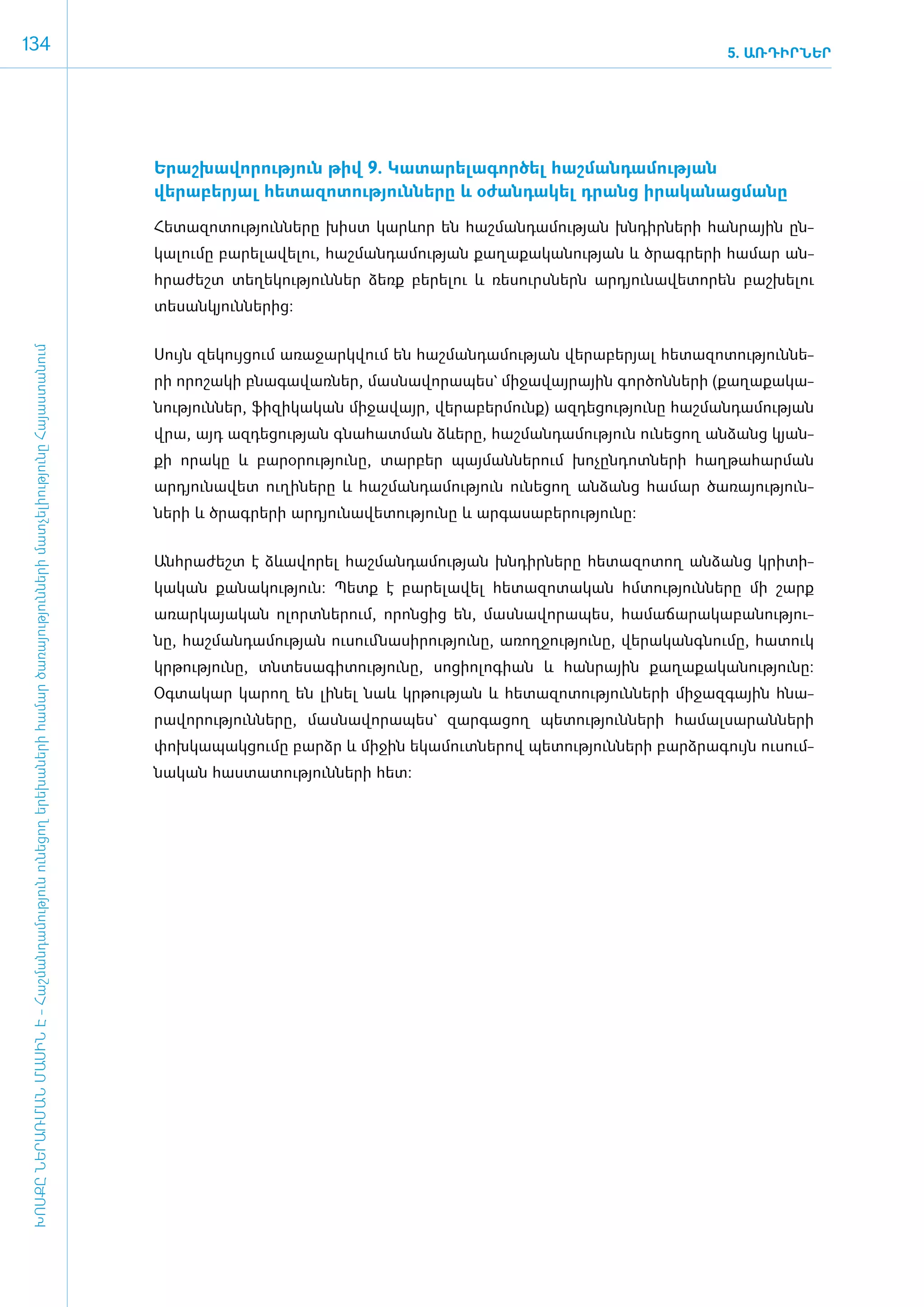 134                                                                                                                                                                                                                      5. ԱՌԴԻՐՆԵՐ




                                                                                                                                      Ե­րաշ­խա­վո­րու­թյուն թիվ 9. Կա­տա­րե­լա­գոր­ծել հաշ­ման­դա­մու­թյան
                                                                                                                                      վերաբերյալ հե­տա­զո­տու­թյուն­նե­րը և օ­ժան­դա­կել դրանց ի­րա­կա­նաց­մա­նը

                                                                                                                                      ­Հե­տա­զո­տու­թյուն­նե­րը խիստ կարևոր են հաշ­ման­դա­մու­թյան խն­դիր­նե­րի հան­րային ըն­
                                                                                                                                      կա­լու­մը բա­րե­լա­վե­լու, հաշ­ման­դա­մու­թյան քա­ղա­քա­կա­նու­թյան և ծրագ­րե­րի հա­մար ան­
                                                                                                                                      հրա­ժեշտ տե­ղե­կու­թյուն­ներ ձեռք բե­րե­լու և ռե­սուրս­ներն ար­դյու­նա­վե­տո­րեն բաշ­խե­լու
                                                                                                                                      տե­սան­կյուն­նե­րից:
 ԽՈՍՔԸ ՆԵՐԱՌՄԱՆ ՄԱՍԻՆ Է - ­Հաշ­ման­դա­մություն ու­նե­ցող ե­րե­խա­նե­րի հա­մար ծա­ռայություն­նե­րի մատ­չե­լի­ությու­նը Հայաս­տա­նում




                                                                                                                                      ­Սույն զե­կույ­ցում ա­ռա­ջարկ­վում են հաշ­ման­դա­մու­թյան վե­րա­բե­րյալ հե­տա­զո­տու­թյուն­նե­
                                                                                                                                      րի ո­րո­շա­կի բնա­գա­վառ­ներ, մաս­նա­վո­րա­պես` մի­ջա­վայ­րային գոր­ծոն­նե­րի (քա­ղա­քա­կա­
                                                                                                                                      նու­թյուն­ներ, ֆի­զի­կա­կան մի­ջա­վայր, վե­րա­բեր­մունք) ազ­դե­ցու­թյու­նը հաշ­ման­դա­մու­թյան
                                                                                                                                      վրա, այդ ազ­դե­ցու­թյան գնա­հատ­ման ձևե­րը, հաշ­ման­դա­մու­թյուն ունե­ցող ան­ձանց կյան­
                                                                                                                                      քի ո­րա­կը և բա­րօ­րու­թյու­նը, տար­բեր պայ­ման­նե­րում խո­չըն­դոտ­նե­րի հաղ­թա­հար­ման
                                                                                                                                      արդյու­նա­վետ ուղի­նե­րը և հաշ­ման­դա­մու­թյուն ունե­ցող ան­ձանց հա­մար ծա­ռա­յու­թյուն­
                                                                                                                                      ների և ծրագ­րե­րի ար­դյու­նա­վե­տու­թյու­նը և ար­գա­սա­բե­րու­թյու­նը:­


                                                                                                                                      Անհ­րա­ժեշտ է ձևա­վո­րել հաշ­ման­դա­մու­թյան խն­դիր­նե­րը հե­տա­զո­տող ան­ձանց կրի­տի­
                                                                                                                                      կա­կան քա­նա­կու­թյուն: Պետք է բա­րե­լա­վել հե­տա­զո­տա­կան հմ­տու­թյուն­նե­րը մի շարք
                                                                                                                                      ա­ռար­կա­յա­կան ո­լորտ­նե­րում, ո­րոն­ցից են, մաս­նա­վո­րա­պես, հա­մա­ճա­րա­կա­բա­նու­թյու­
                                                                                                                                      նը, հաշ­ման­դա­մու­թյան ուսում ­նա­սի­րու­թյու­նը, ա­ռող­ջու­թյու­նը, վե­րա­կանգ­նու­մը, հա­տուկ
                                                                                                                                      կր­թու­թյու­նը, տն­տե­սա­գի­տու­թյու­նը, սո­ցի­ո­լո­գիան և հան­րային քա­ղա­քա­կա­նու­թյու­նը:
                                                                                                                                      Օգ­տա­կար կա­րող են լի­նել նաև կր­թու­թյան և հե­տա­զո­տու­թյուն­նե­րի մի­ջազ­գային հնա­
                                                                                                                                      րա­վո­րու­թյուն­նե­րը, մաս­նա­վո­րա­պես` զար­գա­ցող պե­տու­թյուն­նե­րի հա­մալ­սա­րան­նե­րի
                                                                                                                                      փոխ­կա­պակ­ցու­մը բարձր և մի­ջին ե­կա­մուտ­նե­րով պե­տու­թյուն­նե­րի բարձ­րա­գույն ուսում­
                                                                                                                                      նա­կան հաս­տա­տու­թյուն­նե­րի հետ:
 