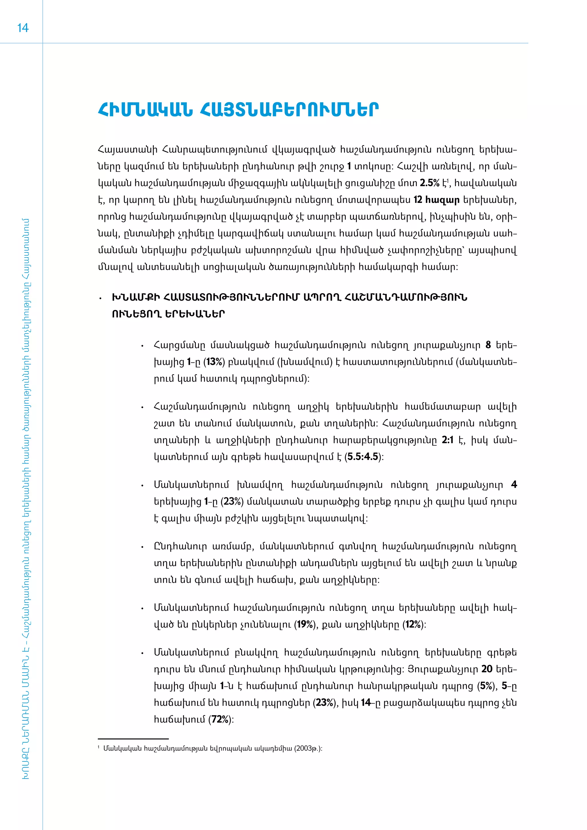 14




                                                                                                                                     ­ՀԻՄ­ՆԱ­ԿԱՆ ՀԱՅՏ­ՆԱ­ԲԵ­ՐՈՒՄ­ՆԵՐ
                                                                                                                                     Հայաստանի Հանրապետությունում վ­կա­յագր­ված հաշ­ման­դա­մու­թյուն ու­նե­ցող ե­րե­խա­
                                                                                                                                     նե­րը կազ­մում են ե­րե­խա­նե­րի ը­նդ­հա­նուր թվի շուրջ 1 տո­կո­սը: Հաշ­վի առ­նե­լով, որ ման­
                                                                                                                                     կա­կան հաշ­ման­դա­մու­թյան մի­ջազ­գային ա­կն­կա­լե­լի ցու­ցա­նի­շը մոտ 2.5% է1, հա­վա­նա­կան
                                                                                                                                     է, որ կա­րող են լի­նել հաշ­ման­դա­մու­թյուն ու­նե­ցող մո­տա­վո­րա­պես 12 հա­զար ե­րե­խա­ներ,
                                                                                                                                     ո­րոնց հաշ­ման­դա­մու­թյու­նը վկա­յագր­ված չէ տար­բեր պատ­ճառ­նե­րով, ի­նչ­պի­սին են, օ­րի­
ԽՈՍՔԸ ՆԵՐԱՌՄԱՆ ՄԱՍԻՆ Է - ­Հաշ­ման­դա­մություն ու­նե­ցող ե­րե­խա­նե­րի հա­մար ծա­ռայություն­նե­րի մատ­չե­լի­ությու­նը Հայաս­տա­նում




                                                                                                                                     նակ, ըն­տա­նի­քի չդի­մե­լը կար­գա­վի­ճակ ստա­նա­լու հա­մար կամ հաշ­ման­դա­մու­թյան սահ­
                                                                                                                                     ման­ման ներ­կայիս բժշ­կա­կան ախ­տո­րոշ­ման վրա հիմն­ված չա­փո­րո­շիչ­նե­րը` այս­պի­սով
                                                                                                                                     մնա­լով ան­տե­սա­նե­լի սո­ցի­ա­լա­կան ծա­ռա­յու­թյուն­նե­րի հա­մա­կար­գի հա­մար:


                                                                                                                                     •	 Խ­ՆԱՄ­ՔԻ ՀԱՍ­ՏԱ­ՏՈՒԹՅՈՒՆ­ՆԵ­ՐՈՒՄ ԱՊ­ՐՈՂ ՀԱՇ­ՄԱՆ­ԴԱ­ՄՈՒԹՅՈՒՆ
                                                                                                                                           ՈՒՆԵՑՈՂ Ե­ՐԵ­ԽԱ­ՆԵՐ


                                                                                                                                                 •	 ­ արց­ ա­ ը մաս­ ակ­ ած հաշ­ ան­ ա­ ու­ յուն ու­ ե­ ող յու­ ա­ ան­ յուր 8 ե­րե­
                                                                                                                                                    Հ    մ ն       ն ց         մ դ մ թ             ն ց        ր ք չ
                                                                                                                                                     խայից 1-ը (13%) բնակ­վում (խ­նամ­վում) է հաս­տա­տու­թյուն­նե­րում (ման­կատ­նե­
                                                                                                                                                     րում կամ հա­տուկ դպ­րոց­նե­րում):

                                                                                                                                                 •	 Հաշ­ ան­ ա­ ու­ յուն ու­ ե­ ող աղ­ իկ ե­ ե­ ա­ ե­ ին հա­ ե­ ա­ ա­ ար ա­ ե­ ի
                                                                                                                                                       մ դ մ թ             ն ց       ջ     ր խ ն ր         մ մ տ բ        վ լ
                                                                                                                                                     շատ են տա­նում ման­կա­տուն, քան տղա­նե­րին: Հաշ­ման­դա­մու­թյուն ու­նե­ցող
                                                                                                                                                     տղա­նե­րի և աղ­ջիկ­նե­րի ը­նդ­հա­նուր հա­րա­բե­րակ­ցու­թյու­նը 2:1 է, ի­ կ ման­
                                                                                                                                                                                                                            ս
                                                                                                                                                     կատ­նե­րում այն գրե­թե հա­վա­սար­վում է (5.5:4.5):­

                                                                                                                                                 •	 Մանկատներում խնամվող հաշմանդամություն ունեցող յուրաքանչյուր 4
                                                                                                                                                     երեխայից 1-ը (23%) մանկատան տարածքից երբեք դուրս չի գալիս կամ դուրս
                                                                                                                                                     է գալիս միայն բժշկին այցելելու նպատակով:

                                                                                                                                                 •	 Ընդ­ ա­ ուր առ­ ամբ, ման­ ատ­ ե­ ում գտն­ ող հաշ­ ան­ ա­ ու­ յուն ու­ ե­ ող
                                                                                                                                                       հ ն        մ         կ   ն ր         վ       մ դ մ թ             ն ց
                                                                                                                                                     տղա ե­րե­խա­նե­րին ըն­տա­նի­քի ան­դամ ­ներն այ­ցե­լում են ա­վե­լի շատ և նրանք
                                                                                                                                                     տուն են գնում ա­վե­լի հա­ճախ, քան աղ­ջիկ­նե­րը:

                                                                                                                                                 •	 Ման­ ատ­ ե­ ում հաշ­ ան­ ա­ ու­ յուն ու­ ե­ ող տղա ե­ ե­ ա­ ե­ ը ա­ ե­ ի հակ­
                                                                                                                                                       կ   ն ր         մ դ մ թ             ն ց          ր խ ն ր       վ լ
                                                                                                                                                     ված են ըն­կեր­ներ չու­նե­նալու (19%), քան աղ­ջիկ­նե­րը (12%):

                                                                                                                                                 •	 ­ ան­ ատ­ ե­ ում բնակ­ ող հաշ­ ան­ ա­ ու­ յուն ու­ ե­ ող ե­ ե­ ա­ ե­ ը գրե­ ե
                                                                                                                                                    Մ կ     ն ր          վ       մ դ մ թ             ն ց      ր խ ն ր         թ
                                                                                                                                                     դուրս են մնում ը­նդ­հա­նուր հիմ ­նա­կան կր­թու­թյու­նից: Յու­րա­քան­չյուր 20 ե­րե­
                                                                                                                                                     խայից մի­այն 1-ն է հա­ճա­խում ը­նդ­հա­նուր հան­րակր­թա­կան դպ­րոց (5%), 5-ը
                                                                                                                                                     հա­ճա­խում են հա­տուկ դպ­րոց­ներ (23%), ի­սկ 14-ը բա­ցար­ձա­կա­պես դպ­րոց չեն
                                                                                                                                                     հա­ճա­խում (72%):

                                                                                                                                     1
                                                                                                                                         Մանկական հաշմանդամության եվրոպական ակադեմիա (2003թ.):
 