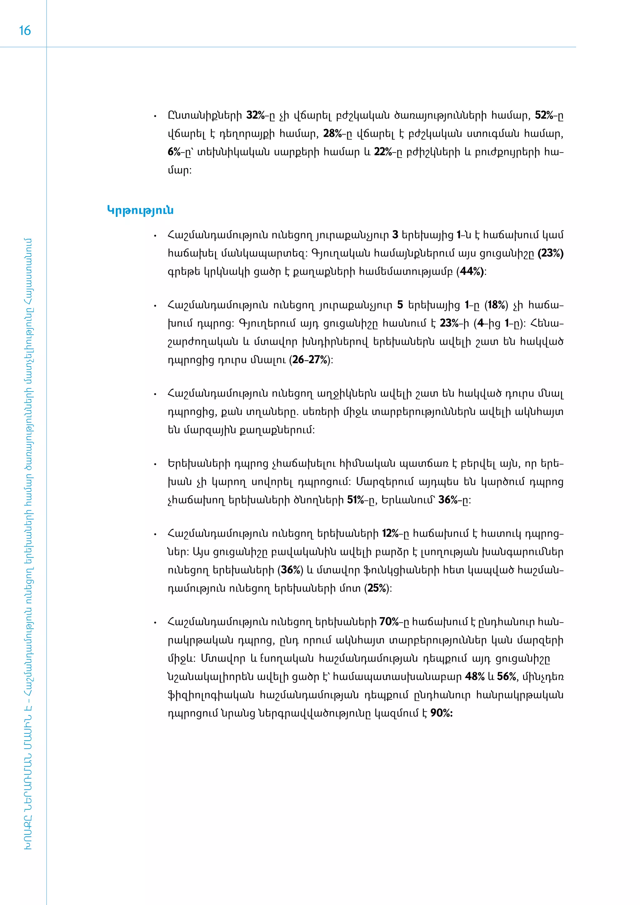 16




                                                                                                                                             •	 Ըն­տա­նիք­նե­րի 32%-ը չի վճա­ ել բժշ­կա­կան ծա­ռա­յու­թյուն­նե­րի հա­մար, 52%-ը
                                                                                                                                                                            ր
                                                                                                                                                վճա­րել է դե­ղո­րայ­քի հա­մար, 28%-ը վճա­րել է բժշ­կա­կան ստուգ­ման հա­մար,
                                                                                                                                                6%-ը` տեխ­նի­կա­կան սար­քե­րի հա­մար և 22%-ը բժիշկ­նե­րի և բուժ­քույ­րե­րի հա­
                                                                                                                                                մար:


                                                                                                                                     Կր­թու­թյուն

                                                                                                                                             •	 ­ աշ­ ան­ ա­ ու­ յուն ու­ ե­ ող յու­ ա­ ան­ յուր 3 ե­ ե­ այից 1-ն է հա­ ա­ ում կամ
                                                                                                                                                Հ մ դ մ թ               ն ց        ր ք չ            ր խ               ճ խ
ԽՈՍՔԸ ՆԵՐԱՌՄԱՆ ՄԱՍԻՆ Է - ­Հաշ­ման­դա­մություն ու­նե­ցող ե­րե­խա­նե­րի հա­մար ծա­ռայություն­նե­րի մատ­չե­լի­ությու­նը Հայաս­տա­նում




                                                                                                                                                հա­ ա­ ել ման­ ա­ ար­ եզ: Գյու­ ա­ ան հա­ այնք­ ե­ ում այս ցու­ ա­ ի­ ը (23%)
                                                                                                                                                  ճ խ        կ պ տ            ղ կ       մ     ն ր             ց ն շ
                                                                                                                                                գրե­ ե կրկ­ ա­ ի ցածր է քա­ աք­ ե­ ի հա­ ե­ ա­ ու­ յամբ (44%):
                                                                                                                                                   թ      ն կ             ղ ն ր        մ մ տ թ


                                                                                                                                             •	 Հաշ­ ան­ ա­ ու­ յուն ու­ ե­ ող յու­ ա­ ան­ յուր 5 ե­ ե­ այից 1-ը (18%) չի հա­ ա­
                                                                                                                                                   մ դ մ թ             ն ց        ր ք չ            ր խ                      ճ
                                                                                                                                                խում դպ­ ոց: Գյուղերում այդ ցու­ ա­ ի­ ը հաս­ ում է 23%-ի (4-ից 1-ը): Հե­ ա­
                                                                                                                                                       ր                       ց ն շ        ն                           ն
                                                                                                                                                շար­ժո­ղա­կան և մտա­վոր խն­դիր­նե­րով ե­րե­խա­ներն ա­վե­լի շատ են հակ­ված
                                                                                                                                                դպ­ ո­ ից դուրս մնալու (26-27%):
                                                                                                                                                  ր ց


                                                                                                                                             •	 Հաշ­ ան­ ա­ ու­ յուն ու­ ե­ ող աղ­ իկ­ երն ա­ ե­ ի շատ են հակ­ ած դուրս մնալ
                                                                                                                                                   մ դ մ թ             ն ց       ջ ն        վ լ              վ
                                                                                                                                                դպ­ ո­ ից, քան տղա­ ե­ ը. սե­ ե­ ի միջև տար­ ե­ ու­ յուն­ երն ա­ ե­ ի ա­ ն­ այտ
                                                                                                                                                  ր ց             ն ր       ռ ր            բ ր թ        ն      վ լ     կ հ
                                                                                                                                                են մար­զային քա­ղաք­նե­րում:


                                                                                                                                             •	 Ե­ ե­ ա­ ե­ ի դպ­ ոց չհա­ ա­ ե­ու հիմ­ ա­ ան պատ­ առ է բեր­ ել այն, որ ե­ ե­
                                                                                                                                                 ր խ ն ր        ր       ճ խ լ        ն կ        ճ         վ             ր
                                                                                                                                                խան չի կա­ ող սո­ ո­ ել դպ­ ո­ ում: Մար­ ե­ ում այդ­ ես են կար­ ում դպ­ ոց
                                                                                                                                                         ր      վ ր       ր ց          զ ր         պ          ծ       ր
                                                                                                                                                չհա­ճա­խող ե­րե­խա­նե­րի ծնող­նե­րի 51%-ը, Երևանում` 36%-ը:


                                                                                                                                             •	 Հաշ­ ան­ ա­ ու­ յուն ու­ ե­ ող ե­ ե­ ա­ ե­ ի 12%-ը հա­ ա­ ում է հա­ ուկ դպ­ ոց­
                                                                                                                                                   մ դ մ թ             ն ց      ր խ ն ր              ճ խ          տ       ր
                                                                                                                                                ներ: Այս ցու­ ա­ ի­ ը բա­ ա­ ա­ ին ա­ ե­ ի բարձր է լսո­ ության խան­ ա­ ում­ եր
                                                                                                                                                            ց ն շ       վ կ ն       վ լ               ղ           գ ր     ն
                                                                                                                                                ու­ ե­ ող ե­ ե­ ա­ ե­ ի (36%) և մտա­ որ ֆունկ­ ի­ ­ ե­ ի հետ կապ­ ած հաշ­ ան­
                                                                                                                                                  ն ց      ր խ ն ր                 վ         ց ան ր             վ       մ
                                                                                                                                                դա­ ու­ յուն ունեցող ե­ ե­ ա­ ե­ ի մոտ (25%):
                                                                                                                                                  մ թ                 ր խ ն ր


                                                                                                                                             •	 Հաշ­ ան­ ա­ ու­ յուն ու­ ե­ ող ե­ ե­ ա­ ե­ ի 70%-ը հա­ճա­խում է ը­նդ­հա­նուր հան­
                                                                                                                                                   մ դ մ թ             ն ց      ր խ ն ր
                                                                                                                                                րակր­ ա­ ան դպ­ ոց, ը­ դ ո­ ում ա­ ն­ այտ տար­ ե­ ու­ յուն­ եր կան մար­ ե­ ի
                                                                                                                                                    թ կ       ր      ն    ր      կ հ         բ ր թ        ն           զ ր
                                                                                                                                                միջև: Մտա­ որ և ­սո­ ա­ ան հաշ­ ան­ ա­ ու­ յան դեպքում այդ ցու­ ա	­ շը	
                                                                                                                                                         վ      É ղ կ         մ դ մ թ                         ց նի­
                                                                                                                                                նշա­ ա­ ա­ ի­ ­ են ա­ ե­ ի ցածր է` հա­ ա­ ա­ աս­ ա­ ա­ ար 48% և 56%, մինչ­դեռ
                                                                                                                                                   ն կ լ որ         վ լ              մ պ տ խ ն բ
                                                                                                                                                ֆի­զի­ո­լո­գի­ա­կան հաշ­ման­դա­մու­թյան դեպ­քում ը­նդ­հա­նուր հան­րակր­թա­կան
                                                                                                                                                դպ­ ո­ ում նրանց ներգ­ ավ­ ա­ ու­ յու­ ը կազ­ ում է 90%:
                                                                                                                                                  ր ց                ր վ ծ թ ն              մ
 