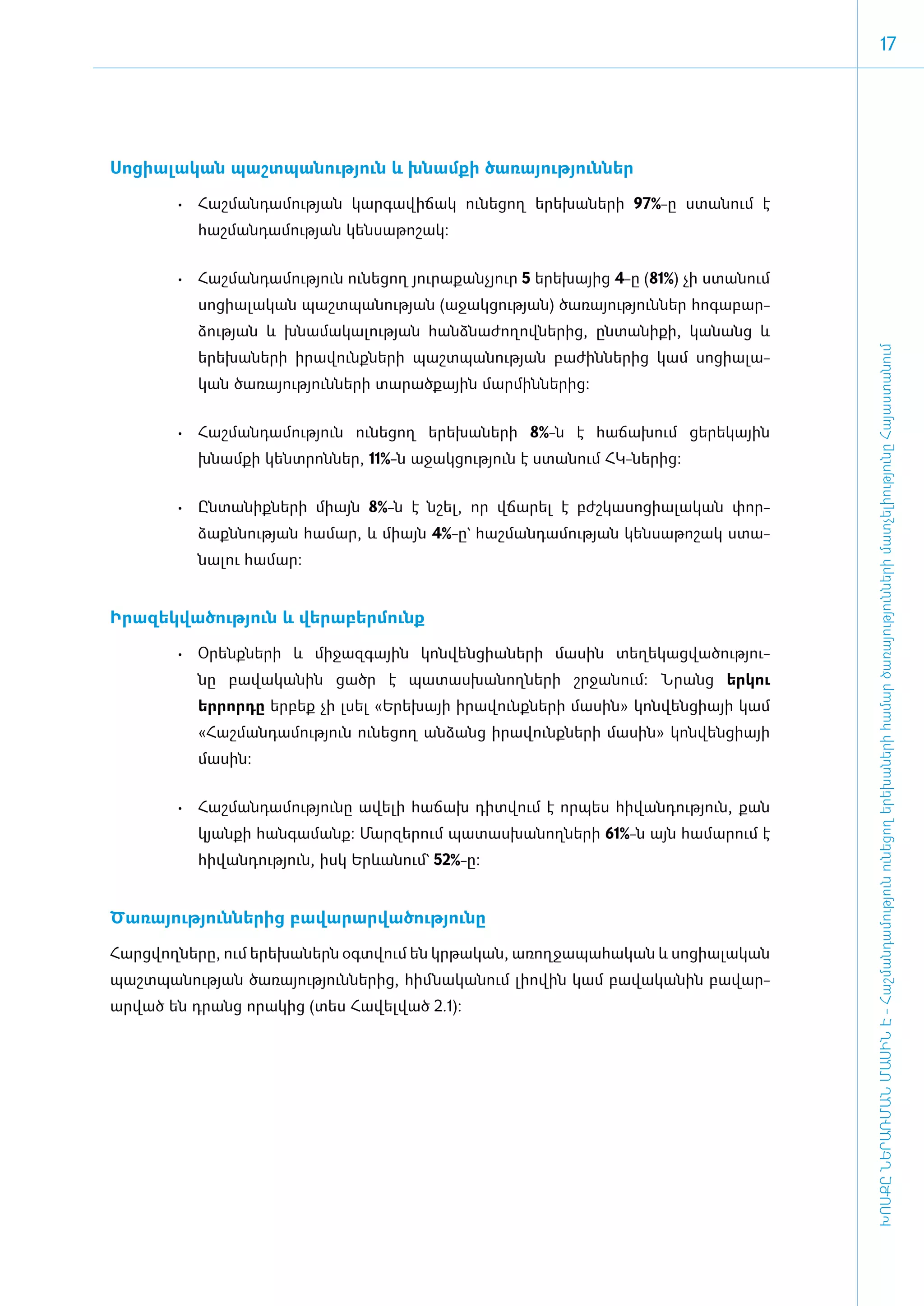 17




Սո­ցի­ա­լա­կան պաշտ­պա­նու­թյուն և խնամ­քի ծա­ռա­յու­թյուն­ներ

        •	 ­ աշ­ ան­ ա­ ու­ յան կար­ ա­ ի­ ակ ու­ ե­ ող ե­ ե­ ա­ ե­ ի 97%-ը ստա­ում է
           Հ մ դ մ թ               գ վ ճ        ն ց      ր խ ն ր               ն
           հաշ­ման­դա­մու­թյան կեն­սա­թո­շակ:


        •	 ­ աշ­ ան­ ա­ ու­ յուն ու­ ե­ ող յու­ ա­ ան­ յուր 5 ե­րե­խայից 4-ը (81%) չի ստա­նում
           Հ մ դ մ թ               ն ց        ր ք չ
           սո­ցի­ա­լա­կան պաշտ­պա­նու­թյան (ա­ջակ­ցու­թյան) ծա­ռա­յու­թյուն­ներ հո­գա­բար­
           ձու­թյան և խնա­մա­կա­լու­թյան հանձ­նա­ժո­ղով­նե­րից, ըն­տա­նի­քի, կա­նանց և




                                                                                                 ԽՈՍՔԸ ՆԵՐԱՌՄԱՆ ՄԱՍԻՆ Է - ­Հաշ­ման­դա­մություն ու­նե­ցող ե­րե­խա­նե­րի հա­մար ծա­ռայություն­նե­րի մատ­չե­լի­ությու­նը Հայաս­տա­նում
           ե­րե­խա­նե­րի ի­րա­վունք­նե­րի պաշտ­պա­նու­թյան բա­ժին­նե­րից կամ սո­ցի­ա­լա­
           կան ծա­ռա­յու­թյուն­նե­րի տա­րած­քային մար­մին­նե­րից:


        •	 Հաշ­ ան­ ա­ ու­ յուն ու­ ե­ ող ե­ ե­ ա­ ե­ ի 8%-ն է հա­ճա­խում ցե­րե­կային
              մ դ մ թ             ն ց      ր խ ն ր
           խնամ­քի կենտ­րոն­ներ, 11%-ն ա­ջակ­ցու­թյուն է ստա­նում ՀԿ-նե­րից:


        •	 Ըն­տա­նիք­նե­րի մի­այն 8%-ն է նշել, որ վճա­րել է բժշ­կա­սո­ցի­ա­լա­կան փոր­
           ձաքննու­թյան հա­մար, և մի­այն 4%-ը` հաշ­ման­դա­մու­թյան կեն­սա­թո­շակ ստա­
           նա­լու հա­մար:


Ի­րա­զեկ­վա­ծու­թյուն և վե­րա­բեր­մունք­

        •	 Օ­ ենք­ ե­ ի և մի­ ազ­ ային կոն­ են­ ի­ ­ ե­ ի մա­ ին տե­ ե­ աց­ ա­ ու­ յու­
            ր    ն ր        ջ գ           վ ց ան ր          ս      ղ կ վ ծ թ
           նը բա­վա­կա­նին ցածր է պա­տաս­խա­նող­նե­րի շր­ջա­նում: Նրանց երկու
           երրորդը եր­բեք չի լսել «Ե­րե­խայի ի­րա­վունք­նե­րի մա­սին» կոն­վեն­ցի­այի կամ
           «­Հաշ­ման­դա­մու­թյուն ու­նե­ցող ան­ձանց ի­րա­վունք­նե­րի մա­սին» կոն­վեն­ցի­այի
           մա­սին:


        •	 Հաշ­ ան­ ա­ ու­ յու­ ը ա­ ե­ ի հա­ ախ դիտ­ ում է որ­ ես հի­ ան­ ու­ յուն, քան
              մ դ մ թ ն            վ լ      ճ       վ         պ      վ դ թ
           կյան­քի հան­գա­մանք: Մար­զե­րում պա­տաս­խա­նող­նե­րի 61%-ն այն հա­ ա­ ում է
                                                                            մ ր
           հի­վան­դու­թյուն, ի­սկ Երևանում` 52%-ը:


­Ծա­ռա­յու­թյուն­նե­րից բա­վա­րար­վա­ծու­թյունը

­Հարց­վող­ները, ում ե­րե­խա­ներն օ­գտ­վում են կրթական, առողջապահական և սոցիալական
պաշտպանության ծա­ռա­յու­թյուն­նե­րից, հիմ ­նա­կա­նում լի­ո­վին կամ բա­վա­կա­նին բա­վար­
արված են դրանց ո­ ա­ ից (տես Հա­ ել­ ած 2.1):
                ր կ            վ վ
 