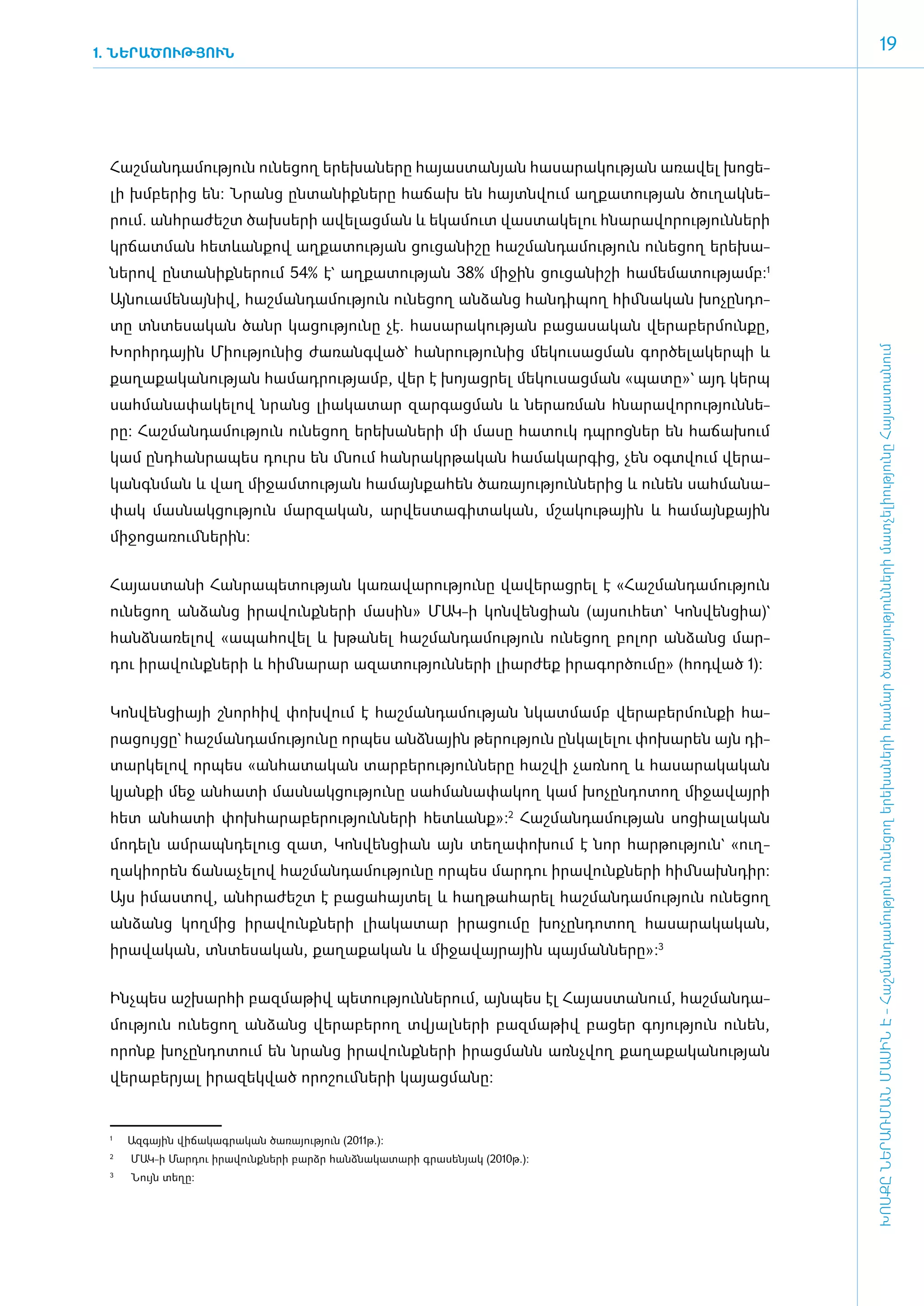 1. ՆԵՐԱԾՈՒԹՅՈՒՆ
                                                                                                                      19




 ­Հաշ­ման­դա­մու­թյուն ունե­ցող ե­րե­խա­նե­րը հա­յաս­տա­նյան հա­սա­րա­կու­թյան ա­ռա­վել խո­ցե­
 լի խմ­բե­րից են: Նրանց ըն­տա­նիք­նե­րը հա­ճախ են հայտն­վում աղ­քա­տու­թյան ծու­ղակ­նե­
 րում. ան­հրա­ժեշտ ծախ­սե­րի ա­վե­լաց­ման և ե­կա­մուտ վաս­տա­կե­լու հնա­րա­վո­րու­թյուն­նե­րի
 կր­ճատ­ման հետևան­քով աղ­քա­տու­թյան ցու­ցա­նի­շը հաշ­ման­դա­մու­թյուն ունե­ցող ե­րե­խա­
 նե­րով ըն­տա­նիք­նե­րում 54% է` աղ­քա­տու­թյան 38% մի­ջին ցու­ցա­նի­շի հա­մե­մա­տու­թյամբ:1
 Այ­նո­ւա­մե­նայ­նիվ, հաշ­ման­դա­մու­թյուն ունե­ցող ան­ձանց հան­դի­պող հիմ ­նա­կան խո­չըն­դո­
 տը տն­տե­սա­կան ծանր կա­ցու­թյու­նը չէ. հա­սա­րա­կու­թյան բա­ցա­սա­կան վե­րա­բեր­մուն­քը,
 Խորհր­դային Մի­ու­թյու­նից ժա­ռանգ­ված` հան­րու­թյու­նից մե­կու­սաց­ման գոր­ծե­լա­կեր­պի և




                                                                                                   ԽՈՍՔԸ ՆԵՐԱՌՄԱՆ ՄԱՍԻՆ Է - ­Հաշ­ման­դա­մություն ու­նե­ցող ե­րե­խա­նե­րի հա­մար ծա­ռայություն­նե­րի մատ­չե­լի­ությու­նը Հայաս­տա­նում
 քա­ղա­քա­կա­նու­թյան հա­մադ­րու­թյամբ, վեր է խո­յացրել մե­կու­սաց­ման «­պա­տը»` այդ կերպ
 սահ­մա­նա­փա­կե­լով նրանց լիա­կա­տար զար­գաց­ման և նե­րառ­ման հնա­րա­վո­րու­թյուն­նե­
 րը: Հաշ­ման­դա­մու­թյուն ունե­ցող ե­րե­խա­նե­րի մի մասը հա­տուկ դպ­րոց­ներ են հա­ճա­խում
 կամ ը­նդ­հան­րա­պես դուրս են մնում հան­րակր­թա­կան հա­մա­կար­գից, չեն օ­գտվում վե­րա­
 կանգն­ման և վաղ մի­ջամ­տու­թյան հա­մայն­քա­հեն ծա­ռա­յու­թյուն­նե­րից և ունեն սահ­մա­նա­
 փակ մաս­նակ­ցու­թյուն մար­զա­կան, ար­վես­տա­գի­տա­կան, մշա­կու­թային և հա­մայն­քային
 մի­ջո­ցա­ռում ­նե­րին:


 ­Հա­յաս­տա­նի Հան­րա­պե­տու­թյան կա­ռա­վա­րու­թյու­նը վա­վե­րաց­րել է «­Հաշ­ման­դա­մու­թյուն
 ունե­ցող ան­ձանց ի­րա­վունք­նե­րի մա­սին» ՄԱԿ-ի կոն­վեն­ցիան (այ­սու­հետ` Կոն­վեն­ցիա)`
 հանձ­նա­ռե­լով «ա­պա­հո­վել և խթա­նել հաշ­ման­դա­մու­թյուն ունե­ցող բո­լոր ան­ձանց մար­
 դու ի­րա­վունք­նե­րի և հիմ ­նա­րար ա­զա­տու­թյուն­նե­րի լիար­ժեք ի­րա­գոր­ծու­մը» (հոդ­ված 1):


 ­Կոն­վեն­ցիայի շնոր­հիվ փոխ­վում է հաշ­ման­դա­մու­թյան նկատ­մամբ վե­րա­բեր­մուն­քի հա­
 րա­ցույ­ցը` հաշ­ման­դա­մու­թյու­նը որ­պես ան­ձնային թե­րու­թյուն ըն­կա­լե­լու փո­խա­րեն այն դի­
 տար­կե­լով որ­պես «ան­հա­տա­կան տար­բե­րու­թյուն­նե­րը հաշ­վի չառ­նող և հա­սա­րա­կա­կան
 կյան­քի մեջ ան­հա­տի մաս­նակ­ցու­թյու­նը սահ­մա­նա­փա­կող կամ խո­չըն­դո­տող մի­ջա­վայ­րի
 հետ ան­հա­տի փոխ­հա­րա­բե­րու­թյուն­նե­րի հետևանք»:2 Հաշ­ման­դա­մու­թյան սո­ցիա­լա­կան
 մո­դելն ամ­րապն­դե­լուց զատ, Կոն­վեն­ցիան այն տե­ղա­փո­խում է նոր հար­թու­թյուն` «ուղ­
 ղա­կի­ո­րեն ճա­նա­չե­լով հաշ­ման­դա­մու­թյու­նը որ­պես մար­դու ի­րա­վունք­նե­րի հիմ ­նախն­դիր:
 Այս ի­մաս­տով, ան­հրա­ժեշտ է բա­ցա­հայ­տել և հաղ­թա­հա­րել հաշ­ման­դա­մու­թյուն ունե­ցող
 ան­ձանց կող­մից ի­րա­վունք­նե­րի լիա­կա­տար ի­րա­ցու­մը խո­չըն­դո­տող հա­սա­րա­կա­կան,
 ի­րա­վա­կան, տն­տե­սա­կան, քա­ղա­քա­կան և մի­ջա­վայ­րային պայ­ման­նե­րը»:3­


 Ինչ­պես աշ­խար­հի բազ­մա­թիվ պե­տու­թյուն­նե­րում, այն­պես էլ Հա­յաս­տա­նում, հաշ­ման­դա­
 մու­թյուն ունե­ցող ան­ձանց վե­րա­բե­րող տվյալ­նե­րի բազ­մա­թիվ բա­ցեր գո­յու­թյուն ունեն,
 ո­րոնք խո­չըն­դո­տում են նրանց ի­րա­վունք­նե­րի ի­րաց­մանն ա­ռնչ­վող քա­ղա­քա­կա­նու­թյան
 վե­րա­բե­րյալ ի­րա­զեկ­ված ո­րո­շում ­նե­րի կա­յա­ց­մանը:


 1
     	   Ազգային վիճակագրական ծառայություն (2011թ.):
 2
     	   ՄԱԿ-ի Մարդու իրավունքների բարձր հանձնակատարի գրասենյակ (2010թ.):
 3
     	   Նույն տեղը:
 