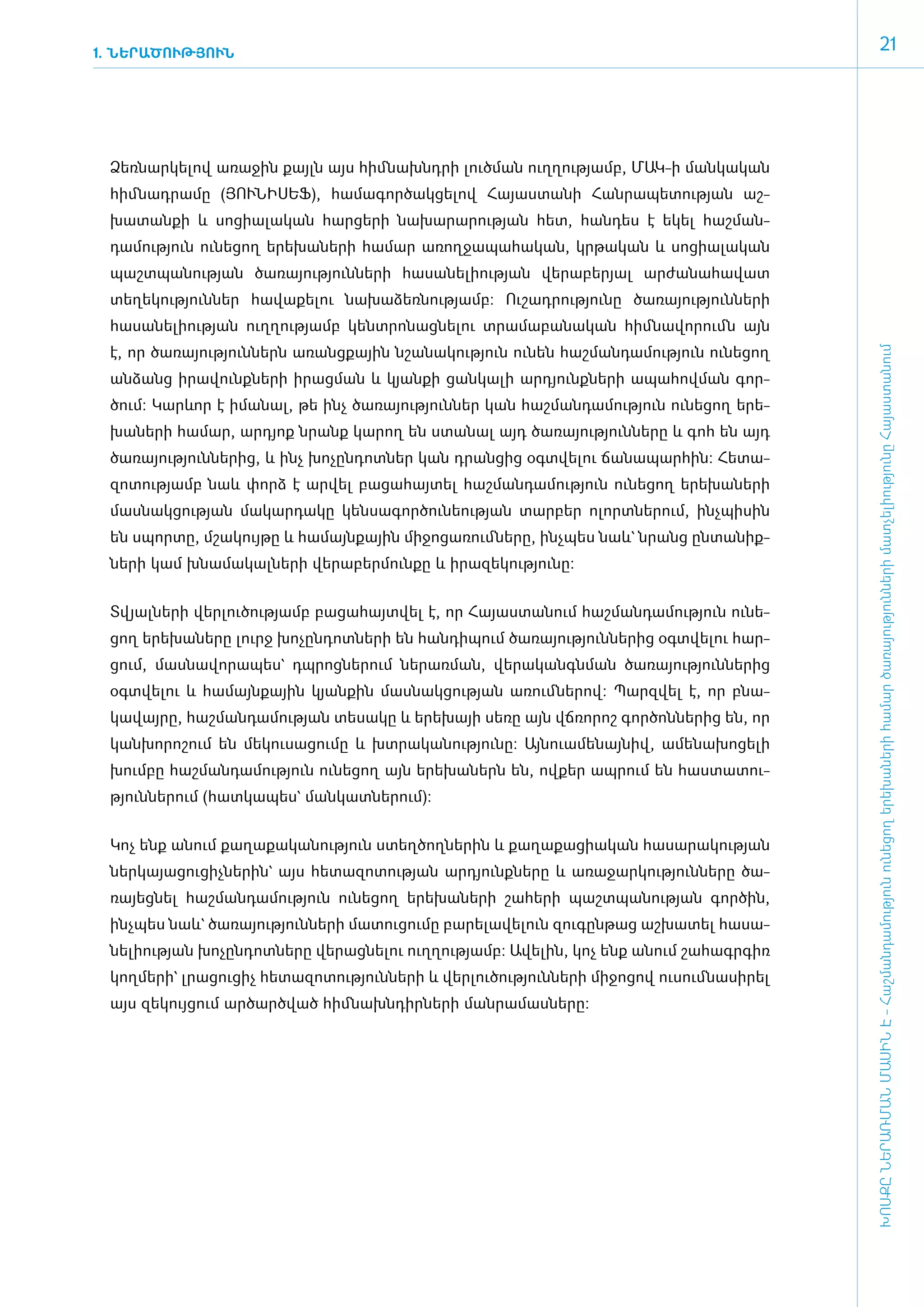 1. ՆԵՐԱԾՈՒԹՅՈՒՆ
                                                                                                                            21




 ­Ձեռ­նար­կե­լով ա­ռա­ջին քայլն այս հիմ ­նախնդ­րի լուծ­ման ո­ւղ­ղու­թյամբ, ՄԱԿ-ի մանկական
 հիմնադրամը (ՅՈՒ­ՆԻ­ՍԵՖ), հա­մա­գոր­ծակ­ցե­լով Հա­յաս­տա­նի Հան­րա­պե­տու­թյան աշ­
 խա­տան­քի և սո­ցիա­լա­կան հար­ցե­րի նա­խա­րա­րու­թյան հետ, հան­դես է ե­կել հաշ­ման­
 դա­մու­թյուն ունե­ցող ե­րե­խա­նե­րի հա­մար ա­ռող­ջա­պա­հա­կան, կր­թա­կան և սո­ցիա­լա­կան
 պաշտպանության ծա­ռա­յու­թյուն­նե­րի հա­սա­նե­լի­ու­թյան վե­րա­բե­րյալ ար­ժա­նա­հա­վատ
 տե­ղե­կու­թյուն­ներ հա­վա­քե­լու նա­խա­ձեռ­նու­թյամբ: Ու­շադ­րու­թյու­նը ծա­ռա­յու­թյուն­նե­րի
 հա­սա­նե­լի­ու­թյան ո­ւղ­ղու­թյամբ կենտ­րո­նաց­նե­լու տրա­մա­բա­նա­կան հիմ ­նա­վո­րումն այն
 է, որ ծա­ռա­յու­թյուն­ներն ա­ռանց­քային նշա­նա­կու­թյուն ունեն հաշ­ման­դա­մու­թյուն ունե­ցող




                                                                                                       ԽՈՍՔԸ ՆԵՐԱՌՄԱՆ ՄԱՍԻՆ Է - ­Հաշ­ման­դա­մություն ու­նե­ցող ե­րե­խա­նե­րի հա­մար ծա­ռայություն­նե­րի մատ­չե­լի­ությու­նը Հայաս­տա­նում
 ան­ձանց ի­րա­վունք­նե­րի ի­րաց­ման և կյան­քի ցան­կա­լի ար­դյունք­նե­րի ա­պա­հով­ման գոր­
 ծում: Կարևոր է ի­մա­նալ, թե ի­նչ ծա­ռա­յու­թյուն­ներ կան հաշ­ման­դա­մու­թյուն ունե­ցող ե­րե­
 խա­ ե­ ի հա­ ար, ա­ դյոք նրանք կա­ ող են ստա­ ալ այդ ծա­ ա­ու­ յուն­ ե­ ը և գոհ են այդ
   ն ր      մ      ր              ր          ն          ռ յ թ       ն ր
 ծա­ռա­յու­թյուն­նե­րից, և ի­նչ խո­չըն­դոտ­ներ կան դրան­ցից օ­գտ­վե­լու ճա­նա­պար­հին: Հե­տա­
 զո­տու­թյամբ նաև փորձ է ար­վել բա­ցա­հայ­տել հաշ­ման­դա­մու­թյուն ունե­ցող ե­րե­խա­նե­րի
 մաս­նակ­ցու­թյան մա­կար­դա­կը կեն­սա­գոր­ծու­նե­ու­թյան տար­բեր ո­լորտ­նե­րում, ի­նչ­պի­սին
 են սպոր­տը, մշա­կույ­թը և հա­մայն­քային մի­ջո­ցա­ռում ­նե­րը, ի­նչ­պես նաև` նրանց ըն­տա­նիք­
 նե­րի կամ խնա­մա­կալ­նե­րի վե­րա­բեր­մուն­քը և ի­րա­զե­կու­թյու­նը:


 Տ­վյալ­նե­րի վեր­լու­ծու­թյամբ բա­ցա­հայտ­վել է, որ Հա­յաս­տա­նում հաշ­ման­դա­մու­թյուն ունե­
 ցող ե­րե­խա­նե­րը լուրջ խո­չըն­դոտ­նե­րի են հան­դի­պում ծա­ռա­յու­թյուն­նե­րից օ­գտ­վե­լու հար­
 ցում, մաս­նա­վո­րա­պես` դպ­րոց­նե­րում նե­րառ­ման, վե­րա­կանգն­ման ծա­ռա­յու­թյուն­նե­րից
 օ­գտ­վե­լու և հա­մայն­քային կյան­քին մաս­նակ­ցու­թյան ա­ռում ­նե­րով: Պարզ­վել է, որ բնա­
 կա­վայ­րը, հաշ­ման­դա­մու­թյան տե­սա­կը և ե­րե­խայի սե­ռը այն վճռորոշ գործոններից են, որ
 կանխորոշում են մե­կու­սա­ցու­մը և խտ­րա­կա­նու­թյու­նը: Այ­նո­ւա­մե­նայ­նիվ, ա­մե­նա­խո­ցե­լի
 խում­բը հաշ­ման­դա­մու­թյուն ունե­ցող այն ե­րե­խա­ներն են, ով­քեր ապ­րում են հաս­տա­տու­
 թյուն­նե­րում (հատ­կա­պես` ման­կատ­նե­րում):


 ­Կոչ ե­նք ա­նում քա­ղա­քա­կա­նու­թյուն ստեղ­ծող­նե­րին և քա­ղա­քա­ցիա­կան հա­սա­րա­կու­թյան
 ներ­կա­յա­ցու­ցիչ­նե­րին` այս հե­տա­զո­տու­թյան ար­դյունք­նե­րը և ա­ռա­ջար­կու­թյուն­նե­րը ծա­
 ռայեց­նե­լ հաշ­ման­դա­մու­թյուն ունե­ցող ե­րե­խա­նե­րի շա­հե­րի պաշտ­պա­նու­թյան գոր­ծին,
 ի­նչ­պես նաև` ծա­ռա­յու­թյուն­նե­րի մա­տու­ցու­մը բա­րե­լա­վե­լուն զու­գըն­թաց աշ­խա­տել հա­սա­
 նե­լի­ու­թյան խո­չըն­դոտ­նե­րը վե­րաց­նե­լու ո­ւղ­ղու­թյամբ: Ա­վե­լին, կոչ ե­նք ա­նում շա­հագր­գիռ
 կողմերի` լրա­ցու­ցիչ հե­տա­զո­տու­թյուն­նե­րի և վեր­լու­ծու­թյուն­նե­րի մի­ջո­ցով ուսում ­նա­սի­րել
 այս զե­կույ­ցում ար­ծարծ­ված հիմ ­նախն­դիր­նե­րի ման­րա­մաս­նե­րը:
 