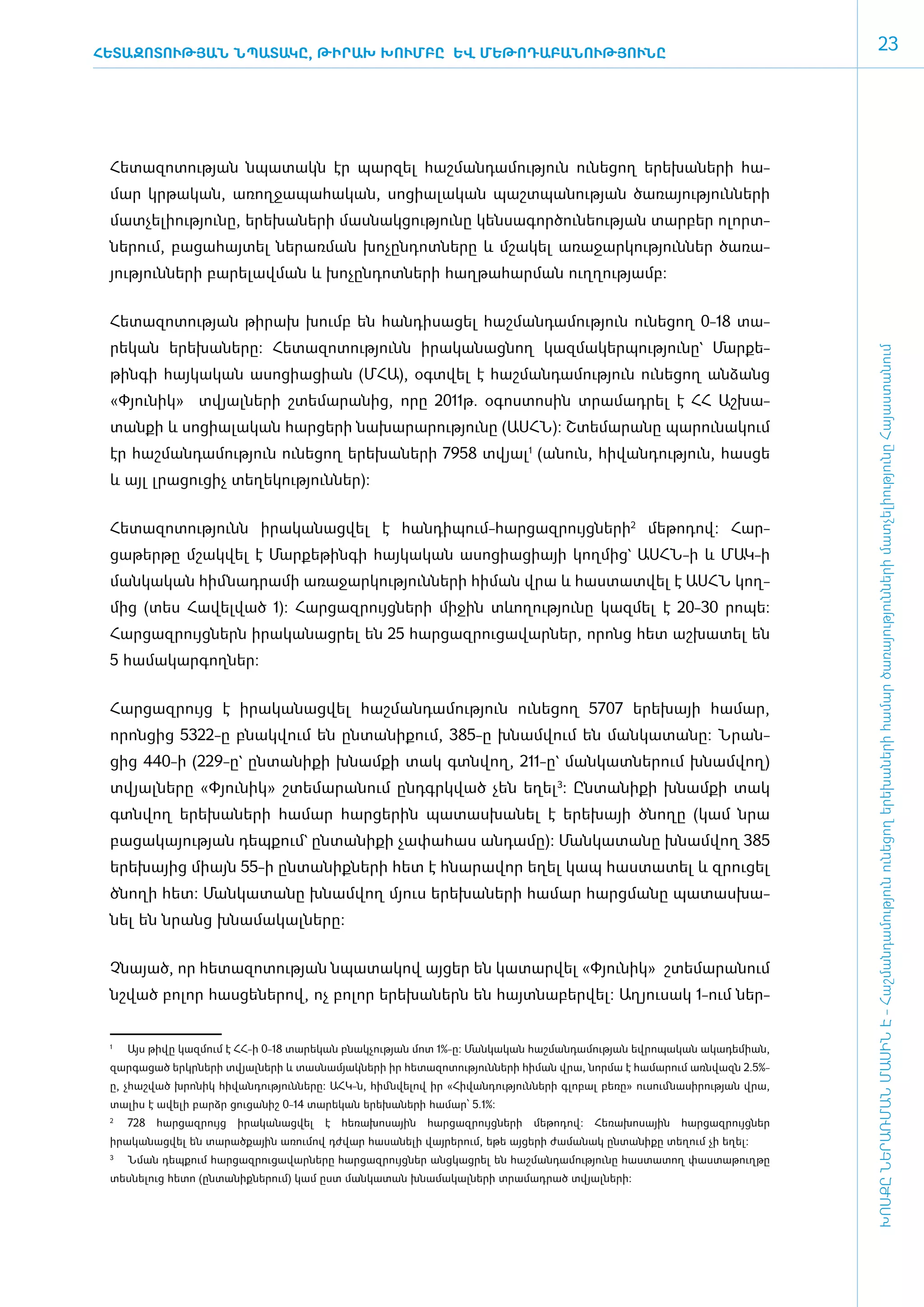 ՀԵՏԱԶՈՏՈՒԹՅԱՆ ՆՊԱՏԱԿԸ, ԹԻՐԱԽ ԽՈՒՄԲԸ ԵՎ ՄԵԹՈԴԱԲԱՆՈՒԹՅՈՒՆԸ
                                                                                                                               23




 ­Հե­տա­զո­տու­թյան նպա­տակն էր պար­զել հաշ­ման­դա­մու­թյուն ունե­ցող ե­րե­խա­նե­րի հա­
 մար կր­թա­կան, ա­ռող­ջա­պա­հա­կան, սո­ցիա­լա­կան պաշտպանության ծա­ռա­յու­թյուն­նե­րի
 մատ­չե­լի­ու­թյու­նը, ե­րե­խա­նե­րի մաս­նակ­ցու­թյու­նը կեն­սա­գոր­ծու­նե­ու­թյան տար­բեր ո­լորտ­
 նե­րում, բա­ցա­հայ­տել նե­րառ­ման խո­չըն­դոտ­նե­րը և մշա­կել ա­ռա­ջար­կու­թյուն­ներ ծա­ռա­
 յու­թյուն­նե­րի բա­րե­լավ­ման և խո­չըն­դոտ­նե­րի հաղ­թա­հար­ման ո­ւղ­ղու­թյամբ:


 ­Հե­տա­զո­տու­թյան թի­րախ խումբ են հան­դի­սա­ցել հաշ­ման­դա­մու­թյուն ունե­ցող 0-18 տա­
 րե­կան ե­րե­խա­նե­րը: Հե­տա­զո­տու­թյունն ի­րա­կա­նաց­նող կազ­մա­կեր­պու­թյու­նը` Մար­քե­




                                                                                                                       ԽՈՍՔԸ ՆԵՐԱՌՄԱՆ ՄԱՍԻՆ Է - ­Հաշ­ման­դա­մություն ու­նե­ցող ե­րե­խա­նե­րի հա­մար ծա­ռայություն­նե­րի մատ­չե­լի­ությու­նը Հայաս­տա­նում
 թին­գի հայ­կա­կան ա­սո­ցիա­ցիան (Մ­ՀԱ), օ­գտ­վել է հաշ­ման­դա­մու­թյուն ունե­ցող ան­ձանց
 «­Փյու­նիկ»  տվյալ­նե­րի շտե­մա­րա­նից, ո­րը 2011թ. օգոստոսին տրա­մադ­րել է ՀՀ Աշ­խա­
 տան­քի և սո­ցիա­լա­կան հար­ցե­րի նա­խա­րա­րու­թյու­նը (Ա­ՍՀՆ): Շտե­մա­րա­նը պա­րու­նա­կում
 էր հաշ­ման­դա­մու­թյուն ունե­ցող ե­րե­խա­նե­րի 7958 տվյալ1 (ա­նուն, հի­վան­դու­թյուն, հաս­ցե
 և այլ լրա­ցու­ցիչ տե­ղե­կու­թյուն­ներ):


 Հե­տա­զո­տու­թյունն ի­րա­կա­նաց­վել է հան­դի­պում-հար­ցազ­րույց­նե­րի2 մե­թո­դով: Հար­
 ցա­թեր­թը մշակ­վել է Մար­քե­թին­գի հայ­կա­կան ա­սո­ցիա­ցիայի կող­մից` Ա­ՍՀՆ-ի և ՄԱԿ-ի
 մանկական հիմնադրամի ա­ռա­ջար­կու­թյուն­նե­րի հի­ման վրա և հաս­տատ­վել է Ա­ՍՀՆ կող­
 մից (տես Հա­վել­ված 1): Հար­ցազ­րույց­նե­րի մի­ջին տևո­ղու­թյու­նը կազ­մել է 20-30 րո­պե:
 Հար­ցազ­րույց­ներն ի­րա­կա­նաց­րել են 25 հար­ցազ­րու­ցա­վար­ներ, ո­րոնց հետ աշ­խա­տել են
 5 հա­մա­կար­գող­ներ:


 ­Հար­ցազ­րույց է ի­րա­կա­նաց­վել հաշ­ման­դա­մու­թյուն ունե­ցող 5707 ե­րե­խայի հա­մար,
 ո­րոն­ցից 5322-ը բնակ­վում են ըն­տա­նի­ք­ում, 385-ը խնամ­վում են ման­կա­տա­նը: Նրան­
 ցից 440-ի (229-ը` ըն­ ա­ իք­ խնամքի տակ գտնվող, 211-ը` ման­ ատ­ ե­ ում խնամվող)
                     տ ն ի                                 կ   ն ր
 տվյալ­նե­րը «­Փյու­նիկ» շտե­մա­րա­նում ը­նդ­գրկ­ված չեն ե­ղել3: Ըն­տա­նիք­ի խնամքի տակ
 գտնվող ե­րե­խա­նե­րի հա­մար հար­ցե­րին պա­տաս­խա­նել է ե­րե­խայի ծնո­ղը (կամ նրա
 բա­ցա­կա­յու­թյան դեպ­քում` ըն­տա­նի­քի չա­փա­հաս ան­դա­մը): Ման­կա­տա­նը խնամ­վող 385
 ե­րե­խայից միայն 55-ի ըն­տա­նիք­նե­րի հետ է հնա­րա­վոր ե­ղել կապ հաս­տա­տել և զրու­ցել
 ծնո­ղի հետ: Ման­կա­տա­նը խնամ­վող մյուս ե­րե­խա­նե­րի հա­մար հարց­մա­նը պա­տաս­խա­
 նել են նրանց խնա­մա­կալնե­րը:


 Չ­նա­յած, որ հե­տա­զո­տու­թյան նպա­տա­կով այ­ցեր են կա­տար­վել «­Փյու­նիկ»  շտե­մա­րա­նում
 նշ­ված բո­լոր հաս­ցե­նե­րով, ոչ բո­լոր ե­րե­խա­ներն են հայտ­նա­բեր­վել: Ա­ղ յու­սակ 1-ո­ւմ ներ­


 1
     	   Այս թիվը կազմում է ՀՀ-ի 0-18 տարեկան բնակչության մոտ 1%-ը: Մանկական հաշմանդամության եվրոպական ակադեմիան,
 զարգացած երկրների տվյալների և տասնամյակների իր հետազո­ ությունների հիման վրա, նորմա է համարում առնվազն 2.5%-
                                                      տ
 ը, չհաշված խրոնիկ հիվանդությունները: ԱՀԿ-ն, հիմնվելով իր «Հիվանդությունների գլոբալ բեռը» ուսումնասիրության վրա,
 տալիս է ավելի բարձր ցուցանիշ 0-14 տարեկան երեխաների համար՝ 5.1%:
 2
     	 728   հարցազրույց   իրականացվել   է   հեռախոսային   հարցազրույցների   մեթոդով:   Հեռախոսային   հարցազրույցներ
 իրականացվել են տարածքային առումով դժվար հասանելի վայրերում, եթե այցերի ժամանակ ընտանիքը տեղում չի եղել:
 3
     	 Նման դեպքում հարցազրուցավարները հարցազրույցներ անցկացրել են հաշմանդամությունը հաստատող փաստաթուղթը
 տեսնելուց հետո (ընտանիքներում) կամ ըստ մանկատան խնամակալների տրամադրած տվյալների:
 