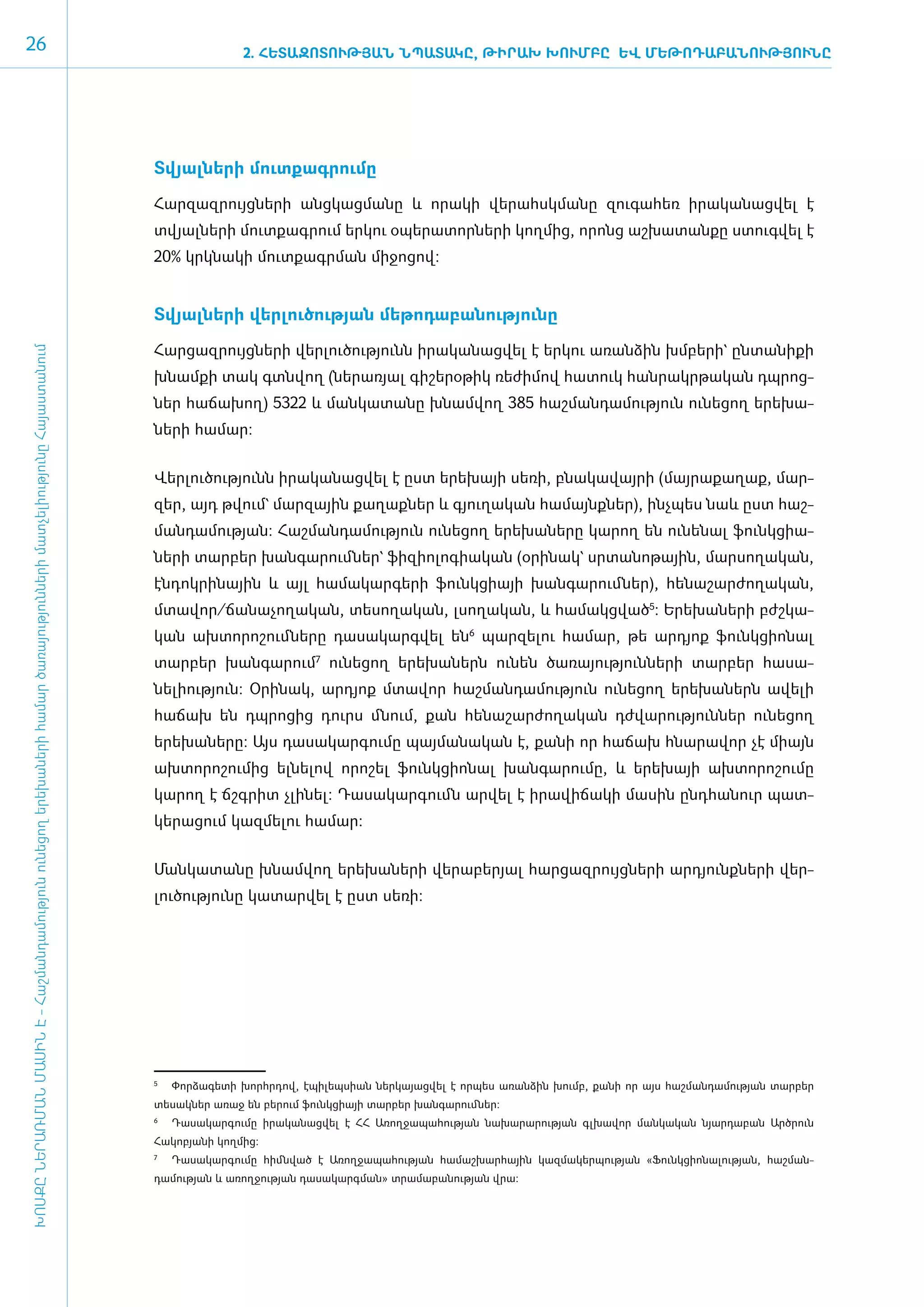 26                                                                                                                                                  2. ՀԵՏԱԶՈՏՈՒԹՅԱՆ ՆՊԱՏԱԿԸ, ԹԻՐԱԽ ԽՈՒՄԲԸ ԵՎ ՄԵԹՈԴԱԲԱՆՈՒԹՅՈՒՆԸ




                                                                                                                                     Տ­վյալ­նե­րի մուտ­քագ­րու­մը

                                                                                                                                     ­Հար­զազ­րույց­նե­րի ան­ցկաց­մա­նը և ո­րա­կի վե­րահսկ­մա­նը զու­գա­հեռ ի­րա­կա­նաց­վել է
                                                                                                                                     տվյալ­նե­րի մուտ­քագ­րում եր­կու օ­պե­րա­տոր­նե­րի կող­մից, ո­րոնց աշ­խա­տան­քը ստուգ­վել է
                                                                                                                                     20% կրկ­նա­կի մուտ­քագր­ման մի­ջո­ցով:


                                                                                                                                     Տ­վյալ­նե­րի վեր­լու­ծու­թյան մե­թո­դա­բա­նու­թյու­նը

                                                                                                                                     ­Հար­ցազ­րույց­նե­րի վեր­լու­ծու­թյունն ի­րա­կա­նաց­վել է եր­կու ա­ռան­ձին խմ­բե­րի` ըն­տա­նիք­ի
ԽՈՍՔԸ ՆԵՐԱՌՄԱՆ ՄԱՍԻՆ Է - ­Հաշ­ման­դա­մություն ու­նե­ցող ե­րե­խա­նե­րի հա­մար ծա­ռայություն­նե­րի մատ­չե­լի­ությու­նը Հայաս­տա­նում




                                                                                                                                     խնամքի տակ գտնվող (նե­րա­ռյալ գի­շե­րօ­թիկ ռե­ժի­մով հա­տուկ հան­րակր­թա­կան դպ­րոց­
                                                                                                                                     ներ հաճա­խող) 5322 և ման­կա­տա­նը խնամ­վող 385 հաշ­ման­դա­մու­թյուն ունե­ցող ե­րե­խա­
                                                                                                                                     նե­րի համար:


                                                                                                                                     ­Վեր­լու­ծու­թյունն ի­րա­կա­նաց­վել է ը­ստ ե­րե­խայի սե­ռի, բնա­կա­վայ­րի (մայ­րա­քա­ղաք, մար­
                                                                                                                                     զեր, այդ թվում` մար­ ային քա­ աք­ եր և գյու­ ա­ ան հա­ այնք­ եր), ի­ չ­ ես նաև ը­ տ հաշ­
                                                                                                                                                        զ        ղ ն            ղ կ       մ     ն       նպ           ս
                                                                                                                                     ման­դա­մու­թյան: Հաշ­ման­դա­մու­թյուն ունե­ցող ե­րե­խա­նե­րը կա­րող են ունե­նալ ֆունկ­ցիա­
                                                                                                                                     նե­րի տար­բեր խան­գա­րում ­ներ` ֆի­զի­ո­լո­գիա­կան (օ­րի­նակ` սր­տա­նո­թային, մար­սո­ղա­կան,
                                                                                                                                     էն­դոկ­րի­նային և այլ հա­մա­կար­գե­րի ֆունկ­ցիայի խան­գա­րում ­ներ), հե­նա­շար­ժո­ղա­կան,
                                                                                                                                     մտա­վոր/­ճա­նա­չո­ղա­կան, տե­սո­ղա­կան, լսո­ղա­կան, և հա­մակց­ված5: Ե­րե­խա­նե­րի բժշ­կա­
                                                                                                                                     կան ախ­տո­րո­շում ­նե­րը դա­սա­կարգ­վել ե­ն6 պար­զե­լու հա­մար, թե ա­րդյոք ֆունկ­ցի­ո­նալ
                                                                                                                                     տար­բեր խան­գա­րում7 ունե­ցող ե­րե­խա­ներն ունեն ծա­ռա­յու­թյուն­նե­րի տար­բեր հա­սա­
                                                                                                                                     նե­լի­ու­թյուն: Օ­րի­նակ, ա­րդյոք մտա­վոր հաշ­ման­դա­մու­թյուն ունե­ցող ե­րե­խա­ներն ա­վե­լի
                                                                                                                                     հա­ճախ են դպ­րո­ցից դուրս մնում, քան հե­նա­շար­ժո­ղա­կան դժ­վա­րու­թյուն­ներ ունե­ցող
                                                                                                                                     ե­րե­խա­նե­րը: Այս դա­սա­կար­գու­մը պայ­մա­նա­կան է, քա­նի որ հա­ճախ հնա­րա­վոր չէ միայն
                                                                                                                                     ախ­տո­րո­շու­մից ել­նե­լով ո­րո­շել ֆունկ­ցի­ո­նալ խան­գա­րու­մը, և ե­րե­խայի ախ­տո­րո­շու­մը
                                                                                                                                     կա­րող է ճշգ­րիտ չլի­նել: Դա­սա­կար­գումն ար­վել է ի­րա­վի­ճա­կի մա­սին ը­նդ­հա­նուր պատ­
                                                                                                                                     կե­րա­ցում կազ­մե­լու հա­մար:


                                                                                                                                     ­Ման­կա­տա­նը խնամ­վող ե­րե­խա­նե­րի վե­րա­բե­րյալ հար­ցազ­րույց­նե­րի ար­դյունք­նե­րի վեր­
                                                                                                                                     լու­ծու­թյու­նը կա­տար­վել է ը­ստ սե­ռի:




                                                                                                                                     5
                                                                                                                                      	 Փորձագետի խորհրդով, էպիլեպսիան ներկայացվել է որպես առանձին խումբ, քանի որ այս հաշմանդամության տարբեր
                                                                                                                                     տեսակներ առաջ են բերում ֆունկցիայի տարբեր խանգարումներ:
                                                                                                                                     6	
                                                                                                                                          Դասակարգումը իրականացվել է ՀՀ Առողջապահության նախարարության գլխավոր մանկական նյարդաբան Արծրուն
                                                                                                                                     Հակոբյանի կողմից:
                                                                                                                                     7	
                                                                                                                                          Դասակարգումը հիմնված է Առողջապահության համաշխարհային կազմակերպության «Ֆունկցիո­ա­
                                                                                                                                                                                                                        ն լության, հաշման­
                                                                                                                                     դամության և առողջության դասակարգման» տրամաբանության վրա:
 