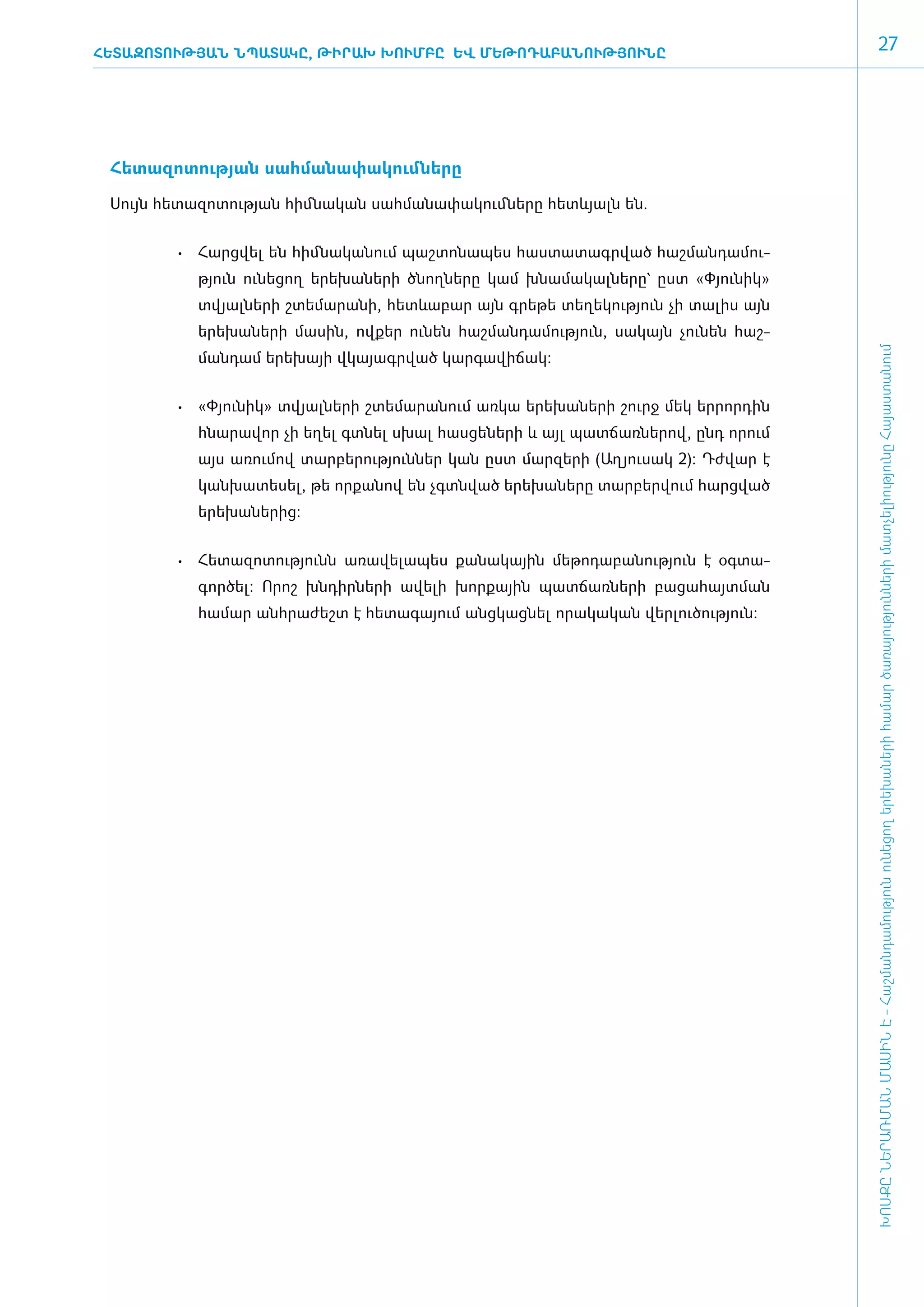 ՀԵՏԱԶՈՏՈՒԹՅԱՆ ՆՊԱՏԱԿԸ, ԹԻՐԱԽ ԽՈՒՄԲԸ ԵՎ ՄԵԹՈԴԱԲԱՆՈՒԹՅՈՒՆԸ
                                                                                                           27




 ­Հե­տա­զո­տու­թյան սահ­մա­նա­փա­կում ­նե­րը

 ­Սույն հե­տա­զո­տու­թյան հիմ ­նա­կան սահ­մա­նա­փա­կում ­նե­րը հետևյալն ե­ն.


          •	 Հարց­ ել են հիմ­ ա­ ա­ ում պաշ­ ո­ ա­ ես հաս­ ա­ ագր­ ած հաշ­ ան­ ա­ ու­
                 վ          ն կ ն          տ ն պ         տ տ     վ       մ դ մ
             թյուն ունե­ցող ­­­­ե­րե­խա­նե­րի ծնող­նե­րը կամ խնա­մա­կալ­նե­րը` ը­ստ «­Փյու­նիկ»
             տվյալ­նե­րի շտե­մա­րա­նի, հետևա­բար այն գրե­թե տե­ղե­կու­թյուն չի տա­լիս այն
             ե­րե­խա­նե­րի մա­սին, ով­քեր ունեն հաշ­ման­դա­մու­թյուն, սա­կայն չու­նեն հաշ­




                                                                                                  ԽՈՍՔԸ ՆԵՐԱՌՄԱՆ ՄԱՍԻՆ Է - ­Հաշ­ման­դա­մություն ու­նե­ցող ե­րե­խա­նե­րի հա­մար ծա­ռայություն­նե­րի մատ­չե­լի­ությու­նը Հայաս­տա­նում
             ման­դամ ե­րե­խայի վկա­յագր­ված կար­գա­վի­ճակ:


          •	 «­ յու­ իկ» տվյալ­ ե­ ի շտե­ ա­ ա­ ում առ­ ա ե­ ե­ ա­ ե­ ի շուրջ մեկ եր­ որ­ ին
              Փ ն             ն ր       մ ր ն         կ    ր խ ն ր                  ր դ
             հնա­ ա­ որ չի ե­ ել գտ­ ել սխալ հաս­ ե­ ե­ ի և այլ պատ­ ա­ ներով, ընդ որում
                ր վ         ղ      ն            ց ն ր              ճ ռ
             այս առումով տարբերություններ կան ըստ մարզերի (Աղյուսակ 2): Դժ­ ար է
                                                                          վ
             կան­խա­տե­սել, թե ­որ­քա­նով են չգտն­ված ե­րե­խա­նե­րը տար­բեր­վում հարց­ված
             ե­րե­խա­նե­րից:


          •	 Հե­ ա­ ո­ ու­ յունն ա­ ա­ ե­ա­ ես քա­ ա­ ային մե­ ո­ ա­ ա­ ու­ յուն է օգ­ ա­
               տ զ տ թ            ռ վ լ պ        ն կ         թ դ բ ն թ               տ
             գոր­ծել: Ո­րոշ խն­դիր­նե­րի ա­վե­լի խոր­քային պատ­ճառ­նե­րի բա­ցա­հայտ­ման
             հա­մար ան­հրա­ժեշտ է հե­տա­գա­յում ան­ցկաց­նել ո­րա­կա­կան վեր­լու­ծու­թյուն:

                                               ­
 