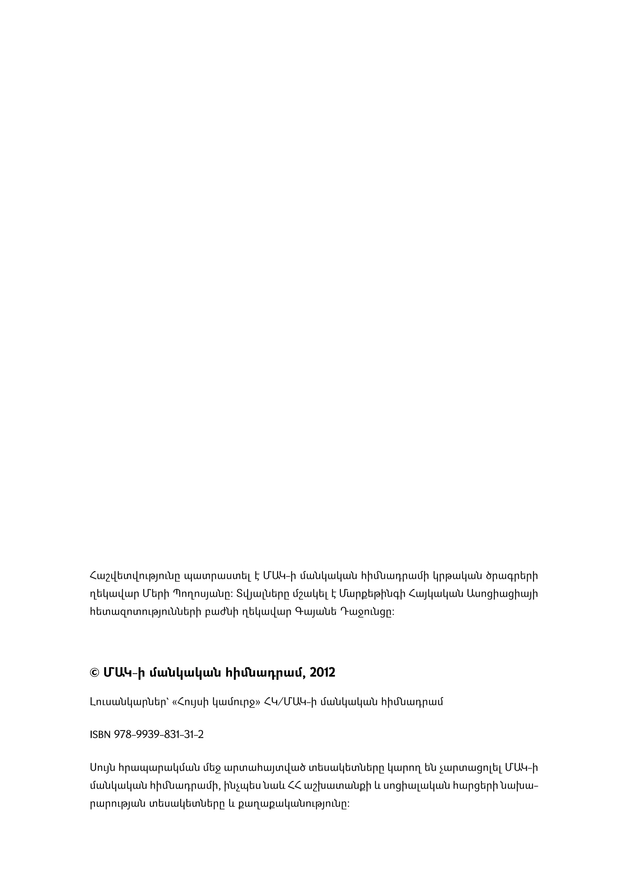 ­Հաշ­վետ­վու­թյու­նը պատ­րաս­տել է ՄԱԿ-ի մանկական հիմնադրամի կր­թա­կան ծրագ­րե­րի
ղե­կա­վար Մե­րի Պո­ղո­սյա­նը: Տվյալ­նե­րը մշա­կել է Մար­քե­թին­գի Հայ­կա­կան Ա­սո­ցիա­ցիայի
հե­տա­զո­տու­թյուն­նե­րի բաժ­նի ղե­կա­վար Գա­յա­նե Դա­ջուն­ցը:




© ՄԱԿ-ի մանկական հիմնադրամ, 2012

Լու­սանկ­ար­նե­ր` «­Հույ­սի կա­մուրջ» ՀԿ/ՄԱԿ-ի մանկական հիմնադրամ


ISBN 978-9939-831-31-2


Սույն հրա­պա­րակ­ման մեջ ար­տա­հայտ­ված տե­սա­կե­տնե­րը կա­րող են չար­տա­ցո­լել ՄԱԿ-ի
մանկական հիմնադրամի, ի­նչ­պես նաև ՀՀ աշ­խա­տան­քի և սո­ցի­ա­լա­կան հար­ցե­րի նախա­
րա­րու­թյան տե­սա­կետ­նե­րը և քա­ղա­քա­կա­նու­թյու­նը:
 