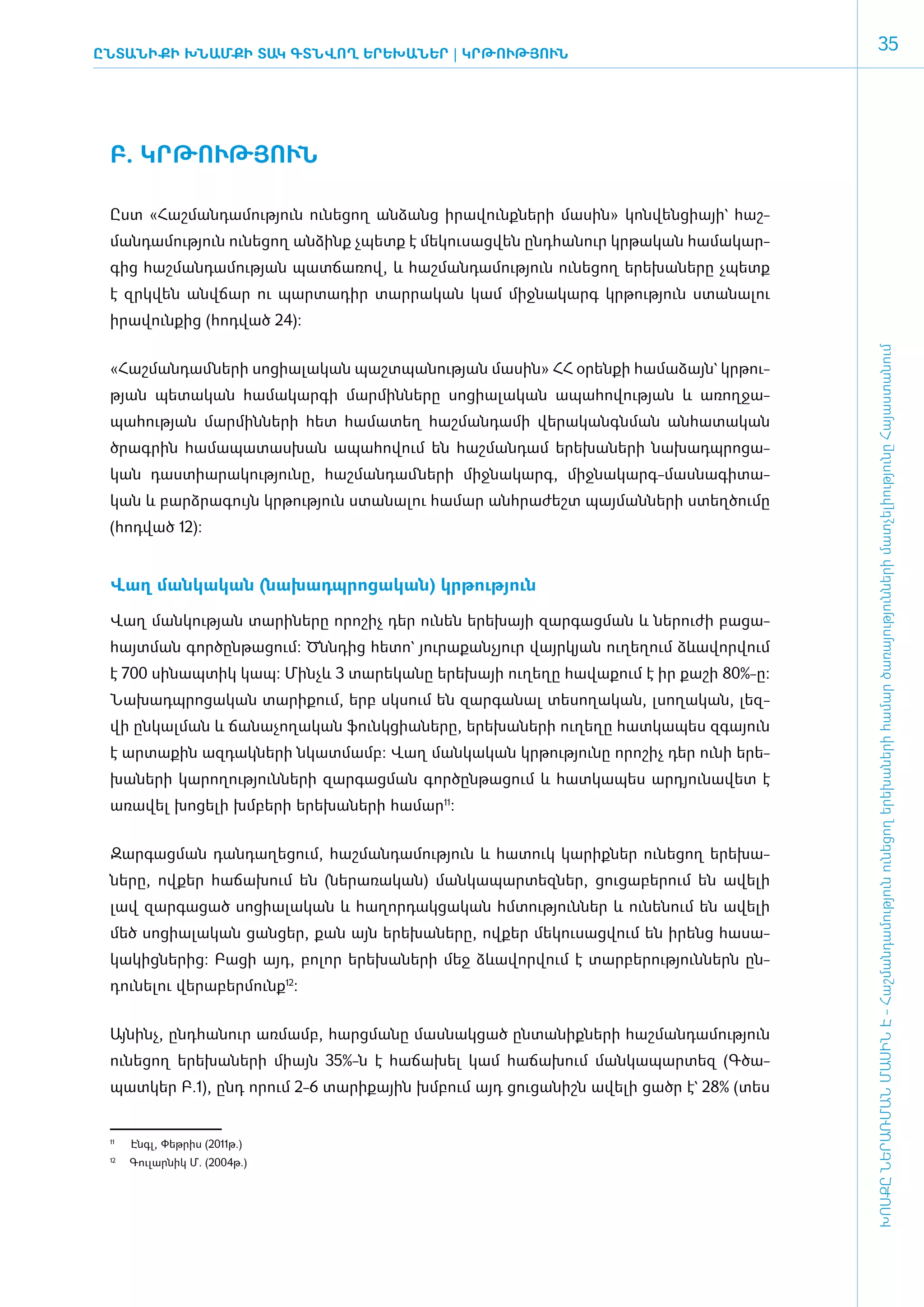 ԸնտանիքԻ ԽՆԱՄՔԻ ՏԱԿ ԳՏՆՎՈՂ ԵՐԵԽԱՆԵՐ | ԿՐ­ ՈՒԹՅՈՒՆ
                                        Թ
                                                                                                      35




 Բ. ԿՐ­ԹՈՒԹՅՈՒՆ­

 Ըստ «­Հաշ­ման­դա­մու­թյուն ունե­ցող ան­ձանց ի­րա­վունք­նե­րի մա­սին» կոն­վեն­ցիայի` հաշ­
 ման­դա­մու­թյուն ունե­ցող ան­ձինք չպետք է մե­կու­սաց­վեն ը­նդ­հա­նուր կր­թա­կան հա­մա­կար­
 գից հաշ­ման­դա­մու­թյան պատ­ճա­ռով, և հաշ­ման­դա­մու­թյուն ունե­ցող ե­րե­խա­նե­րը չպետք
 է զրկ­վեն ան­վճար ու պար­տա­դիր տար­րա­կան կամ միջ­նա­կարգ կր­թու­թյուն ստա­նա­լու
 ի­րա­վուն­քից (հոդ­ված 24):




                                                                                               ԽՈՍՔԸ ՆԵՐԱՌՄԱՆ ՄԱՍԻՆ Է - ­Հաշ­ման­դա­մություն ու­նե­ցող ե­րե­խա­նե­րի հա­մար ծա­ռայություն­նե­րի մատ­չե­լի­ությու­նը Հայաս­տա­նում
 «­Հաշ­ման­դամ ­նե­րի սո­ցիա­լա­կան պաշտ­պա­նու­թյան մա­սին» ՀՀ օ­րեն­քի հա­մա­ձայն` կրթու­
 թյան պե­տա­կան հա­մա­կար­գի մար­մին­նե­րը սո­ցիա­լա­կան ա­պա­հո­վու­թյան և ա­ռող­ջա­
 պա­հու­թյան մար­մին­նե­րի հետ հա­մա­տեղ հաշ­ման­դա­մի վե­րա­կանգն­ման ան­հա­տա­կան
 ծրագ­րին հա­մա­պա­տաս­խան ա­պա­հո­վում են հաշ­ման­դամ ե­րե­խա­նե­րի նա­խադպ­րո­ցա­
 կան դաս­տիա­րա­կու­թյու­նը, հաշ­ման­դամ ­նե­րի միջ­նա­կարգ, միջ­նա­կարգ-մաս­նա­գի­տա­
 կան և բարձ­րա­գույն կր­թու­թյուն ստա­նա­լու հա­մար ան­հրա­ժեշտ պայ­ման­նե­րի ստեղ­ծու­մը
 (հոդ­ված 12):


 ­­­­­­­­­­­­­­­­­­­­­­­­­­­­­­­­­­­­­Վաղ ման­կա­կան (նա­խադպ­րո­ցա­կան) կր­թու­թյուն

 ­Վաղ ման­կու­թյան տա­րի­նե­րը ո­րո­շիչ դեր ունեն ե­րե­խայի զար­գաց­ման և նե­րու­ժի բա­ցա­
 հայտ­ման գոր­ծըն­թա­ցում: Ծնն­դից հե­տո` յու­րա­քան­չյուր վայր­կյան ուղե­ղում ձևա­վոր­վում
 է 700 սի­ ապ­ իկ կապ: Մինչև 3 տա­ ե­ ա­ ը ե­ ե­ այի ուղե­ ը հա­ ա­ ում է իր քա­ ի 80%-ը:
         ն   տ                   ր կ ն ր խ               ղ     վ ք             շ
 Նա­խադպ­րո­ցա­կան տա­րի­քում, ե­րբ սկ­սում են զար­գա­նալ տե­սո­ղա­կան, լսո­ղա­կան, լեզ­
 վի ըն­կալ­ման և ճա­նա­չո­ղա­կան ֆունկ­ցիա­նե­րը, ե­րե­խա­նե­րի ուղե­ղը հատ­կա­պես զգա­յուն
 է ար­տա­քին ազ­դակ­նե­րի նկատ­մամբ: Վաղ ման­կա­կան կր­թու­թյու­նը ո­րո­շիչ դեր ունի ե­րե­
 խա­նե­րի կա­րո­ղու­թյուն­նե­րի զար­գաց­ման գոր­ծըն­թա­ցում և հատ­կա­պես ար­դյու­նա­վետ է
 ա­ռա­վել խո­ցե­լի խմ­բե­րի ե­րե­խա­նե­րի հա­մար11:


 Զար­գաց­ման դան­դա­ղե­ցում, հաշ­ման­դա­մու­թյուն և հա­տուկ կա­րիք­ներ ունե­ցող ե­րե­խա­
 ները, ով­քեր հա­ճա­խում են (նե­րա­ռա­կան) ման­կա­պար­տեզ­ներ, ցու­ցա­բե­րում են ա­վե­լի
 լավ զար­գա­ցած սո­ցիա­լա­կան և հա­ղոր­դակ­ցա­կան հմ­տու­թյուն­ներ և ունե­նում են ա­վե­լի
 մեծ սո­ցիա­լա­կան ցան­ցեր, քան այն ե­րե­խա­նե­րը, ով­քեր մե­կու­սաց­վում են ի­րենց հա­սա­
 կա­կից­նե­րից: Բա­ցի այդ, բո­լոր ե­րե­խա­նե­րի մեջ ձևա­վոր­վում է տար­բե­րու­թյուն­ներն ըն­
 դու­նե­լու վե­րա­բեր­մունք12:­


 Այ­նինչ, ը­նդ­հա­նուր առ­մամբ, հարց­մա­նը մաս­նակ­ցած ըն­տա­նիք­նե­րի հաշ­ման­դա­մու­թյուն
 ունե­ցող ե­րե­խա­նե­րի միայն 35%-ն է հա­ճա­խել կամ հա­ճա­խում ման­կա­պար­տեզ (Գ­ծա­
 պատ­ եր Բ.1), ը­ դ ո­ ում 2-6 տա­ ի­ ային խմ­ ում այդ ցու­ ա­ իշն ա­ ե­ ի ցածր է` 28% (տես
    կ           ն    ր           ր ք         բ            ց ն       վ լ


 11	
       Էնգլ, Փեթրիս (2011թ.)
 12	
       Գուլարնիկ Մ. (2004թ.)
 