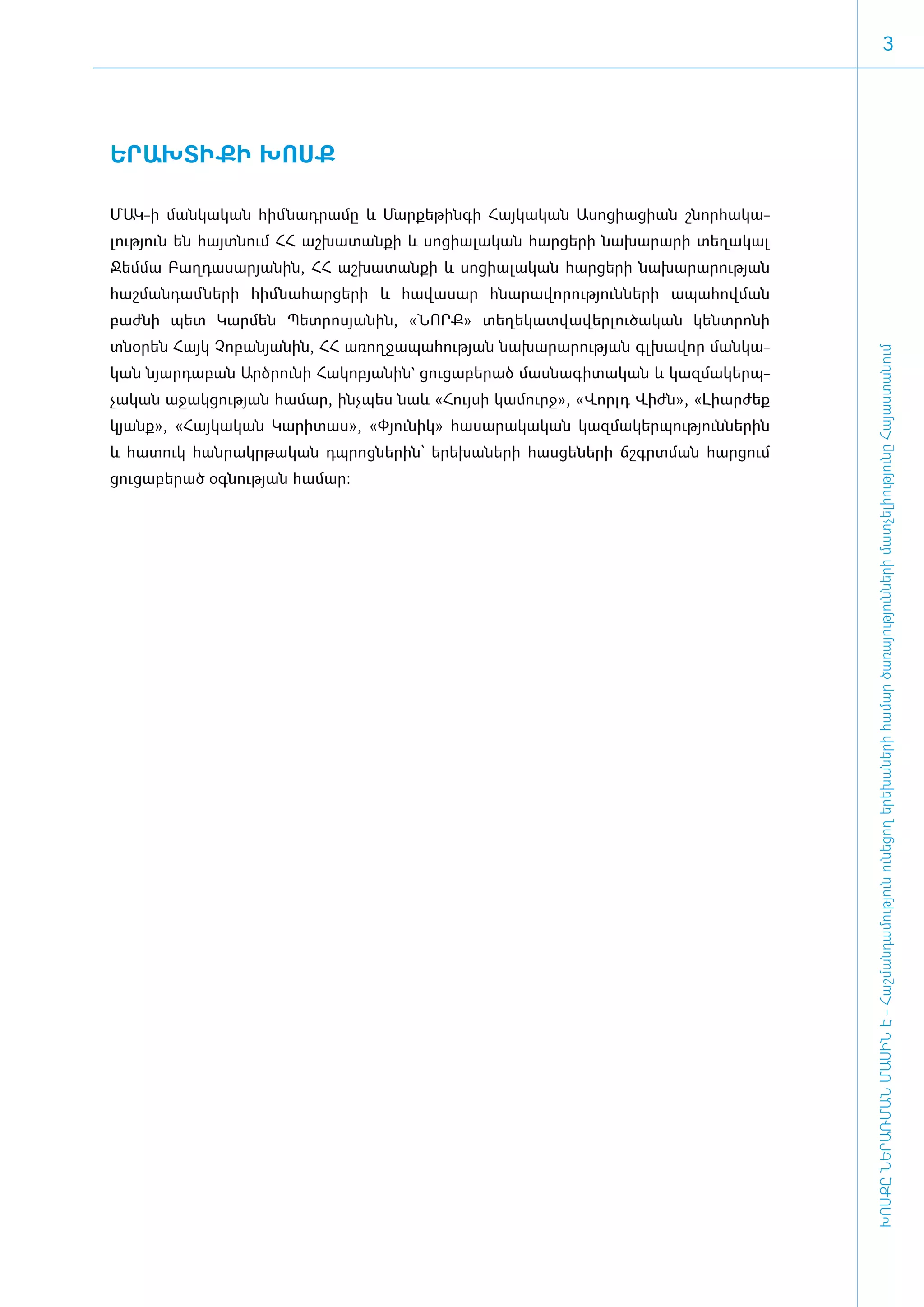 3




Ե­ՐԱԽ­ՏԻ­ՔԻ ԽՈՍՔ

­ՄԱԿ-ի մանկական հիմնադրամը և Մար­քե­թին­գի Հայ­կա­կան Ա­սո­ցիա­ցիան շնոր­հա­կա­
լու­թյուն են հայտ­նում ՀՀ աշ­խա­տան­քի և սո­ցի­ա­լա­կան հար­ցե­րի նա­խա­րա­րի տե­ղա­կալ
Ջեմ­մա Բաղ­դա­սա­րյա­նին, ՀՀ աշ­խա­տան­քի և սո­ցի­ա­լա­կան հար­ցե­րի նա­խա­րա­րու­թյան
հաշ­ման­դամ ­նե­րի հիմ ­նա­հար­ցե­րի և հա­վա­սար հնա­րա­վո­րու­թյուն­նե­րի ա­պա­հով­ման
բաժ­նի պետ Կար­մեն Պետ­րո­սյա­նին, «­ՆՈՐՔ» տե­ղե­կատ­վա­վեր­լու­ծա­կան կենտ­րո­նի
տնօ­րեն Հայկ Չո­բա­նյա­նին, ՀՀ ա­ռող­ջա­պա­հու­թյան նա­խա­րա­րու­թյան գլ­խա­վոր ման­կա­




                                                                                             ԽՈՍՔԸ ՆԵՐԱՌՄԱՆ ՄԱՍԻՆ Է - ­Հաշ­ման­դա­մություն ու­նե­ցող ե­րե­խա­նե­րի հա­մար ծա­ռայություն­նե­րի մատ­չե­լի­ությու­նը Հայաս­տա­նում
կան նյար­դա­բան Ա­րծ­րու­նի Հա­կո­բյա­նին` ցու­ցա­բե­րած մաս­նա­գի­տա­կան և կազ­մա­կերպ­
չա­կան ա­ջակ­ցու­թյան հա­մար, ի­նչ­պես նաև «­Հույ­սի կա­մուրջ», «­Վորլդ Վիժն», «­Լի­ար­ժեք
կյանք», «­Հայ­կա­կան Կա­րի­տաս», «­Փյու­նիկ» հա­սա­րա­կա­կան կազ­մա­կեր­պու­թյուն­նե­րին
և հա­տուկ հան­րակր­թա­կան դպ­րոց­նե­րին՝ ե­րե­խա­նե­րի հաս­ցե­նե­րի ճշգրտ­ման հար­ցում
ցու­ցա­բե­րած օգ­նու­թյան հա­մար:
 