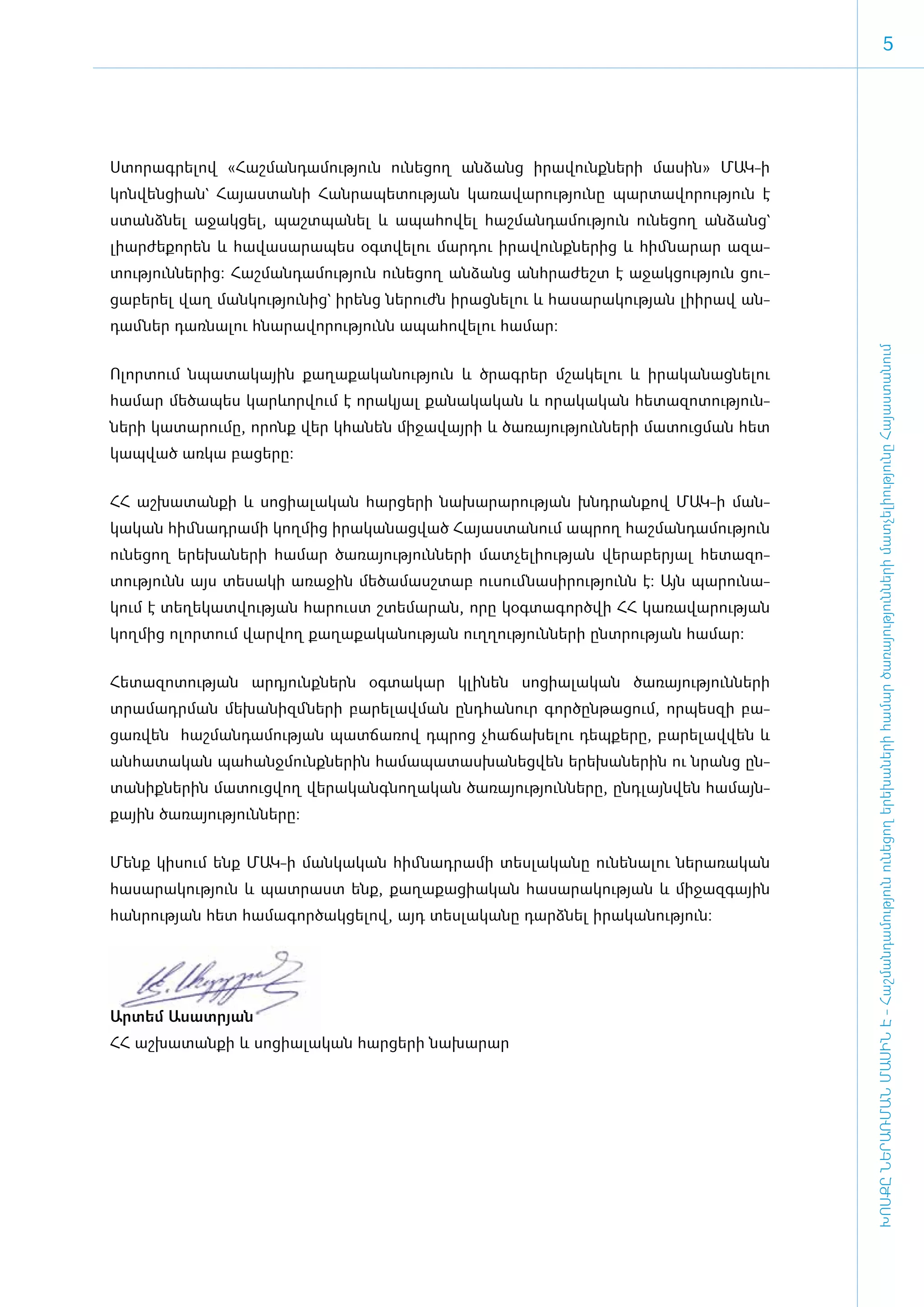 5




Ս­տո­րագ­րե­լով «­Հաշ­ման­դա­մու­թյուն ու­նե­ցող ան­ձանց ի­րա­վունք­նե­րի մա­սին» ՄԱԿ-ի
կոն­վեն­ցի­ան` Հա­յաս­տա­նի Հան­րա­պե­տու­թյան կա­ռա­վա­րու­թյու­նը պար­տա­վո­րու­թյուն է
ստանձ­նել ա­ջակ­ցել, պաշտ­պա­նել և ա­պա­հո­վել հաշ­ման­դա­մու­թյուն ու­նե­ցող ան­ձանց`
լի­ար­ժե­քո­րեն և հա­վա­սա­րա­պես օ­գտ­վե­լու մար­դու ի­րա­վունք­նե­րից և հիմ ­նա­րար ա­զա­
տու­թյուն­նե­րից: Հաշ­ման­դա­մու­թյուն ու­նե­ցող ան­ձանց ան­հրա­ժեշտ է ա­ջակ­ցու­թյուն ցու­
ցա­բե­րել վաղ ման­կու­թյու­նից` ի­րենց նե­րուժն ի­րաց­նե­լու և հա­սա­րա­կու­թյան լի­ի­րավ ան­
դամ ­ներ դառ­նա­լու հնա­րա­վո­րու­թյունն ա­պա­հո­վե­լու հա­մար:




                                                                                                ԽՈՍՔԸ ՆԵՐԱՌՄԱՆ ՄԱՍԻՆ Է - ­Հաշ­ման­դա­մություն ու­նե­ցող ե­րե­խա­նե­րի հա­մար ծա­ռայություն­նե­րի մատ­չե­լի­ությու­նը Հայաս­տա­նում
Ո­լոր­տում նպա­տա­կային քա­ղա­քա­կա­նու­թյուն և ծրագ­րեր մշա­կե­լու և ի­րա­կա­նաց­նե­լու
հա­մար մե­ծա­պես կար­ևոր­վում է ո­րա­կյալ քա­նա­կա­կան և ո­րա­կա­կան հե­տա­զո­տու­թյուն­
նե­րի կա­տա­րու­մը, ո­րոնք վեր կհա­նեն մի­ջա­վայ­րի և ծա­ռա­յու­թյուն­նե­րի մա­տուց­ման հետ
կապ­ված առ­կա բա­ցե­րը:


ՀՀ աշ­խա­տան­քի և սո­ցի­ա­լա­կան հար­ցե­րի նա­խա­րա­րու­թյան խնդ­րան­քով ՄԱԿ-ի ման­
կա­կան հիմ ­նադ­րա­մի կող­մից ի­րա­կա­նաց­ված Հա­յաս­տա­նում ապ­րող հաշ­ման­դա­մու­թյուն
ունե­ցող ե­րե­խա­նե­րի հա­մար ծա­ռա­յու­թյուն­նե­րի մատ­չե­լի­ու­թյան վե­րա­բե­րյալ հե­տա­զո­
տու­թյունն այս տե­սա­կի ա­ռա­ջին մե­ծա­մասշ­տաբ ու­սում ­նա­սի­րու­թյունն է: Այն պա­րու­նա­
կում է տե­ղե­կատ­վու­թյան հա­րուստ շտե­մա­րան, ո­րը կօգ­տա­գործ­վի ՀՀ կա­ռա­վա­րու­թյան
կող­մից ո­լոր­տում վար­վող քա­ղա­քա­կա­նու­թյան ո­ւղ­ղու­թյուն­նե­րի ը­նտ­րու­թյան հա­մար:


­Հե­տա­զո­տու­թյան ար­դյունք­ներն օգ­տա­կար կլի­նեն սո­ցի­ա­լա­կան ծա­ռա­յու­թյուն­նե­րի
տրա­մադր­ման մե­խա­նիզմ ­նե­րի բա­րե­լավ­ման ը­նդ­հա­նուր գոր­ծըն­թա­ցում, որ­պես­զի բա­
ցառ­վեն հաշ­ման­դա­մու­թյան պատ­ճա­ռով դպ­րոց չհա­ճա­խե­լու դեպ­քե­րը, բա­րե­լավ­վեն և
ան­հա­տա­կան պա­հանջ­մունք­նե­րին հա­մա­պա­տաս­խա­նեց­վեն ե­րե­խա­նե­րին ու նրանց ըն­
տա­նիք­նե­րին մա­տուց­վող վե­րա­կանգ­նո­ղա­կան ծա­ռա­յու­թյուն­նե­րը, ը­նդ­լայն­վեն հա­մայն­
քային ծա­ռա­յու­թյուն­նե­րը:


­Մենք կի­սում ե­նք ՄԱԿ-ի ման­կա­կան հիմ ­նադ­րա­մի տես­լա­կա­նը ու­նե­նա­լու նե­րա­ռա­կան
հա­սա­րա­կու­թյուն և պատ­րաստ ե­նք, քա­ղա­քա­ցի­ա­կան հա­սա­րա­կու­թյան և մի­ջազ­գային
հան­րու­թյան հետ հա­մա­գոր­ծակ­ցե­լով, այդ տես­լա­կա­նը դարձ­նել ի­րա­կա­նու­թյուն:




Ար­տեմ Ա­սատ­րյան
ՀՀ աշ­խա­տան­քի և սո­ցի­ա­լա­կան հար­ցե­րի նա­խա­րար
 