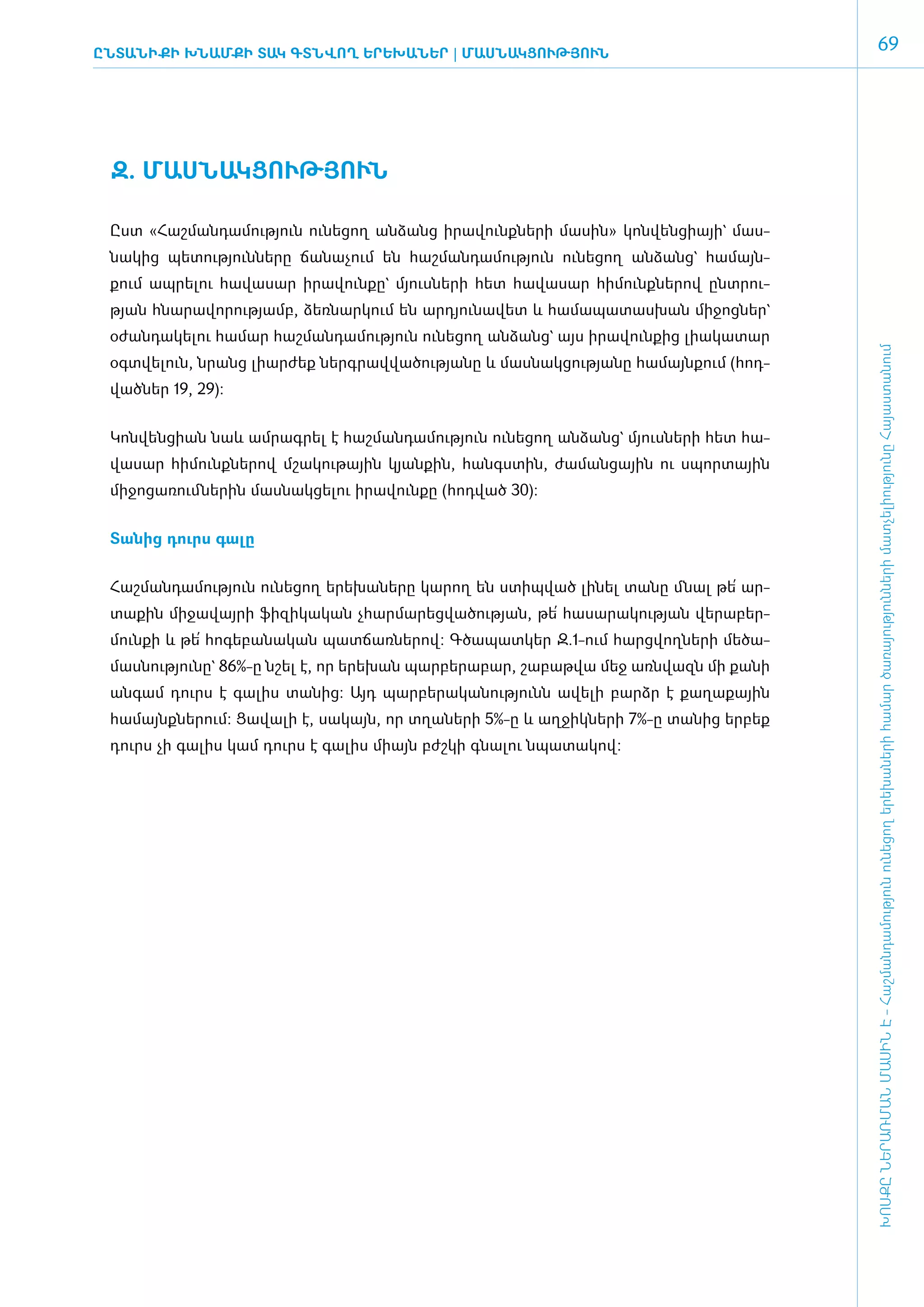 ԸնտանիքԻ ԽՆԱՄՔԻ ՏԱԿ ԳՏՆՎՈՂ ԵՐԵԽԱՆԵՐ | ՄԱՍ­ՆԱԿ­ ՈՒԹՅՈՒՆ
                                             Ց
                                                                                                   69




 Զ. ՄԱՍ­ՆԱԿ­ՑՈՒԹՅՈՒՆ­

 Ըստ «­Հաշ­ման­դա­մու­թյուն ունե­ցող ան­ձանց ի­րա­վունք­նե­րի մա­սին» կոն­վեն­ցիայի` մաս­
 նա­կից պե­տու­թյուն­նե­րը ճա­նա­չում են հաշ­ման­դա­մու­թյուն ունե­ցող ան­ձանց` հա­մայն­
 քում ապ­րե­լու հա­վա­սար ի­րա­վուն­քը` մյուս­նե­րի հետ հա­վա­սար հի­մունք­նե­րով ը­նտ­րու­
 թյան հնա­րա­վո­րու­թյամբ, ձեռ­նար­կում են ար­դյու­նա­վետ և հա­մա­պա­տաս­խան մի­ջոց­ներ`
 օ­ժան­դա­կե­լու հա­մար հաշ­ման­դա­մու­թյուն ունե­ցող ան­ձանց` այս ի­րա­վուն­քից լիա­կա­տար




                                                                                               ԽՈՍՔԸ ՆԵՐԱՌՄԱՆ ՄԱՍԻՆ Է - ­Հաշ­ման­դա­մություն ու­նե­ցող ե­րե­խա­նե­րի հա­մար ծա­ռայություն­նե­րի մատ­չե­լի­ությու­նը Հայաս­տա­նում
 օ­գտ­վե­լուն, նրանց լիար­ժեք ներգ­րավ­վա­ծու­թյա­նը և մաս­նակ­ցու­թյա­նը հա­մայն­քում (հոդ­
 ված­ եր 19, 29):
    ն


 ­Կոն­վեն­ցիան նաև ամ­րագ­րել է հաշ­ման­դա­մու­թյուն ունե­ցող ան­ձանց` մյուս­նե­րի հետ հա­
 վա­սար հի­մունք­նե­րով մշա­կու­թային կյան­քին, հանգս­տին, ժա­ման­ցային ու սպոր­տային
 մի­ջո­ցա­ռում ­նե­րին մաս­նակ­ցե­լու ի­րա­վուն­քը (հոդ­ված 30):


 ­Տա­նից դուրս գա­լը


 ­Հաշ­ման­դա­մու­թյուն ունե­ցող ե­րե­խա­նե­րը կա­րող են ստիպ­ված լի­նել տա­նը մնալ թե՛ ար­
 տա­քին մի­ջա­վայ­րի ֆի­զի­կա­կան չհար­մա­րեց­վա­ծու­թյան, թե՛ հա­սա­րա­կու­թյան վե­րա­բեր­
 մուն­քի և թե՛ հո­գե­բա­նա­կան պատ­ճառ­նե­րով: Գծապատկեր Զ.1-ո­ւմ հարց­վող­նե­րի մե­ծա­
 մաս­նու­թյու­նը` 86%-ը նշել է, որ ե­րե­խան պար­բե­րա­բար, շա­բաթ­վա մեջ ա­ռն­վազն մի քա­նի
 ան­գամ դուրս է գա­լիս տա­նից: Այդ պար­բե­րա­կա­նությունն ա­վե­լի բարձր է քա­ղա­քային
 հա­մայնք­նե­րում: Ցա­վա­լի է, սա­կայն, որ տղա­նե­րի 5%-ը և աղ­ջիկ­նե­րի 7%-ը տա­նից եր­բեք
 դուրս չի գա­ իս կամ դուրս է գա­ իս միայն բժշ­ ի գնա­ու նպա­ ա­ ով:
            լ                  լ             կ      լ      տ կ
 