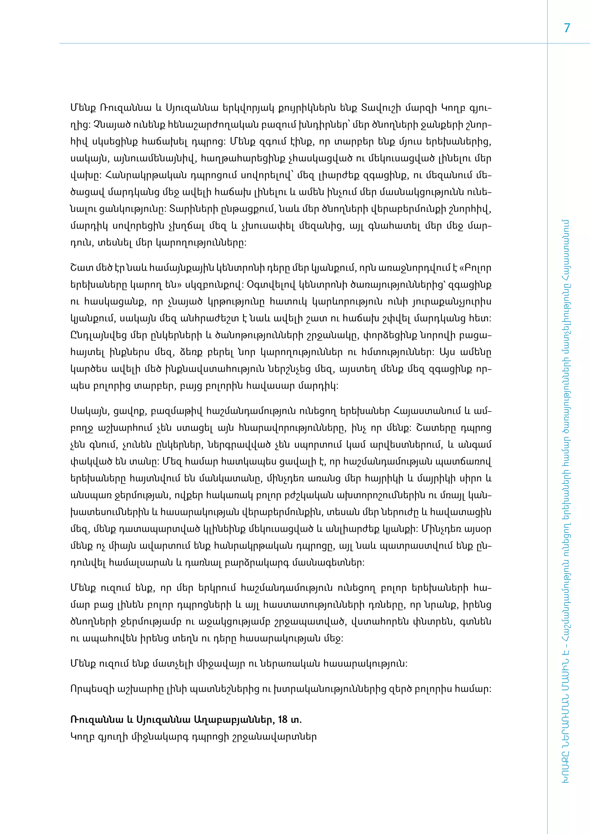 7




­Մենք Ռու­զան­նա և Սյու­զան­նա ե­րկ­վո­րյակ քույ­րիկ­ներն ե­նք Տա­վու­շի մար­զի Կողբ գյու­
ղից: Չնա­յած ու­նենք հե­նա­շար­ժո­ղա­կան բա­զում խն­դիր­ներ՝ մեր ծնող­նե­րի ջան­քե­րի շնոր­
հիվ սկ­սե­ցինք հա­ճա­խել դպ­րոց: Մենք զգում է­ինք, որ տար­բեր ե­նք մյուս ե­րե­խա­նե­րից,
սա­կայն, այ­նո­ւա­մե­նայ­նիվ, հաղ­թա­հա­րե­ցինք չհաս­կաց­ված ու մե­կու­սաց­ված լի­նե­լու մեր
վա­խը: Հան­րակր­թա­կան դպ­րո­ցում սո­վո­րե­լով՝ մեզ լի­ար­ժեք զգա­ցինք, ու մե­զա­նում մե­
ծա­ցավ մարդ­կանց մեջ ա­վե­լի հա­ճախ լի­նե­լու և ա­մեն ին­չում մեր մաս­նակ­ցու­թյունն ունե­
նա­լու ցան­կու­թյու­նը: Տա­րի­նե­րի ըն­թաց­քում, նաև մեր ծնող­նե­րի վե­րա­բեր­մուն­քի շնոր­հիվ,
մար­դիկ սո­վո­րե­ցին չխղ­ճալ մեզ և չխու­սա­փել մե­զա­նից, այլ գնա­հա­տել մեր մեջ մար­




                                                                                                  ԽՈՍՔԸ ՆԵՐԱՌՄԱՆ ՄԱՍԻՆ Է - ­Հաշ­ման­դա­մություն ու­նե­ցող ե­րե­խա­նե­րի հա­մար ծա­ռայություն­նե­րի մատ­չե­լի­ությու­նը Հայաս­տա­նում
դուն, տես­նել մեր կա­րո­ղու­թյուն­նե­րը:

­Շատ մեծ էր նաև հա­մայն­քային կենտ­րո­նի դե­րը մեր կյան­քում, ո­րն ա­ռաջ­նորդ­վում է «­Բո­լոր
ե­րե­խա­նե­րը կա­րող են» սկզ­բուն­քով: Օ­գտ­վե­լով կենտ­րո­նի ծա­ռա­յու­թյուն­նե­րից` զգա­ցինք
ու հաս­կա­ցանք, որ չնա­յած կր­թու­թյու­նը հա­տուկ կարևո­րու­թյուն ու­նի յու­րա­քանչյու­րիս
կյան­ ում, սա­ այն մեզ ան­ րա­ եշտ է նաև ա­ ե­ ի շատ ու հա­ ախ շփ­ ել մարդ­ անց հետ:
    ք        կ           հ ժ              վ լ             ճ      վ        կ
Ը­նդ­լայն­վեց մեր ըն­կեր­նե­րի և ծա­նո­թու­թյուն­նե­րի շր­ջա­նա­կը, փոր­ձե­ցինք նո­րո­վի բա­ցա­
հայ­տել ի­նք­ներս մեզ, ձեռք բե­րել նոր կա­րո­ղու­թյուն­ներ ու հմ­տու­թյուն­ներ: Այս ա­մե­նը
կար­ծես ա­վե­լի մեծ ի­նք­նավս­տա­հու­թյուն ներշն­չեց մեզ, այս­տեղ մենք մեզ զգա­ցինք որ­
պես բո­լո­րից տար­բեր, բայց բո­լո­րին հա­վա­սար մար­դիկ:

­Սա­կայն, ցա­վոք, բազ­մա­թիվ հաշ­ման­դա­մու­թյուն ու­նե­ցող ե­րե­խա­ներ Հա­յաս­տա­նում և ամ­
բողջ աշ­խար­հում չեն ստա­ցել այն հնա­րա­վո­րու­թյուն­նե­րը, ի­նչ որ մենք: Շա­տե­րը դպ­րոց
չեն գնում, չու­նեն ըն­կեր­ներ, ներգ­րավ­ված չեն սպոր­տում կամ ար­վեստ­նե­րում, և ան­գամ
փակ­ված են տա­նը: Մեզ հա­մար հատ­կա­պես ցա­վա­լի է, որ հաշ­ման­դա­մու­թյան պատ­ճա­ռով
ե­րե­խա­նե­րը հայտն­վում են ման­կա­տա­նը, մինչ­դեռ ա­ռանց մեր հայ­րի­կի և մայ­րի­կի սի­րո և
ան­սպառ ջեր­մու­թյան, ով­քեր հա­կա­ռակ բո­լոր բժշ­կա­կան ախ­տո­րո­շում­նե­րին ու մռայլ կան­
խա­տե­սում­նե­րին և հա­սա­րա­կու­թյան վե­րա­բեր­մուն­քին, տե­սան մեր նե­րու­ժը և հա­վա­տա­ցին
մեզ, մենք դա­տա­պարտ­ված կլի­նե­ինք մե­կու­սաց­ված և ան­լի­ար­ժեք կյան­քի: Մինչ­դեռ այ­սօր
մենք ոչ մի­այն ա­վար­տում ե­նք հան­րակր­թա­կան դպ­րո­ցը, այլ նաև պատ­րաստ­վում ե­նք ըն­
դուն­վել հա­մալ­սա­րան և դառ­նալ բարձ­րա­կարգ մաս­նա­գետ­ներ:

­Մենք ու­զում ե­նք, որ մեր ե­րկ­րում հաշ­ման­դա­մու­թյուն ու­նե­ցող բո­լոր ե­րե­խա­նե­րի հա­
մար բաց լի­նեն բո­լոր դպ­րոց­նե­րի և այլ հաս­տա­տու­թյուն­նե­րի դռ­նե­րը, որ նրանք, ի­րենց
ծնող­նե­րի ջեր­մու­թյամբ ու ա­ջակ­ցու­թյամբ շր­ջա­պատ­ված, վս­տա­հո­րեն փնտ­րեն, գտ­նեն
ու ա­պա­հո­վեն ի­րենց տեղն ու դե­րը հա­սա­րա­կու­թյան մեջ:

Մենք ու­զում ե­նք մատ­չե­լի մի­ջա­վայր ու նե­րա­ռա­կան հա­սա­րա­կու­թյուն:­

Որ­պես­զի աշ­խար­հը լի­նի պատ­նեշ­նե­րից ու խտ­րա­կա­նու­թյուն­նե­րից զերծ բո­լո­րիս հա­մար:


­Ռու­զան­նա և Սյու­զան­նա Ա­ղա­բա­բյան­ներ, 18 տ.
Կողբ գյու­ ի միջնակարգ դպրոցի շրջանավարտներ
         ղ
 