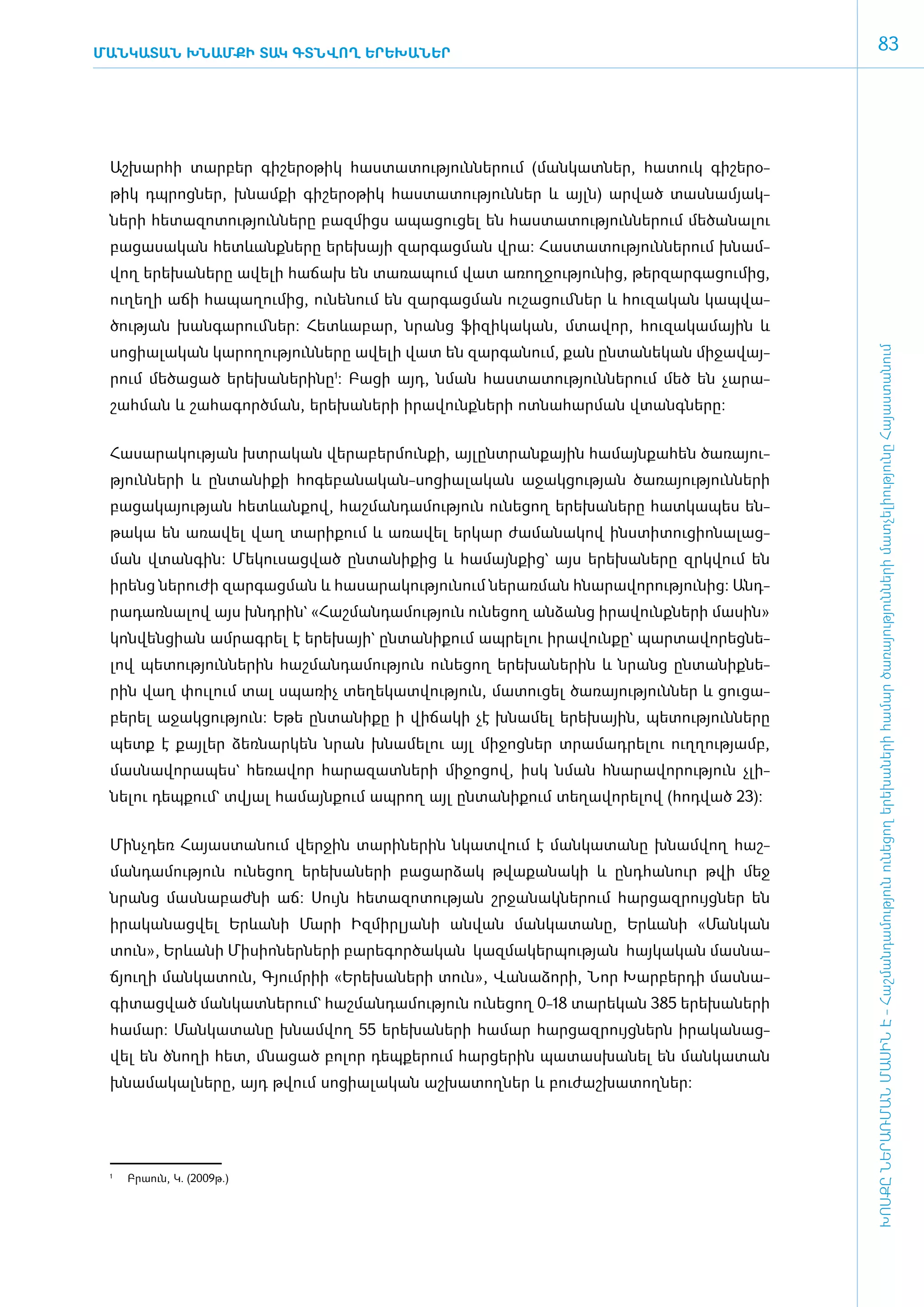 Ման­կա­տա­ն խնամքի տակ գտնվող ե­րե­խա­ներ
                                                                                                      83




 ­ շ­խար­հի տար­բեր գի­շե­րօ­թիկ հաս­տա­տու­թյուն­նե­րում (ման­կատ­ներ, հա­տուկ գի­շե­րօ­
 Ա
 թիկ դպ­րոց­ներ, խնամ­քի գի­շե­րօ­թիկ հաս­տա­տու­թյուն­ներ և այլն) ար­ված տաս­նա­մյակ­
 նե­րի հե­տա­զո­տու­թյուն­նե­րը բազ­միցս ա­պա­ցու­ցել են հաս­տա­տու­թյուն­նե­րում մե­ծա­նա­լու
 բա­ցա­սա­կան հետևանք­նե­րը ե­րե­խայի զար­գաց­ման վրա: Հաս­տա­տու­թյուն­նե­րում խնամ­
 վող ե­րե­խա­նե­րը ա­վե­լի հա­ճախ են տա­ռա­պում վատ ա­ռող­ջու­թյու­նից, թեր­զար­գա­ցու­մից,
 ուղե­ղի ա­ճի հա­պա­ղու­մից, ունե­նում են զար­գաց­ման ուշա­ցում ­ներ և հու­զա­կան կապ­վա­
 ծու­թյան խան­գա­րում ­ներ: Հետևա­բար, նրանց ֆի­զի­կա­կան, մտա­վոր, հու­զա­կա­մային և
 սո­ցիա­լա­կան կա­րո­ղու­թյուն­նե­րը ա­վե­լի վատ են զար­գա­նում, քան ըն­տա­նե­կան մի­ջա­վայ­




                                                                                                  ԽՈՍՔԸ ՆԵՐԱՌՄԱՆ ՄԱՍԻՆ Է - ­Հաշ­ման­դա­մություն ու­նե­ցող ե­րե­խա­նե­րի հա­մար ծա­ռայություն­նե­րի մատ­չե­լի­ությու­նը Հայաս­տա­նում
 րում մե­ծա­ցած ե­րե­խա­նե­րի­նը1: Բա­ցի այդ, նման հաս­տա­տու­թյուն­նե­րում մեծ են չա­րա­
 շահ­ման և շա­հա­գործ­ման, ե­րե­խա­նե­րի ի­րա­վունք­նե­րի ոտ­նա­հար­ման վտանգ­նե­րը:


 ­Հա­սա­րա­կու­թյան խտ­րա­կան վե­րա­բեր­մուն­քի, այ­լընտ­րան­քային հա­մայն­քա­հեն ծա­ռա­յու­
 թյուն­նե­րի և ըն­տա­նի­քի հո­գե­բա­նա­կան-սո­ցիա­լա­կան ա­ջակ­ցու­թյան ծա­ռա­յու­թյուն­նե­րի
 բա­ցա­կա­յու­թյան հետևան­քով, հաշ­ման­դա­մու­թյուն ունե­ցող ե­րե­խա­նե­րը հատ­կա­պես են­
 թա­կա են ա­ռա­վել վաղ տա­րի­քում և ա­ռա­վել եր­կար ժա­մա­նա­կով ի­նս­տի­տու­ցի­ո­նա­լաց­
 ման վտան­գին: Մե­կու­սաց­ված ըն­տա­նի­քից և հա­մայն­քից` այս ե­րե­խա­նե­րը զրկ­վում են
 ի­րենց նե­րու­ժի զար­գաց­ման և հա­սա­րա­կու­թյու­նում նե­րառ­ման հնա­րա­վո­րու­թյու­նից: Ա­նդ­
 րա­դառ­նա­լով այս խնդ­րին` «­Հաշ­ման­դա­մու­թյուն ունե­ցող ան­ձանց ի­րա­վունք­նե­րի մա­սին»
 կոն­վեն­ցիան ամ­րագ­րել է ե­րե­խայի` ըն­տա­նի­քում ապ­րե­լու ի­րա­վուն­քը` պար­տա­վո­րեց­նե­
 լով պե­տու­թյուն­նե­րին հաշ­ման­դա­մու­թյուն ունե­ցող ե­րե­խա­նե­րին և նրանց ըն­տա­նիք­նե­
 րին վաղ փու­լում տալ սպա­ռիչ տե­ղե­կատ­վու­թյուն, մա­տու­ցել ծա­ռա­յու­թյուն­ներ և ցու­ցա­
 բե­րել ա­ջակ­ցու­թյուն: Ե­թե ըն­տա­նի­քը ի վի­ճա­կի չէ խնա­մել ե­րե­խային, պե­տու­թյուն­նե­րը
 պետք է քայ­լեր ձեռ­նար­կեն նրան խնա­մե­լու այլ մի­ջոց­ներ տրա­մադ­րե­լու ո­ւղ­ղու­թյամբ,
 մաս­նա­վո­րա­պես` հե­ռա­վոր հա­րա­զատ­նե­րի մի­ջո­ցով, ի­սկ նման հնա­րա­վո­րու­թյուն չլի­
 նե­լու դեպ­քում` տվյալ հա­մայն­քում ապ­րող այլ ըն­տա­նի­քում տե­ղա­վո­րե­լով (հոդ­ված 23):


 Մինչդեռ ­Հա­յաս­տա­նում վեր­ջին տա­րի­նե­րին նկատ­վում է ման­կա­տա­նը խնամ­վող հաշ­
 ման­դա­մու­թյուն ունե­ցող ե­րե­խա­նե­րի բա­ցար­ձակ թվա­քա­նա­կի և ը­նդ­հա­նուր թվի մեջ
 նրանց մաս­նա­բաժ­նի աճ: Սույն հե­տա­զո­տու­թյան շր­ջա­նակ­նե­րում հար­ցազ­րույց­ներ են
 ի­րա­կա­նաց­վել Երևանի Մա­րի Իզ­միր­լ յա­նի ան­վան ման­կա­տա­նը, Երևանի «­Ման­կան
 տուն», Երևանի Միս­ի­ո­ներ­նե­րի բա­րե­գոր­ծա­կան կազ­մա­կեր­պու­թյան հայ­կա­կան մաս­նա­
 ճյուղի մանկատուն, Գյում­րիի «Ե­րե­խա­նե­րի տուն», Վա­նա­ձո­րի, Նոր Խար­բեր­դի մաս­նա­
 գի­տաց­ված ման­կատ­նե­րում` հաշ­ման­դա­մու­թյուն ունե­ցող 0-18 տա­րե­կան 385 ե­րե­խա­նե­րի
 հա­մար: Ման­կա­տա­նը խնամ­վող 55 ե­րե­խա­նե­րի հա­մար հար­ցազ­րույց­ներն ի­րա­կա­նաց­
 վել են ծնո­ղի հետ, մնա­ցած բո­լոր դեպ­քե­րում հար­ցե­րին պա­տաս­խա­նել են ման­կա­տան
 խնա­մա­կալ­նե­րը, այդ թվում սո­ցիա­լա­կան աշ­խա­տող­ներ և բու­ժաշ­խա­տող­ներ:




 1
     	   Բրաուն, Կ. (2009թ.)
 