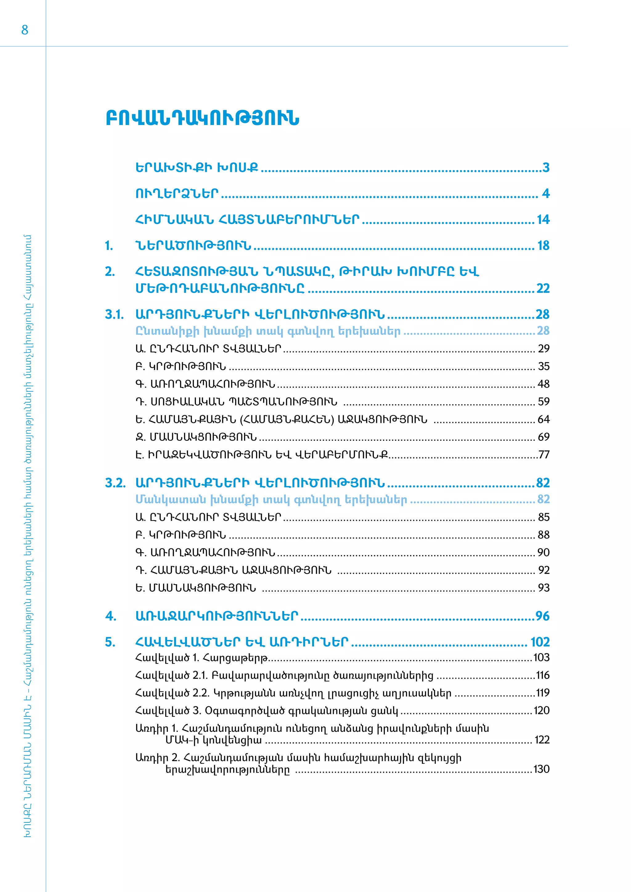 8




                                                                                                                                          ԲՈՎԱՆԴԱԿՈՒԹՅՈՒՆ

                                                                                                                                          	       Ե­ՐԱԽ­ՏԻ­ՔԻ ԽՈՍՔ...............................................................................3

                                                                                                                                              	   ՈՒՂԵՐՁՆԵՐ......................................................................................... 4

                                                                                                                                     ­	           ՀԻՄ­ՆԱ­ԿԱՆ ՀԱՅՏ­ՆԱ­ԲԵ­ՐՈՒՄ­ՆԵՐ................................................. 14
ԽՈՍՔԸ ՆԵՐԱՌՄԱՆ ՄԱՍԻՆ Է - ­Հաշ­ման­դա­մություն ու­նե­ցող ե­րե­խա­նե­րի հա­մար ծա­ռայություն­նե­րի մատ­չե­լի­ությու­նը Հայաս­տա­նում




                                                                                                                                     1. ­­­­­­	   ՆԵ­ՐԱ­ԾՈՒԹՅՈՒՆ............................................................................... 18

                                                                                                                                     2. 	 ՀԵՏԱԶՈՏՈՒԹՅԱՆ ՆՊԱՏԱԿԸ, ԹԻՐԱԽ ԽՈՒՄԲԸ ԵՎ
                                                                                                                                          ՄԵԹՈԴԱԲԱՆՈՒԹՅՈՒՆԸ................................................................ 22

                                                                                                                                     3.1. 	 ԱՐԴՅՈՒՆՔՆԵՐԻ ՎԵՐԼՈՒԾՈՒԹՅՈՒՆ..........................................28
                                                                                                                                                  Ընտանիքի խնամքի տակ գտնվող երեխաներ......................................... 28
                                                                                                                                                  Ա. Ը­ՆԴ­ՀԱ­ՆՈՒՐ ՏՎՅԱԼ­ՆԵՐ­..................................................................................... 29
                                                                                                                                                  Բ. ԿՐ­ԹՈՒԹՅՈՒՆ­....................................................................................................... 35
                                                                                                                                                  Գ. Ա­ՌՈՂ­ՋԱ­ՊԱ­ՀՈՒԹՅՈՒՆ­....................................................................................... 48
                                                                                                                                                  Դ. ՍՈ­ՑԻ­Ա­ԼԱ­ԿԱՆ ՊԱՇՏ­ՊԱ­ՆՈՒԹՅՈՒՆ ................................................................. 59
                                                                                                                                                  Ե. ՀԱ­ՄԱՅՆ­ՔԱՅԻՆ (ՀԱ­ՄԱՅՆ­ՔԱ­ՀԵՆ) Ա­ՋԱԿ­ՑՈՒԹՅՈՒՆ ................................... 64
                                                                                                                                                  Զ. ՄԱՍ­ՆԱԿ­ՑՈՒԹՅՈՒՆ­............................................................................................. 69
                                                                                                                                                  Է. Ի­ՐԱ­ԶԵԿ­ՎԱ­ԾՈՒԹՅՈՒՆ ԵՎ ՎԵ­ՐԱ­ԲԵՐ­ՄՈՒՆՔ­...................................................77

                                                                                                                                          3.2. 	 ԱՐԴՅՈՒՆՔՆԵՐԻ ՎԵՐԼՈՒԾՈՒԹՅՈՒՆ..........................................82
                                                                                                                                                  Ման­կա­տա­ն խնամքի տակ գտնվող ե­րե­խա­ներ....................................... 82
                                                                                                                                                  Ա. Ը­ՆԴ­ՀԱ­ՆՈՒՐ ­­ՏՎՅԱԼ­ՆԵՐ­..................................................................................... 85
                                                                                                                                                  Բ. ԿՐ­ԹՈՒԹՅՈՒՆ....................................................................................................... 88
                                                                                                                                                  Գ. Ա­ՌՈՂ­ՋԱ­ՊԱ­ՀՈՒԹՅՈՒՆ....................................................................................... 90
                                                                                                                                                  Դ. ՀԱ­ՄԱՅՆ­ՔԱՅԻՆ Ա­ՋԱԿ­ՑՈՒԹՅՈՒՆ ................................................................... 92
                                                                                                                                                  Ե. ՄԱՍ­ՆԱԿ­ՑՈՒԹՅՈՒՆ ............................................................................................ 93

                                                                                                                                          4.	     Ա­ՌԱ­ՋԱՐ­ԿՈՒԹՅՈՒՆ­ՆԵՐ..................................................................96

                                                                                                                                          5.	     ՀԱՎԵԼՎԱԾ­ ԵՐ ԵՎ ԱՌԴԻՐՆԵՐ.................................................. 102
                                                                                                                                                          Ն
                                                                                                                                                  ­Հա­վել­ված 1. Հար­ցա­թերթ.........................................................................................103
                                                                                                                                                  ­Հա­վել­ված 2.1. Բա­վա­րար­վա­ծու­թյու­նը ծա­ռա­յու­թյուն­նե­րից­..................................116
                                                                                                                                                  Հ վ վ
                                                                                                                                                  ­ ա­ ել­ ած 2.2. Կրթությանն առնչվող լրացուցիչ աղյուսակներ............................119
                                                                                                                                                  Հա­վել­ված 3. Օգ­տա­գործ­ված գրականության ցանկ­............................................. 120
                                                                                                                                                  ­Առ­դիր 1. Հաշ­ման­դա­մու­թյուն ունե­ցող ան­ձանց ի­րա­վունք­նե­րի մա­սին
                                                                                                                                                        ՄԱԿ-ի կոն­վեն­ցիա.......................................................................................... 122
                                                                                                                                                  Առ­դիր 2. ­Հաշ­ման­դա­մու­թյան մա­սին հա­մաշ­խար­հային զե­կույ­ցի
                                                                                                                                                       ե­րաշ­խա­վո­րու­թյուն­նե­րը ­­­­­­­­­­­­­­­­­................................................................................130
 