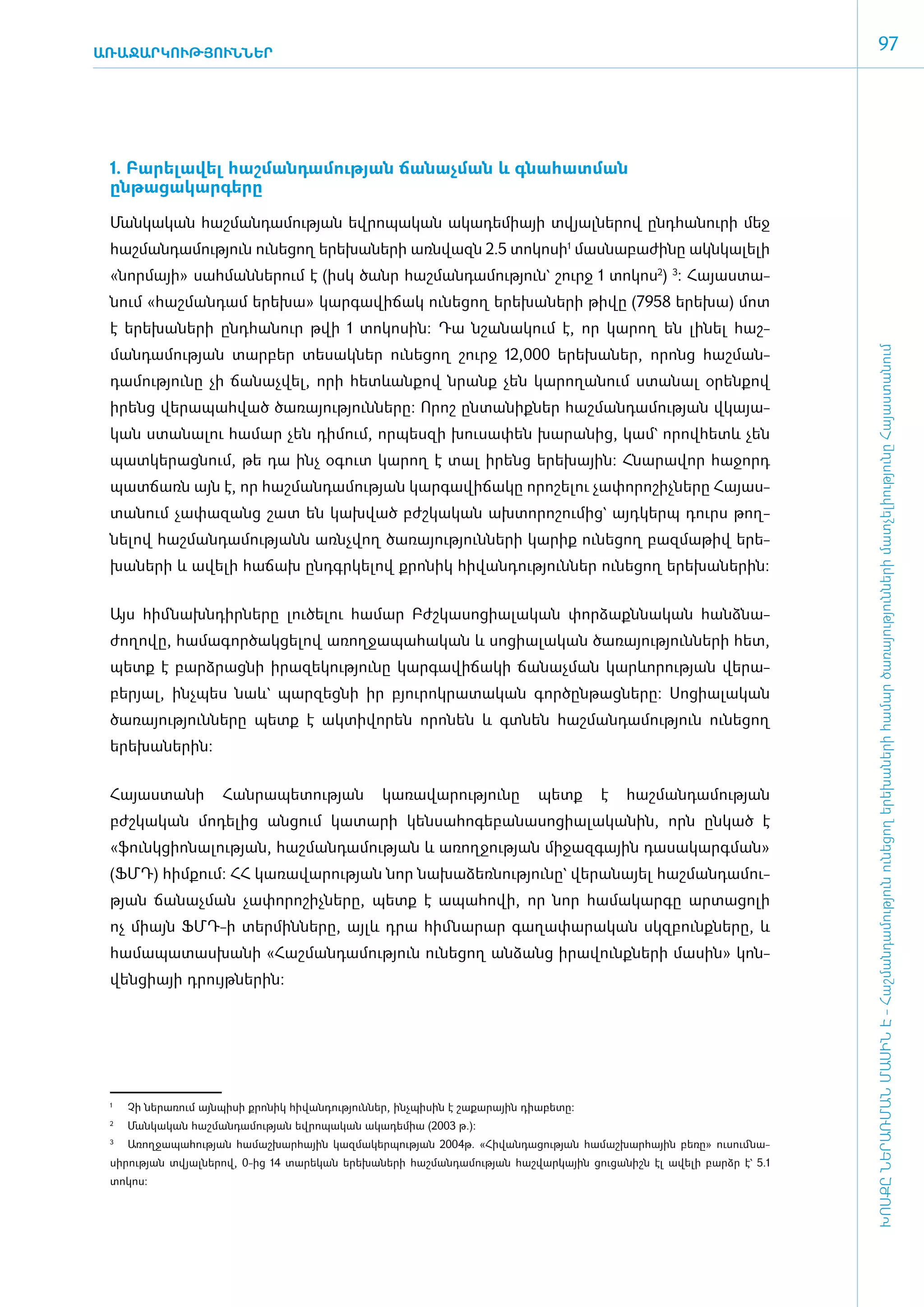 ԱՌԱՋԱՐԿՈՒԹՅՈՒՆՆԵՐ
                                                                                                                       97




 1. Բա­րե­լա­վել հաշ­ման­դա­մու­թյան ճա­նաչ­ման և գնա­հատ­ման
 ընթացակարգե­րը

 ­Ման­կա­կան հաշ­ման­դա­մու­թյան եվ­րո­պա­կան ա­կա­դե­միայի տվյալ­նե­րով ը­նդ­հա­նուրի մեջ
 հաշ­ման­դա­մու­թյուն ունե­ցող ե­րե­խա­նե­րի ա­ռն­վազն 2.5 տո­կո­սի1 մաս­նա­բա­ժի­նը ակնկալելի
 «­նոր­մայի» սահ­ման­նե­րում է (ի­սկ ծանր հաշ­ման­դա­մու­թյուն` շուրջ 1 տո­կոս2) 3: Հա­յաս­տա­
 նում «­հաշ­ման­դամ ե­րե­խա» կար­գա­վի­ճակ ունե­ցող ե­րե­խա­նե­րի թի­վը (7958 ե­րե­խա) մոտ
 է ե­ ե­ ա­ ե­ ի ը­ դ­ ա­ ուր թվի 1 տո­ ո­ ին: Դա նշա­ ա­ ում է, որ կարող են լինել հաշ­
    ր խ ն ր       ն հ ն               կ ս            ն կ




                                                                                                                ԽՈՍՔԸ ՆԵՐԱՌՄԱՆ ՄԱՍԻՆ Է - ­Հաշ­ման­դա­մություն ու­նե­ցող ե­րե­խա­նե­րի հա­մար ծա­ռայություն­նե­րի մատ­չե­լի­ությու­նը Հայաս­տա­նում
 մանդամու­թյան տար­բեր տե­սակ­ներ ունե­ցող ­­շուրջ 12,000 ե­րե­խա­ներ, որոնց հաշ­ման­
 դա­մու­թյու­նը չի ճա­նաչ­վել, ո­րի հետևան­քով նրանք չեն կա­րո­ղա­նում ստա­նալ օ­րեն­քով
 ի­րենց վե­րա­պահ­ված ծա­ռա­յու­թյուն­նե­րը: Ո­րոշ ըն­տա­նիք­ներ հաշ­ման­դա­մու­թյան վկա­յա­
 կան ստա­նա­լու հա­մար չեն դի­մում, որ­պես­զի խու­սա­փեն խա­րա­նից, կամ` ո­րովհետև չեն
 պատ­կե­րաց­նում, թե դա ի­նչ օ­գուտ կա­րող է տալ ի­րենց ե­րե­խային: Հնա­րա­վոր հա­ջորդ
 պատ­ճառն այն է, որ հաշ­ման­դա­մու­թյան կար­գա­վի­ճա­կը ո­րո­շե­լու չա­փո­րո­շիչ­նե­րը Հա­յաս­
 տա­նում չա­փա­զանց շատ են կախ­ված բժշ­կա­կան ախ­տո­րո­շու­մից` այդ­կերպ դուրս թող­
 նե­լով հաշ­ման­դա­մու­թյանն ա­ռնչ­վող ծա­ռա­յու­թյուն­նե­րի կա­րիք ունե­ցող բազ­մա­թիվ ե­րե­
 խա­նե­րի և ա­վե­լի հա­ճախ ը­նդ­գր­կե­լով քրո­նիկ հի­վան­դու­թյուն­ներ ունե­ցող ե­րե­խա­նե­րին:­


 Այս հիմ ­նախն­դիր­նե­րը լու­ծե­լու հա­մար Բժշ­կա­սո­ցիա­լա­կան փոր­ձաքն­նա­կան հանձ­նա­
 ժո­ղո­վը, հա­մա­գոր­ծակ­ցե­լով ա­ռող­ջա­պա­հա­կան և սո­ցիա­լա­կան ծա­ռա­յու­թյուն­նե­րի հետ,
 պետք է բարձ­րաց­նի ի­րա­զե­կու­թյու­նը կար­գա­վի­ճա­կի ճա­նաչ­ման կարևո­րու­թյան վե­րա­
 բերյալ, ի­նչ­պես նաև` պար­զեց­նի իր բյու­րոկ­րա­տա­կան գոր­ծըն­թաց­նե­րը: Սո­ցիա­լա­կան
 ծա­ռա­յու­թյուն­նե­րը պետք է ակ­տի­վո­րեն ո­րո­նեն և գտ­նեն հաշ­ման­դա­մու­թյուն ունե­ցող
 ե­րե­խա­նե­րին:


 ­Հա­յաս­տա­նի          Հան­րա­պե­տու­թյան         կա­ռա­վա­րու­թյու­նը     պետք      է   հաշ­ման­դա­մու­թյան
 բժշկա­կան մո­դե­լից ան­ցում կա­տա­րի կեն­սա­հո­գե­բա­նա­սո­ցիա­լա­կա­նին, ո­րն ըն­կած է
 «­­­­­­ֆունկ­ցիո­նա­լու­թյան, հաշ­ման­դա­մու­թյան և ա­ռող­ջու­թյան մի­ջազ­գային դա­սա­կարգ­ման»
 (ՖՄԴ) հիմ­քում: ՀՀ կա­ռա­վա­րու­թյան նոր նա­խա­ձեռ­նու­թյու­նը` վե­րա­նայել հաշ­ման­դա­մու­
 թյան ճա­նաչ­ման չա­փո­րո­շիչ­նե­րը, պետք է ա­պա­հո­վի, որ նոր հա­մա­կար­գը ար­տա­ցո­լի
 ոչ միայն ՖՄԴ-ի տեր­մին­նե­րը, այլև դրա հիմ ­նա­րար գա­ղա­փար­ական սկզ­բունք­նե­րը, և
 հա­մա­պա­տաս­խա­նի «­Հաշ­ման­դա­մու­թյուն ունե­ցող ան­ձանց ի­րա­վունք­նե­րի մա­սին» կոն­
 վեն­ցիա­­­­յի դրույթ­նե­րին:




 1
     	   Չի ներառում այնպիսի քրոնիկ հիվանդություններ, ինչպիսին է շաքարային դիաբետը:
 2
     	   Մանկական հաշմանդամության եվրոպական ակադեմիա (2003 թ.):
 3
     	 Առողջապահության համաշխարհային կազմակերպության 2004թ. «Հիվանդացության համաշխար­ ային բեռը» ուսումնա­
                                                                                    հ
 սի­ ության տվյալներով, 0-ից 14 տարեկան երեխաների հաշմանդամության հաշվարկային ցուցանիշն էլ ավելի բարձր է` 5.1
   ր
 տոկոս:
 