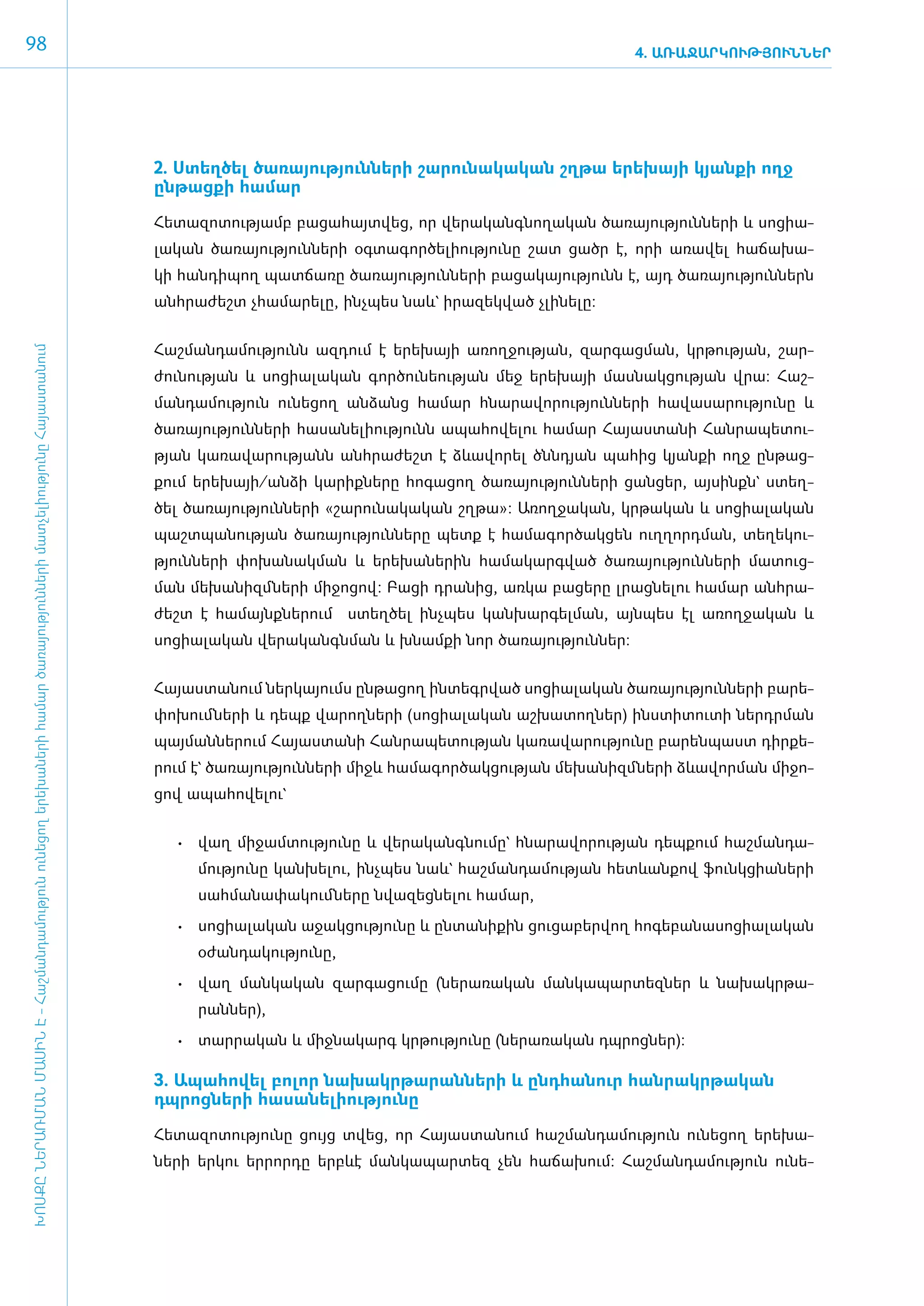 98                                                                                                                                                                                                      4. ԱՌԱՋԱՐԿՈՒԹՅՈՒՆՆԵՐ




                                                                                                                                     2. Ստեղ­ծել ծա­ռա­յու­թյուն­ների շա­րու­նա­կա­կան շղ­թա ե­րե­խայի կյան­քի ո­ղջ
                                                                                                                                     ըն­թաց­քի հա­մար

                                                                                                                                     ­Հե­տա­զո­տու­թյամբ բա­ցա­հայտ­վեց, որ վե­րա­կանգ­նո­ղա­կան ծա­ռա­յու­թյուն­նե­րի և սո­ցիա­
                                                                                                                                     լա­կան ծա­ռա­յու­թյուն­նե­րի օգ­տա­գոր­ծե­լի­ու­թյու­նը շատ ցածր է, ո­րի ա­ռա­վել հա­ճա­խա­
                                                                                                                                     կի հան­դի­պող պատ­ճա­ռը ծա­ռա­յու­թյուն­նե­րի բա­ցա­կա­յու­թյունն է, այդ ծա­ռա­յու­թյուն­ներն
                                                                                                                                     ան­հրա­ժեշտ չհա­մա­րե­լը, ի­նչ­պես նաև` ի­րա­զեկ­ված չլի­նե­լը:


                                                                                                                                     ­Հաշ­ման­դա­մու­թյունն ազ­դում է ե­րե­խայի ա­ռող­ջու­թյան, զար­գաց­ման, կր­թու­թյան, շար­
ԽՈՍՔԸ ՆԵՐԱՌՄԱՆ ՄԱՍԻՆ Է - ­Հաշ­ման­դա­մություն ու­նե­ցող ե­րե­խա­նե­րի հա­մար ծա­ռայություն­նե­րի մատ­չե­լի­ությու­նը Հայաս­տա­նում




                                                                                                                                     ժու­նու­թյան և սո­ցիա­լա­կան ­­­­­գոր­ծու­նե­ու­թյան մեջ ե­րե­խայի մաս­նակ­ցու­թյան վրա: Հաշ­
                                                                                                                                     ման­դա­մու­թյուն ունե­ցող ան­ձանց հա­մար հնա­րա­վո­րու­թյուն­նե­րի հա­վա­սա­րու­թյու­նը և
                                                                                                                                     ծա­ռա­յու­թյուն­նե­րի հա­սա­նե­լի­ու­թյունն ա­պա­հո­վե­լու հա­մար Հա­յաս­տա­նի Հան­րա­պե­տու­
                                                                                                                                     թյան կա­ռա­վա­րու­թյանն ան­հրա­ժեշտ է ձևա­վո­րել ծնն­դյան պա­հից կյան­քի ո­ղջ ըն­թաց­
                                                                                                                                     քում ե­րե­խայի/ան­ձի կա­րիք­նե­րը հո­գա­ցող ծա­ռա­յու­թյուն­նե­րի ցան­ցեր, այ­սինքն` ստեղ­
                                                                                                                                     ծել ծա­ռա­յու­թյուն­նե­րի «­շա­րու­նա­կա­կան շղ­թա»: Ա­ռող­ջա­կան, կր­թա­կան և սո­ցիա­լա­կան
                                                                                                                                     պաշտպանության ծա­ռա­յու­թյուն­նե­րը պետք է հա­մա­գոր­ծակ­ցեն ո­ւղ­ղորդ­ման, տե­ղե­կու­
                                                                                                                                     թյուն­նե­րի փո­խա­նակ­ման և ե­րե­խա­նե­րին հա­մա­կարգ­ված ծա­ռա­յու­թյուն­նե­րի մա­տուց­
                                                                                                                                     ման մե­խա­նիզմ ­նե­րի մի­ջո­ցով: Բա­ցի դրա­նից, առ­կա բա­ցե­րը լրաց­նե­լու հա­մար ան­հրա­
                                                                                                                                     ժեշտ է հա­ այնք­ ե­ ում ստեղ­ ել ինչպես կանխարգելման, այնպես էլ ա­ ող­ ա­ ան և
                                                                                                                                              մ     ն ր          ծ                                    ռ ջ կ
                                                                                                                                     սո­ցիալական վե­րա­կանգնման և խնամքի նոր ծա­ռա­յու­թյուն­ներ:


                                                                                                                                     ­Հա­յաս­տա­նում ներ­կա­յումս ըն­թա­ցող ին­տեգր­ված սո­ցիա­լա­կան ծա­ռա­յու­թյուն­նե­րի բա­րե­
                                                                                                                                     փո­խում ­նե­րի և դեպք վա­րող­նե­րի (սո­ցիա­լա­կան աշ­խա­տող­ներ) ի­նս­տի­տու­տի ներդրման
                                                                                                                                     պայ­ման­նե­րում Հա­յաս­տա­նի Հան­րա­պե­տու­թյան կա­ռա­վա­րու­թյու­նը բա­րեն­պաստ դիր­քե­
                                                                                                                                     րում է` ծա­ռա­յու­թյուն­ների միջև հա­մա­գոր­ծակ­ցու­թյան մե­խա­նիզմ ­նե­րի ձևա­վոր­ման մի­ջո­
                                                                                                                                     ցով ա­պա­հո­վե­լու`


                                                                                                                                        •	 ­ աղ մի­ ամ­ ու­ յու­ ը և վե­ ա­ անգ­ ու­ ը` հնա­ ա­ ո­ ու­ յան դեպ­ ում հաշ­ ան­ ա­
                                                                                                                                           վ      ջ տ թ ն              ր կ     ն մ         ր վ ր թ            ք        մ դ
                                                                                                                                           մու­թյու­նը կան­խե­լու, ի­նչ­պես նաև` հաշ­ման­դա­մու­թյան հետևան­քով ֆունկ­ցիա­նե­րի
                                                                                                                                           սահ­մա­նա­փա­կում ­նե­րը նվա­զեց­նե­լու հա­մար,
                                                                                                                                        •	 սո­ իա­ա­ ան ա­ ակ­ ու­ յու­ ը և ըն­ ա­ ի­ ին ցու­ ա­ եր­ ող հո­ ե­ ա­ ա­ ո­ իա­ա­ ան
                                                                                                                                             ց լ կ       ջ ց թ ն              տ ն ք         ց բ վ         գ բ ն ս ց լ կ
                                                                                                                                           օ­ժան­դա­կու­թյու­նը,
                                                                                                                                        •	 ­ աղ ման­ ա­ ան զար­ ա­ ու­ ը (նե­ ա­ ա­ ան ման­ ա­ ար­ եզ­ եր և նա­ ակր­ ա­
                                                                                                                                           վ       կ կ        գ ց մ         ր ռ կ         կ պ տ ն             խ    թ
                                                                                                                                           րան­ներ),
                                                                                                                                        •	 ­ ար­ ա­ ան և միջ­ ա­ արգ կր­ ու­ յու­ ը (նե­ ա­ ա­ ան դպ­ ոց­ եր):
                                                                                                                                           տ ր կ            ն կ        թ թ ն           ր ռ կ        ր ն

                                                                                                                                     3. Ա­պա­հո­վել բո­լոր նա­խակր­թա­րան­նե­րի և ը­նդ­հա­նուր հան­րակր­թա­կան
                                                                                                                                     դպրոց­նե­րի հա­սա­նե­լի­ու­թյու­նը

                                                                                                                                     Հե­տա­զո­տու­թյու­նը ցույց տվեց, որ Հա­յաս­տա­նում հաշ­ման­դա­մու­թյուն ունե­ցող ե­րե­խա­
                                                                                                                                     նե­րի եր­կու եր­րոր­դը ե­րբևէ ման­կա­պար­տեզ չեն հա­ճա­խում: Հաշ­ման­դա­մու­թյուն ունե­
 