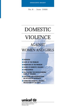 DOMESTIC
VIOLENCE
AGAINST
WOMEN AND GIRLS
■ OVERVIEW
■ SCOPE OF THE PROBLEM
■ MAGNITUDE OF THE PROBLEM
■ CAUSES OF DOMESTIC VIOLENCE
■ CONSEQUENCES
■ CALCULATING THE SOCIO-ECONOMIC
COSTS OF VIOLENCE
■ STRATEGIES AND INTERVENTIONS:
AN INTEGRATED APPROACH
■ COMBATING DOMESTIC VIOLENCE:
OBLIGATIONS OF THE STATE
I N N O C E N T I D I G E S T
N o . 6 - J u n e 2 0 0 0
 