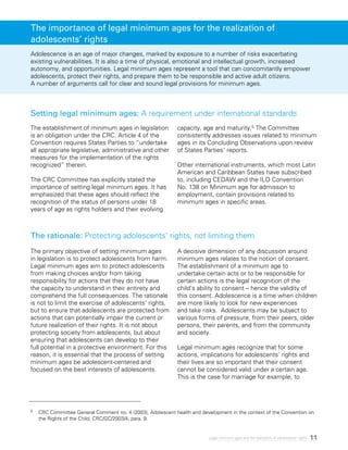 11Legal minimum ages and the realization of adolescents’ rights
Adolescence is an age of major changes, marked by exposure to a number of risks exacerbating
existing vulnerabilities. It is also a time of physical, emotional and intellectual growth, increased
autonomy, and opportunities. Legal minimum ages represent a tool that can concomitantly empower
adolescents, protect their rights, and prepare them to be responsible and active adult citizens.
A number of arguments call for clear and sound legal provisions for minimum ages.
The establishment of minimum ages in legislation
is an obligation under the CRC. Article 4 of the
Convention requires States Parties to “undertake
all appropriate legislative, administrative and other
measures for the implementation of the rights
recognized” therein.
The CRC Committee has explicitly stated the
importance of setting legal minimum ages. It has
emphasized that these ages should reflect the
recognition of the status of persons under 18
years of age as rights holders and their evolving
capacity, age and maturity.5 The Committee
consistently addresses issues related to minimum
ages in its Concluding Observations upon review
of States Parties’ reports.
Other international instruments, which most Latin
American and Caribbean States have subscribed
to, including CEDAW and the ILO Convention
No. 138 on Minimum age for admission to
employment, contain provisions related to
minimum ages in specific areas.
The primary objective of setting minimum ages
in legislation is to protect adolescents from harm.
Legal minimum ages aim to protect adolescents
from making choices and/or from taking
responsibility for actions that they do not have
the capacity to understand in their entirety and
comprehend the full consequences. The rationale
is not to limit the exercise of adolescents’ rights,
but to ensure that adolescents are protected from
actions that can potentially impair the current or
future realization of their rights. It is not about
protecting society from adolescents, but about
ensuring that adolescents can develop to their
full potential in a protective environment. For this
reason, it is essential that the process of setting
minimum ages be adolescent-centered and
focused on the best interests of adolescents.
A decisive dimension of any discussion around
minimum ages relates to the notion of consent.
The establishment of a minimum age to
undertake certain acts or to be responsible for
certain actions is the legal recognition of the
child’s ability to consent – hence the validity of
this consent. Adolescence is a time when children
are more likely to look for new experiences
and take risks. Adolescents may be subject to
various forms of pressure, from their peers, older
persons, their parents, and from the community
and society.
Legal minimum ages recognize that for some
actions, implications for adolescents’ rights and
their lives are so important that their consent
cannot be considered valid under a certain age.
This is the case for marriage for example, to
Setting legal minimum ages: A requirement under international standards
The rationale: Protecting adolescents’ rights, not limiting them
The importance of legal minimum ages for the realization of
adolescents’ rights
5	 CRC Committee General Comment no. 4 (2003), Adolescent health and development in the context of the Convention on
the Rights of the Child, CRC/GC/2003/4, para. 9.
 