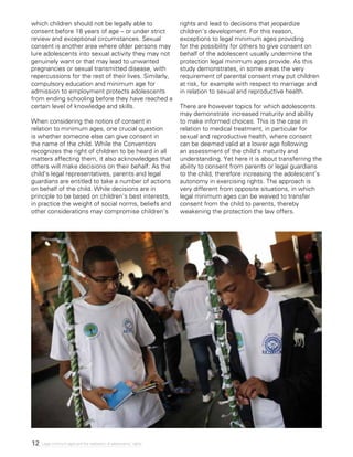 12 Legal minimum ages and the realization of adolescents’ rights
which children should not be legally able to
consent before 18 years of age – or under strict
review and exceptional circumstances. Sexual
consent is another area where older persons may
lure adolescents into sexual activity they may not
genuinely want or that may lead to unwanted
pregnancies or sexual transmitted disease, with
repercussions for the rest of their lives. Similarly,
compulsory education and minimum age for
admission to employment protects adolescents
from ending schooling before they have reached a
certain level of knowledge and skills.
When considering the notion of consent in
relation to minimum ages, one crucial question
is whether someone else can give consent in
the name of the child. While the Convention
recognizes the right of children to be heard in all
matters affecting them, it also acknowledges that
others will make decisions on their behalf. As the
child’s legal representatives, parents and legal
guardians are entitled to take a number of actions
on behalf of the child. While decisions are in
principle to be based on children’s best interests,
in practice the weight of social norms, beliefs and
other considerations may compromise children’s
rights and lead to decisions that jeopardize
children’s development. For this reason,
exceptions to legal minimum ages providing
for the possibility for others to give consent on
behalf of the adolescent usually undermine the
protection legal minimum ages provide. As this
study demonstrates, in some areas the very
requirement of parental consent may put children
at risk, for example with respect to marriage and
in relation to sexual and reproductive health.
There are however topics for which adolescents
may demonstrate increased maturity and ability
to make informed choices. This is the case in
relation to medical treatment, in particular for
sexual and reproductive health, where consent
can be deemed valid at a lower age following
an assessment of the child’s maturity and
understanding. Yet here it is about transferring the
ability to consent from parents or legal guardians
to the child, therefore increasing the adolescent’s
autonomy in exercising rights. The approach is
very different from opposite situations, in which
legal minimum ages can be waived to transfer
consent from the child to parents, thereby
weakening the protection the law offers.
 