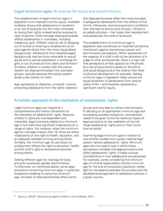 13Legal minimum ages and the realization of adolescents’ rights
The establishment of legal minimum ages in
legislation is an important tool for equity. Available
evidence shows that adolescents in situations
or at risk of exclusion are the most vulnerable
to having their rights violated and be exposed to
risky situations. Child marriage disproportionately
affects adolescents in rural areas, including
indigenous girls. Children most at risk of dropping
out of school or entering to employment at an
early age are those from the most marginalized
backgrounds. Adolescents from disadvantaged
backgrounds may be more vulnerable to sexual
abuse and to sexual exploitation in exchange for
gifts or out of pressure from peers and families.6
Similarly, children in contact with the justice
system are disproportionately from excluded
groups, typically because the justice system
tends to be harsher on them.
Age represents an objective, universal, criterion
protecting adolescents from the rights violations
that disproportionately affect the most excluded.
It safeguards adolescents from the effects of the
norms, influences, and socio-economic conditions
that may lead to actions and choices – forced or
so-called voluntary – that impair their development
and perpetuate the cycle of exclusion.
The establishment of a minimum age in
legislation also constitutes an important protective
mechanism against discretionary power and
discriminatory perceptions. When assessment of
the capacity of a child is left to the discretion of a
judge or other professionals, there is a high risk
that perceptions of that capacity be influenced
by a set of assumptions based on the ethnic
and social background of the child or their level
of physical development for example. Setting
minimum ages in legislation helps ensure the
equal protection of adolescents from various
walks of life – and therefore represents a
significant tool for equity.
Legal minimum ages are integral to a
comprehensive and holistic framework for
the realization of adolescents’ rights. Because
children’s rights are interdependent and
indivisible, legal provisions related to a minimum
age in one field have significant implications on a
range of rights. For instance, when the minimum
age for marriage is lower than 18, there are direct
implications on the right to health, education, and
an adequate standard of living among others.
Similarly, the minimum age for admission to
employment affects the right to education, health,
and the child’s right to recreational activities
among others.
Setting different ages for marriage for boys
and girls constitutes gender discrimination.
Furthermore, as mentioned above, some legal
provisions concerning minimum ages, in particular
exceptions enabling to waive the minimum
age, are likely to disproportionately affect some
groups and may lead to indirect discrimination.
In deciding on an appropriate minimum age and
envisaging possible exceptions, consideration
needs to be given to the far-reaching impact of
legal provisions on the realization of the full
range adolescents’ rights and on their future
lives as adults.
Examining legal minimum ages in relation to
one another reveals how a given national legal
system tackles adolescents’ rights. Minimum
ages are one explicit way in which these
perceptions translate into legal provisions and
affect adolescents’ rights. It helps uncover
contradictions in how adolescents are perceived.
For example, jointly considering the minimum
age of criminal responsibility and the minimum
age for the end of compulsory education sheds
light on the balance between the punitive and the
developmental approach of adolescent policies in
a given country.
Legal minimum ages: An avenue for equity and social inclusion
A holistic approach to the realization of adolescents’ rights
6	 See e.g. UNICEF, Sexual abuse against children in the Caribbean, 2013.
 