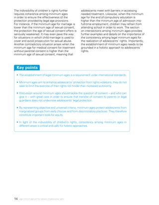 14 Legal minimum ages and the realization of adolescents’ rights
The indivisibility of children’s rights further
requires coherence among minimum ages
in order to ensure the effectiveness of the
protection provided by legal age provisions.
For instance, if the minimum age for marriage is
lower than the minimum age of sexual consent,
the protection the age of sexual consent offers is
seriously weakened. It may even pave the way
for situations in which child marriage is used to
cover and avoid prosecution for sexual abuse.
Another contradictory situation arises when the
minimum age for medical consent for treatment
without parental consent is higher than the
minimum age of sexual consent, meaning that
adolescents meet with barriers in accessing
needed treatment. Likewise, when the minimum
age for the end of compulsory education is
higher than the minimum age of admission into
full-time employment, children may refrain from
attending school in order to work. The section
on intersections among minimum ages provides
further examples and details on the importance of
the consistency among legal minimum ages for
the realization of adolescents’ rights. Importantly,
the establishment of minimum ages needs to be
grounded in a holistic approach to adolescents’
rights.
•	The establishment of legal minimum ages is a requirement under international standards.
•	Minimum ages aim to enhance adolescents’ protection from rights violations; they do not
seek to limit the exercise of their rights nor hinder their increased autonomy.
•	Discussion around minimum ages should tackle the question of consent – and who can
give it – with great care in order to ensure that transfer of consent to parents or legal
guardians does not undermine adolescents’ legal protection.
•	By representing objective and universal criteria, minimum ages protect adolescents from
marginalized groups from early choices and from discriminatory practices. They therefore
constitute important tools for equity.
•	In light of the indivisibility of children’s rights, consistency among minimum ages in
different areas is critical and calls for holistic approaches.
Key points
 