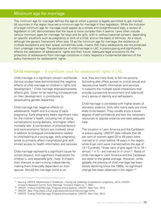15Legal minimum ages and the realization of adolescents’ rights
Child marriage is a significant concern worldwide.
Various studies have demonstrated the negative
effects of child marriage on children’s rights and
development.7 Child marriage disproportionately
affects girls. Given its far-reaching consequences
on their development, it contributes to
perpetuating gender disparities.
Child marriage has negative effects on
adolescents’ health and is a cause of early
pregnancy. Early pregnancy bears significant risks
for the mother’s health, including risk of dying,
complications during delivery, and higher infant
mortality rate. A combination of physical factors
and socio-economic factors are involved, since
in addition to biological considerations related
to child bearing at a young age, early pregnancy
tends to primarily affect marginalized girls with
limited access to health information and services.
Child marriage represents a significant cause for
school dropout, with significant implications for
children’s, and especially girls’, lives. It impairs
their chances to earn a living independently,
making them financially dependent on their
spouse. Should the marriage come to an
end, they are more likely to fall into poverty.
Schooling also offers access to critical sexual and
reproductive health information and services.
It supports the multiple social interactions that
provide a protective environment and help build
one’s sense of identity and self-esteem.
Child marriage is correlated with higher levels of
domestic violence. Girls who marry early are more
likely to be beaten. They usually enjoy a lower
degree of self-confidence and lack the necessary
resources to oppose violence and seek adequate
help.
The situation in Latin America and the Caribbean
is preoccupying. UNICEF data indicate that 30
per cent of women aged 20 to 49 years were
married or in union before 18 years in the region,
while 8 per cent were married before the age of
15.8 Currently, 19 per cent of girls aged 15 to 19 –
almost 1 in 5 – are married or in union.9 Rates of
child marriage in Latin America and the Caribbean
are close to the global average. However, while
globally the practice of child marriage has been
slowly declining since the 1980s, no significant
change has been observed in the region.10
Child marriage – A significant issue for adolescents’ rights in LAC
7	 See e.g. UNFPA, Motherhood in Childhood – Facing the challenge of adolescent pregnancy, 2013; UNICEF
Innocenti Research Centre, Early Marriage, Innocenti Digest no. 7, 2001.
8 	 UNICEF, Ending Child Marriage: Progress and prospects, UNICEF, New York, 2014.
9 	UNICEF, data <http://data.unicef.org/child-protection/child-marriage.html>
10 	UNICEF, Ending Child Marriage: Progress and prospects, UNICEF, New York, 2014
Minimum age for marriage
The minimum age for marriage defines the age at which a person is legally permitted to get married.
All countries in the region have set a minimum age for marriage in their legislation. While the inclusion
of a legal minimum age for marriage could appear as a simple and straightforward step, a review of
legislation in LAC demonstrates that the issue is more complex than it seems. Laws often include
various minimum ages for marriage: for boys and for girls, with or without parental consent, depending
on specific situations such as pregnancy or birth of a child, and on the basis of ethnicity. As a result,
although the generic framework often sets 18 as the minimum age for marriage, the existence of
multiple exceptions and their scope, sometimes wide, means that many adolescents are not protected
from underage marriage. The persistence of child marriage in LAC is preoccupying and significantly
affects the realization of adolescents’ rights and their future. Adequate legal provisions for the
protection of adolescents from marriage constitute in many respects a fundamental element of the
policy framework for adolescents’ rights.
 