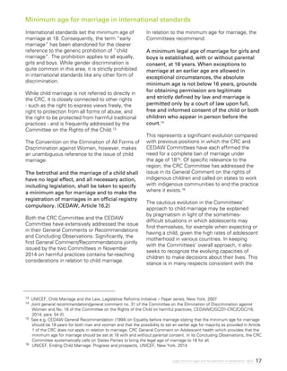 17Legal minimum ages and the realization of adolescents’ rights
13 UNICEF, Child Marriage and the Law, Legislative Reforms Initiative – Paper series, New York, 2007
14 Joint general recommendation/general comment no. 31 of the Committee on the Elimination of Discrimination against
Women and No. 18 of the Committee on the Rights of the Child on harmful practices, CEDAW/C/GC/31-CRC/C/GC/18,
2014, para. 54 (f).
15 See e.g. CEDAW General Recommendation (1994) on Equality before marriage stating that the minimum age for marriage
should be 18 years for both man and woman and that the possibility to set an earlier age for majority as provided in Article
1 of the CRC does not apply in relation to marriage; CRC General Comment on Adolescent health which provides that the
minimum age for marriage should be set at 18 with and without parental consent. In its Concluding Observations, the CRC
Committee systematically calls on States Parties to bring the legal age of marriage to 18 for all.
16 	 UNICEF, Ending Child Marriage: Progress and prospects, UNICEF, New York, 2014
International standards set the minimum age of
marriage at 18. Consequently, the term “early
marriage” has been abandoned for the clearer
reference to the generic prohibition of “child
marriage”. The prohibition applies to all equally,
girls and boys. While gender discrimination is
quite common in this area, it is strictly prohibited
in international standards like any other form of
discrimination.
While child marriage is not referred to directly in
the CRC, it is closely connected to other rights
- such as the right to express views freely, the
right to protection from all forms of abuse, and
the right to be protected from harmful traditional
practices - and is frequently addressed by the
Committee on the Rights of the Child.13
The Convention on the Elimination of All Forms of
Discrimination against Women, however, makes
an unambiguous reference to the issue of child
marriage:
The betrothal and the marriage of a child shall
have no legal effect, and all necessary action,
including legislation, shall be taken to specify
a minimum age for marriage and to make the
registration of marriages in an official registry
compulsory. (CEDAW, Article 16.2)
Both the CRC Committee and the CEDAW
Committee have extensively addressed the issue
in their General Comments or Recommendations
and Concluding Observations. Significantly, the
first General Comment/Recommendations jointly
issued by the two Committees in November
2014 on harmful practices contains far-reaching
considerations in relation to child marriage.
In relation to the minimum age for marriage, the
Committees recommend:
A minimum legal age of marriage for girls and
boys is established, with or without parental
consent, at 18 years. When exceptions to
marriage at an earlier age are allowed in
exceptional circumstances, the absolute
minimum age is not below 16 years, grounds
for obtaining permission are legitimate
and strictly defined by law and marriage is
permitted only by a court of law upon full,
free and informed consent of the child or both
children who appear in person before the
court.14
This represents a significant evolution compared
with previous positions in which the CRC and
CEDAW Committees have each affirmed the
need for a complete ban of marriage under
the age of 1815. Of specific relevance to the
region, the CRC Committee has addressed the
issue in its General Comment on the rights of
indigenous children and called on states to work
with indigenous communities to end the practice
where it exists.16
The cautious evolution in the Committees’
approach to child marriage may be explained
by pragmatism in light of the sometimes-
difficult situations in which adolescents may
find themselves, for example when expecting or
having a child, given the high rates of adolescent
motherhood in various countries. In keeping
with the Committees’ overall approach, it also
seeks to recognize the evolving capacities of
children to make decisions about their lives. This
stance is in many respects consistent with the
Minimum age for marriage in international standards
 