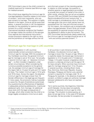 18 Legal minimum ages and the realization of adolescents’ rights
CRC Committee’s view on the child’s consent to
medical treatment for instance (see Minimum age
for medical consent).
One critical issue regarding the minimum age for
marriage legislation therefore relates to the notion
of consent – and most importantly, who can
give consent to marriage. This question is highly
relevant in the region, since as will be examined
below, in several countries in LAC the legislation
provides for the possibility for parents to give
consent for a child’s marriage.
International standards recognize that freedom
of marriage implies the consent of the spouses.
Core regional and international instruments 17
contain provisions related to the right to marry
and the prohibition of marriage without the full
and informed consent of the intending parties.
In relation to child marriage, the question is
whether parents or legal guardians are entitled
to provide that consent on behalf of the child, in
other words, whether they can act as surrogates.
The joint CRC and CEDAW Committees General
Recommendation/Comment reckons that “a
child marriage is considered as a form of forced
marriage given that one or both parties have not
expressed their full, free and informed consent.”
For this reason, the conditions set to exceptionally
allow marriage between 16 and 18 do not include
the possibility for parental consent and focus on
the adolescent’s ability to give full consent. The
CRC Committee had previously clearly stated that
the minimum age for marriage should be set at 18
“with and without parental consent”.18
Domestic legislation in LAC countries
systematically contains provisions setting a
minimum age for marriage. With the exception of
four Caribbean countries, the general minimum
age for marriage is set at 18 or over. Yet actually,
a second minimum age – or “absolute minimum
age” – is often included in legislation under
certain circumstances. When considering the
numerous possible exceptions to the general
rule, the average minimum age of marriage for
the region falls to 14 years for girls and 14.7 years
for boys. The median minimum age is 15 for girls
and 16 for boys. Across the region, the absolute
minimum age for marriage is lower than 18.
Gender differences in the legal age are frequent.
In many cases, the provisions making it possible
to waive the 18 years threshold are quite broad,
thus questioning the effectiveness of legislation
in adequately protecting adolescents, in particular
adolescent girls, from marriage. An additional
issue rests with the legal consequences of
marriage, which often entails that the child is no
longer legally considered a minor but an adult.
In all countries in Latin America and the
Caribbean, the absolute minimum age for
marriage is lower than 18 years of age. When it
is explicitly stated, the lowest age mentioned in
legislation is 12 in Ecuador and in Trinidad and
Tobago. In Ecuador however a legislative reform
process is underway aiming to set the age at 18
for boys and girls. Other countries have minimum
ages for marriage ranging from 14 to 16 years.
In several countries, including Brazil, Costa
Rica, Dominica, Dominican Republic, Guyana,
Nicaragua, Paraguay and Santa Lucia, parental
consent is required for marriage under 18. In
Paraguay for example, in the absence of parental
consent, a children’s judge can authorize marriage
between adolescents who have not reached
majority.19
Yet in some countries, like Argentina, Colombia
and El Salvador, the law does not explicitly
mention an absolute minimum age for child
marriage. This situation is preoccupying, as it
does not set age limits. In the case of El Salvador
for example, the law provides for exceptions to
Minimum age for marriage in LAC countries
17 	 These include the Universal Declaration on Human Rights, the International Covenant on Civil and Political Rights,
CEDAW, and the Inter-American Convention on Human Rights.
18 , para. 20.
19 	 Civil Code, art. 148.
 