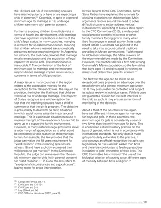 19Legal minimum ages and the realization of adolescents’ rights
20 	 Código de Familia, art. 14.
21 	 Civil Code, art. 131-134.
22 	 Civil Code, art. 241.
23 	 Ley 659-44, art. 56.
24 	 CRC COBs for Honduras (2007), para 29.
the 18 years old rule if the intending spouses
have reached puberty or have or are expecting a
child in common.20 Colombia, in spite of a general
minimum age for marriage at 18, underage
children can marry with parental consent.
Further to exposing children to multiple risks in
terms of health and development, child marriage
can have significant implications in terms of the
child’s legal status. In many countries, marrying
is a motive for so-called emancipation, meaning
that children who are married are automatically
presumed to have reached majority. In Argentina
for instance, the civil code provides that marriage
entails emancipation and the acquisition of legal
capacity for all civil acts. The emancipation is
irrevocable.21 The combination of the lack of
minimum age for marriage and the important
responsibilities marriage implies raises serious
concerns in terms of child protection.
A major issue in many countries in the region
relates to the acceptable motives for the
exceptions to the 18-year-old rule. The vaguer the
provision, the higher the likelihood that children
will be at risk of underage marriage. The majority
of States recognize as a valid exception the
fact that the intending spouses have a child in
common or that the girl is pregnant. The objective
is presumably to deal with de facto situations
in which social norms value the importance of
marriage. This is a particular situation because it
involves the right of the newborn or future child to
grow up in a supportive family environment.
However, in many instances legal provisions leave
a wide margin of appreciation as to what could
be considered a valid reason for child marriage.
In Peru for example, the law provides that the
judge can waive the 18 years requirement for
“valid reasons” if the intending spouses are
at least 16 and have explicitly expressed their
willingness to get married.22 In the Dominican
Republic, the judge can waive even the 15-year-
old minimum age for girls (with parental consent)
for “valid reasons”.23 In Cuba, the law refers to
“exceptional circumstances and a good cause”,
leaving room for broad interpretation.
In their reports to the CRC Committee, some
State Parties have explained the rationale for
allowing exceptions for child marriage. Main
arguments revolve around the need to solve
difficult situations and/or address various
cultural norms. According to Cuba’s state report
to the CRC Committee (2010), a widespread
social practice consists in parents or other
family members forcing girls to marry when
they first engage in sexual activity. In its state
report (2008), Guatemala has pointed to the
need to take into account cultural traditions
prevailing in Mayan communities: “With regard
to adolescent marriage, the State is aware of
the recommendations made by the Committee.
However, the practice still has a firm hold among
Guatemala’s Mayan population, so the law states
that boys aged 16 and girls aged 14 wishing to
marry must obtain their parents’ consent.”
The fact that the age can be lower on an
exceptional basis presents an advantage over the
establishment of a general minimum age under
18. It may presumably be contested and subject
to judicial review in individual cases. While it does
not guarantee respect for the best interests of
the child as such, it may ensure some form of
monitoring of the decision.
About a third of the countries in the region
have set different minimum ages for marriage
for boys and girls. In these countries, the
minimum age for girls is consistently a year or
two lower than the minimum age for boys. This
is considered a discriminatory practice on the
basis of gender, which is not in accordance with
international standards. Not only does it make
girls particularly vulnerable to the practice, it
also conveys an official recognition that girls can
legitimately be “sexualized” earlier than boys
and therefore contributes to feeding prejudices
in relation to girls’ ownership of their lives. The
CRC Committee has criticized “the use of the
biological criterion of puberty to set different ages
of maturity between boys and girls”.24
 