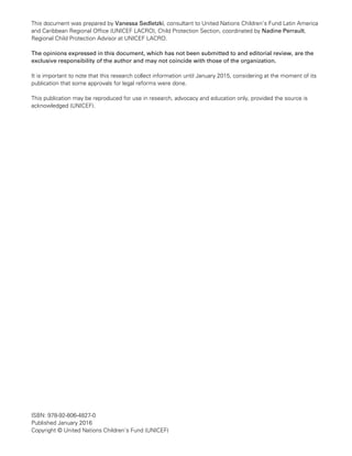 This document was prepared by Vanessa Sedletzki, consultant to United Nations Children’s Fund Latin America
and Caribbean Regional Office (UNICEF LACRO), Child Protection Section, coordinated by Nadine Perrault,
Regional Child Protection Advisor at UNICEF LACRO.
The opinions expressed in this document, which has not been submitted to and editorial review, are the
exclusive responsibility of the author and may not coincide with those of the organization.
It is important to note that this research collect information until January 2015, considering at the moment of its
publication that some approvals for legal reforms were done.
This publication may be reproduced for use in research, advocacy and education only, provided the source is
acknowledged (UNICEF).
ISBN: 978-92-806-4827-0
Published January 2016
Copyright © United Nations Children’s Fund (UNICEF)
 