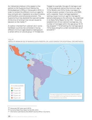 20 Legal minimum ages and the realization of adolescents’ rights
25	 Venezuela CRC state report (2013).
26	 Suriname State Party Report to the CRC, 2012.
27 	Information submitted by the UNICEF Country Office in Suriname.
An interesting initiative in this respect is the
petition to the Supreme Court filed by the
Ombudsperson’s Office in Venezuela in 2010, in
order to contest the different minimum ages for
boys and girls set in legislation as a discriminatory
and therefore unconstitutional provision. The
Supreme Court has declared the case admissible.
At the time of writing it has not yet issued its
decision on the matter.25
A tradition inherited from colonial rule in some
Caribbean countries has consisted in having
different minimum ages based on belonging to
a certain ethnic or cultural group. In Trinidad and
Tobago for example, the age of marriage is set
at 18 as a general rule but the minimum age is
12 for Muslim and 16 for Hindu marriages. A
similar situation existed in Suriname until 2003,
with a separate ‘Asian marriage legislation’
setting a lower minimum age for marriage for
persons belonging to this ethnicity. As underlined
in its State Party Report to the CRC: “Since the
establishment of one national marriage law, the
number of marriages within the age group 15-19
has dropped”.26 A bill setting the marriage age at
18 for boys and girls is under consideration as of
end 2014.27
Map #1
Absolute Minimum age of marriage with parental or judge consent or Exceptional circumstances
This map is stylized and it is not to scale. It does not reflect a
position by UNICEF on the legal status of any country or territory
or the delimitation of any frontiers.
no data available
12 years old
14 years old
15 years old
16 years old
18 years old
 