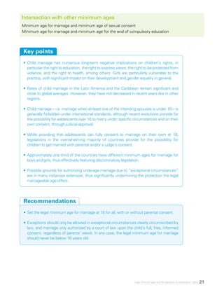 21Legal minimum ages and the realization of adolescents’ rights
Intersection with other minimum ages
Minimum age for marriage and minimum age of sexual consent
Minimum age for marriage and minimum age for the end of compulsory education
•	Child marriage has numerous long-term negative implications on children’s rights, in
particular the right to education, the right to express views, the right to be protected from
violence, and the right to health, among others. Girls are particularly vulnerable to the
practice, with significant impact on their development and gender equality in general.
•	Rates of child marriage in the Latin America and the Caribbean remain significant and
close to global averages. However, they have not decreased in recent years like in other
regions.
•	Child marriage – i.e. marriage when at least one of the intending spouses is under 18 – is
generally forbidden under international standards, although recent evolutions provide for
the possibility for adolescents over 16 to marry under specific circumstances and on their
own consent, through judicial approval.
•	While providing that adolescents can fully consent to marriage on their own at 18,
legislations in the overwhelming majority of countries provide for the possibility for
children to get married with parental and/or a judge’s consent.
•	Approximately one third of the countries have different minimum ages for marriage for
boys and girls, thus effectively featuring discriminatory legislation.
•	Possible grounds for authorizing underage marriage due to “exceptional circumstances”
are in many instances extensive, thus significantly undermining the protection the legal
marriageable age offers.
Key points
•	Set the legal minimum age for marriage at 18 for all, with or without parental consent.
•	Exceptions should only be allowed in exceptional circumstances clearly circumscribed by
law, and marriage only authorized by a court of law upon the child’s full, free, informed
consent, regardless of parents’ views. In any case, the legal minimum age for marriage
should never be below 16 years old.
Recommendations
 