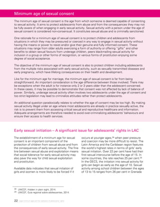 22 Legal minimum ages and the realization of adolescents’ rights
Minimum age of sexual consent
The minimum age of sexual consent is the age from which someone is deemed capable of consenting
to sexual activity. It aims to protect adolescents from abuse and from the consequences they may not
be fully aware of when engaging in early sexual activity. Sexual activity with a person under the age of
sexual consent is considered non-consensual. It constitutes sexual abuse and is criminally sanctioned.
One rationale for a minimum age of sexual consent is to protect children and adolescents from
situations in which they may be pressured or coerced in any way to engage in sexual activity without
having the means or power to resist and/or give their genuine and fully informed consent. These
situations may range from older adults exercising a form of authority or offering “gifts” and other
benefits to obtain sexual favours from underage children, peers blackmailing sexual activity for
inclusion in a group or other forms of recognition, or various forms of prostitution enjoying some
degree of social acceptance.
The objective of the minimum age of sexual consent is also to protect children including adolescents
from the multiple risks associated with early sexual activity, such as sexually transmitted diseases and
early pregnancy, which have lifelong consequences on their health and development.
Like for the minimum age for marriage, the minimum age of sexual consent is far from being
straightforward. An important consideration is the age difference between those involved. There may
be exceptions when the adult is for instance only 2 or 3 years older than the adolescent concerned.
In these cases, it may be possible to demonstrate that consent was not affected by lack of balance of
power. Similarly, underage sexual activity often involves two adolescents under the age of consent and
too strict legislation may lead to criminalize attitudes rather than protect adolescents.
An additional question paradoxically relates to whether the age of consent may be too high. By making
sexual activity illegal under an age where most adolescents are already in practice sexually active, the
risk is to prevent them from accessing critical sexual and reproductive healthcare and information.
Adequate arrangements are therefore needed to avoid over-criminalizing adolescents’ behaviours and
ensure their access to health services.
Early sexual initiation – A significant issue for adolescents’ rights in LAC
The establishment of a minimum age for sexual
consent is an important component of the
protection of children from sexual abuse and from
the consequences of early sexual activity. The fine
line between sexual abuse and exploitation means
that social tolerance for early sexual activity may
also pave the way for child sexual exploitation
and prostitution.
Available data indicates that sexual initiation of
girls and women is more likely to be forced if it
occurs at younger ages,28 when peer pressure
and coercion may be more difficult to resist. The
Latin America and the Caribbean region features
the world’s highest rates in terms of girls’ early
sexual initiation. Over 22 per cent have had their
first sexual intercourse before the age of 15. In
some countries, the rate reaches 25 per cent.29
In the OECS, the initiation into sexual activity for
girls can begin as early as the age of 10. Sexual
activity among school children between the ages
of 13 to 15 ranges from 26 per cent in Grenada
28 	 UNICEF, Hidden in plain sight, 2014.
29 	 UNICEF, Guía regional sobre adolescentes, 2014.
 