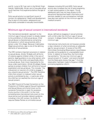 23Legal minimum ages and the realization of adolescents’ rights
Minimum age of sexual consent in international standards
The international standards’ approach to the
minimum age of sexual consent is closely related
to the prohibition of child sexual abuse. Child
sexual abuse is characterized as comprising
all situations in which sexual activity with a
person under 18 is illegal. Because it delineates
illegal sexual activity, age is one of the defining
elements of sexual abuse.
The CRC contains important provisions in relation
to sexual abuse. Article 19 deals with all forms
of violence against children while in the care of
parents, legal guardians or any other person who
has the care of the child, and specifically refers
to sexual abuse. Even more importantly for the
issue under examination, Article 34 obliges States
parties to protect children from all forms of sexual
exploitation and sexual abuse. This includes “the
inducement or coercion of a child to engage in
any unlawful sexual activity”. The CRC therefore
infers that consent is irrelevant when sexual
activity is prohibited by law – in particular when
the child has not reached the minimum age of
sexual consent.
The 2007 Council of Europe Convention on the
Protection of Children against Sexual Exploitation
and Sexual Abuse commonly known as the
Lanzarote Convention is open for accession
to any country in the world. It is the most
comprehensive international instrument on this
issue and as such provides relevant guidance,
including in the LAC context. Its Article 18
requires States Parties to criminalize sexual
abuse, defined as engaging in sexual activities
with a child under the minimum age of sexual
consent. It obliges States Parties to define such a
minimum age.
International instruments do not however provide
a clear indication of what constitutes an adequate
age for sexual consent. A review of the CRC
Committee Concluding Observations nevertheless
provides some guidance on unacceptable lower
limits. In relation to Costa Rica, the Committee
has pointed to “the very low minimum age of
sexual consent of 13 years” and recommended
that the State party review that age.31 A similar
observation had been made to Guyana in 2004,
prompting legislative reform.
30 	 OECS Country Office Annual Report, 2013.
31 	 CRC COBs 2011, para 27 and 28.
and St. Lucia to 35.7 per cent in the British Virgin
Islands. Additionally, 44 per cent of sexually active
youth had their first experience before the age of
15.30
Early sexual activity is a significant cause of
concern for adolescents’ health and development.
Due to lack of information, adolescents are
particularly vulnerable to sexually transmittable
diseases including HIV and AIDS. Early sexual
activity also increases the risk of early pregnancy,
a major preoccupation in the region. Young
adolescent girls may not have access to the
sexual and reproductive health information and
services needed to use contraceptive methods
(see also next section on the minimum age for
medical consent).
 