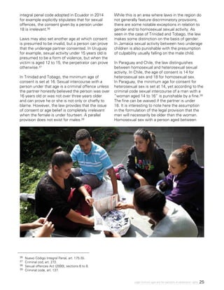 25Legal minimum ages and the realization of adolescents’ rights
36 	Nuevo Código Integral Penal, art. 175 (5).
37 	 Criminal cod, art. 272.
38 	 Sexual offences Act (2000), sections 6 to 8.
39 	 Criminal code, art. 137.
integral penal code adopted in Ecuador in 2014
for example explicitly stipulates that for sexual
offences, the consent given by a person under
18 is irrelevant.36
Laws may also set another age at which consent
is presumed to be invalid, but a person can prove
that the underage partner consented. In Uruguay
for example, sexual activity under 15 years old is
presumed to be a form of violence, but when the
victim is aged 12 to 15, the perpetrator can prove
otherwise.37
In Trinidad and Tobago, the minimum age of
consent is set at 16. Sexual intercourse with a
person under that age is a criminal offence unless
the partner honestly believed the person was over
16 years old or was not over three years older
and can prove he or she is not only or chiefly to
blame. However, the law provides that the issue
of consent or age belief is completely irrelevant
when the female is under fourteen. A parallel
provision does not exist for males.38
While this is an area where laws in the region do
not generally feature discriminatory provisions,
there are some notable exceptions in relation to
gender and to homosexual sexual activity. As
seen in the case of Trinidad and Tobago, the law
makes some distinction on the basis of gender.
In Jamaica sexual activity between two underage
children is also punishable with the presumption
of culpability usually falling on the male child.
In Paraguay and Chile, the law distinguishes
between homosexual and heterosexual sexual
activity. In Chile, the age of consent is 14 for
heterosexual sex and 18 for homosexual sex.
In Paraguay, the minimum age for consent for
heterosexual sex is set at 14, yet according to the
criminal code sexual intercourse of a man with a
“woman aged 14 to 16” is punishable by a fine.39
The fine can be waived if the partner is under
18. It is interesting to note here the assumption
in the formulation of the legal provision that the
man will necessarily be older than the woman.
Homosexual sex with a person aged between
 