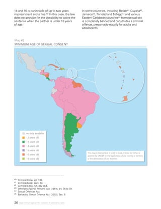 26 Legal minimum ages and the realization of adolescents’ rights
14 and 16 is punishable of up to two years
imprisonment and a fine.40 In this case, the law
does not provide for the possibility to waive the
sentence when the partner is under 18 years
of age.
In some countries, including Belize41, Guyana42,
Jamaica43, Trinidad and Tobago44 and various
Eastern Caribbean countries45 homosexual sex
is completely banned and constitutes a criminal
offence, presumably equally for adults and
adolescents.
40 	 Criminal Code, art. 138.
41	 Criminal Code, sect. 53.
42 	 Criminal Code, Art. 352-354.
43 	 Offences Against Persons Act. (1864), art. 76 to 79.
44 	 Sexual Offences Act.
45 	 Barbados, Sexual Offence Act. (2002), Sec. 9
Map #2
Minimum age of sexual consent
no data available
12 years old
13 years old
14 years old
15 years old
16 years old
18 years old
This map is stylized and it is not to scale. It does not reflect a
position by UNICEF on the legal status of any country or territory
or the delimitation of any frontiers.
 