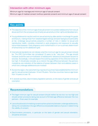 27Legal minimum ages and the realization of adolescents’ rights
Intersection with other minimum ages
Minimum age for marriage and minimum age of sexual consent
Minimum age of medical consent (without parental consent) and minimum age of sexual consent
•	The objective of the minimum age of sexual consent is to protect adolescents from sexual
abuse and from the consequences of early sexual activity on their rights and development.
•	Young adolescents may be lured into sexual activity by older adults in exchange for goods
and favours, making those from disadvantaged settings and poor background particularly
at risk. Underage sexual activity presents a number of risks in relation to sexual and
reproductive health, including unwanted or early pregnancy and exposure to sexually
transmitted diseases. Early pregnancy and motherhood is in turn a primary determinant
of school drop out for adolescent girls.
•	International standards do not indicate what the minimum age for sexual consent should
be. The CRC Committee has considered 13 years to be “very low”. The age should
however avoid the over-criminalization of adolescents’ behaviours and prevent access to
services. Accordingly, it should respect the evolving capacities of the child and not be set
too high. It should also consider as a criterion the age difference between the partners
involved as one indication of the balance of power between them and address cases in
which two underage adolescents are involved.
•	Across the region, the overwhelming majority of countries have established the minimum
age for sexual consent between 14 and 16 years. Yet a few countries have an age lower
than 14 years or over 16.
•	In several countries, discriminatory legislation persists, on the basis of gender and sexual
orientation.
Key points
•	The legal minimum age for sexual consent should neither be too low nor too high and
should contain provisions taking due account of limited age difference between the two
partners – three years for example.
•	Lawsshouldavoidcriminalizingconsensualsexualactivitybetweenunderageadolescents,
taking into consideration the age difference and possible balance of power in determining
the validity of consent.
•	Discriminatory provisions, in particular on the basis of gender and sexual orientation,
should be removed.
Recommendations
 