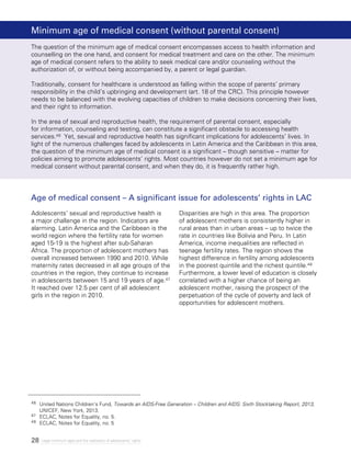 28 Legal minimum ages and the realization of adolescents’ rights
Age of medical consent – A significant issue for adolescents’ rights in LAC
Adolescents’ sexual and reproductive health is
a major challenge in the region. Indicators are
alarming. Latin America and the Caribbean is the
world region where the fertility rate for women
aged 15-19 is the highest after sub-Saharan
Africa. The proportion of adolescent mothers has
overall increased between 1990 and 2010. While
maternity rates decreased in all age groups of the
countries in the region, they continue to increase
in adolescents between 15 and 19 years of age.47
It reached over 12.5 per cent of all adolescent
girls in the region in 2010.
Disparities are high in this area. The proportion
of adolescent mothers is consistently higher in
rural areas than in urban areas – up to twice the
rate in countries like Bolivia and Peru. In Latin
America, income inequalities are reflected in
teenage fertility rates. The region shows the
highest difference in fertility among adolescents
in the poorest quintile and the richest quintile.48
Furthermore, a lower level of education is closely
correlated with a higher chance of being an
adolescent mother, raising the prospect of the
perpetuation of the cycle of poverty and lack of
opportunities for adolescent mothers.
Minimum age of medical consent (without parental consent)
The question of the minimum age of medical consent encompasses access to health information and
counselling on the one hand, and consent for medical treatment and care on the other. The minimum
age of medical consent refers to the ability to seek medical care and/or counseling without the
authorization of, or without being accompanied by, a parent or legal guardian.
Traditionally, consent for healthcare is understood as falling within the scope of parents’ primary
responsibility in the child’s upbringing and development (art. 18 of the CRC). This principle however
needs to be balanced with the evolving capacities of children to make decisions concerning their lives,
and their right to information.
In the area of sexual and reproductive health, the requirement of parental consent, especially
for information, counseling and testing, can constitute a significant obstacle to accessing health
services.46 Yet, sexual and reproductive health has significant implications for adolescents’ lives. In
light of the numerous challenges faced by adolescents in Latin America and the Caribbean in this area,
the question of the minimum age of medical consent is a significant – though sensitive – matter for
policies aiming to promote adolescents’ rights. Most countries however do not set a minimum age for
medical consent without parental consent, and when they do, it is frequently rather high.
46 	 United Nations Children’s Fund, Towards an AIDS-Free Generation – Children and AIDS: Sixth Stocktaking Report, 2013,
UNICEF, New York, 2013.
47 	 ECLAC, Notes for Equality, no. 5.
48 	 ECLAC, Notes for Equality, no. 5
 