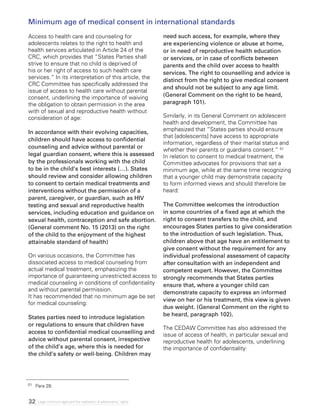 32 Legal minimum ages and the realization of adolescents’ rights
Access to health care and counseling for
adolescents relates to the right to health and
health services articulated in Article 24 of the
CRC, which provides that “States Parties shall
strive to ensure that no child is deprived of
his or her right of access to such health care
services.” In its interpretation of this article, the
CRC Committee has specifically addressed the
issue of access to health care without parental
consent, underlining the importance of waiving
the obligation to obtain permission in the area
with of sexual and reproductive health without
consideration of age:
In accordance with their evolving capacities,
children should have access to confidential
counseling and advice without parental or
legal guardian consent, where this is assessed
by the professionals working with the child
to be in the child’s best interests (…). States
should review and consider allowing children
to consent to certain medical treatments and
interventions without the permission of a
parent, caregiver, or guardian, such as HIV
testing and sexual and reproductive health
services, including education and guidance on
sexual health, contraception and safe abortion.
(General comment No. 15 (2013) on the right
of the child to the enjoyment of the highest
attainable standard of health)
On various occasions, the Committee has
dissociated access to medical counseling from
actual medical treatment, emphasizing the
importance of guaranteeing unrestricted access to
medical counseling in conditions of confidentiality
and without parental permission.
It has recommended that no minimum age be set
for medical counseling:
States parties need to introduce legislation
or regulations to ensure that children have
access to confidential medical counselling and
advice without parental consent, irrespective
of the child’s age, where this is needed for
the child’s safety or well-being. Children may
need such access, for example, where they
are experiencing violence or abuse at home,
or in need of reproductive health education
or services, or in case of conflicts between
parents and the child over access to health
services. The right to counselling and advice is
distinct from the right to give medical consent
and should not be subject to any age limit.
(General Comment on the right to be heard,
paragraph 101).
Similarly, in its General Comment on adolescent
health and development, the Committee has
emphasized that “States parties should ensure
that [adolescents] have access to appropriate
information, regardless of their marital status and
whether their parents or guardians consent.” 51
In relation to consent to medical treatment, the
Committee advocates for provisions that set a
minimum age, while at the same time recognizing
that a younger child may demonstrate capacity
to form informed views and should therefore be
heard:
The Committee welcomes the introduction
in some countries of a fixed age at which the
right to consent transfers to the child, and
encourages States parties to give consideration
to the introduction of such legislation. Thus,
children above that age have an entitlement to
give consent without the requirement for any
individual professional assessment of capacity
after consultation with an independent and
competent expert. However, the Committee
strongly recommends that States parties
ensure that, where a younger child can
demonstrate capacity to express an informed
view on her or his treatment, this view is given
due weight. (General Comment on the right to
be heard, paragraph 102).
The CEDAW Committee has also addressed the
issue of access of health, in particular sexual and
reproductive health for adolescents, underlining
the importance of confidentiality:
51 	 Para 28.
Minimum age of medical consent in international standards
 