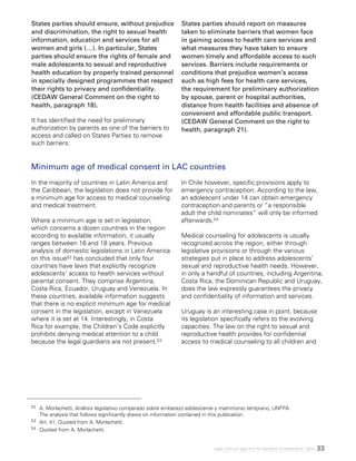 33Legal minimum ages and the realization of adolescents’ rights
States parties should ensure, without prejudice
and discrimination, the right to sexual health
information, education and services for all
women and girls (…). In particular, States
parties should ensure the rights of female and
male adolescents to sexual and reproductive
health education by properly trained personnel
in specially designed programmes that respect
their rights to privacy and confidentiality.
(CEDAW General Comment on the right to
health, paragraph 18).
It has identified the need for preliminary
authorization by parents as one of the barriers to
access and called on States Parties to remove
such barriers:
States parties should report on measures
taken to eliminate barriers that women face
in gaining access to health care services and
what measures they have taken to ensure
women timely and affordable access to such
services. Barriers include requirements or
conditions that prejudice women’s access
such as high fees for health care services,
the requirement for preliminary authorization
by spouse, parent or hospital authorities,
distance from health facilities and absence of
convenient and affordable public transport.
(CEDAW General Comment on the right to
health, paragraph 21).
Minimum age of medical consent in LAC countries
In the majority of countries in Latin America and
the Caribbean, the legislation does not provide for
a minimum age for access to medical counseling
and medical treatment.
Where a minimum age is set in legislation,
which concerns a dozen countries in the region
according to available information, it usually
ranges between 16 and 18 years. Previous
analysis of domestic legislations in Latin America
on this issue52 has concluded that only four
countries have laws that explicitly recognize
adolescents’ access to health services without
parental consent. They comprise Argentina,
Costa Rica, Ecuador, Uruguay and Venezuela. In
these countries, available information suggests
that there is no explicit minimum age for medical
consent in the legislation, except in Venezuela
where it is set at 14. Interestingly, in Costa
Rica for example, the Children’s Code explicitly
prohibits denying medical attention to a child
because the legal guardians are not present.53
In Chile however, specific provisions apply to
emergency contraception. According to the law,
an adolescent under 14 can obtain emergency
contraception and parents or “a responsible
adult the child nominates” will only be informed
afterwards.54
Medical counseling for adolescents is usually
recognized across the region, either through
legislative provisions or through the various
strategies put in place to address adolescents’
sexual and reproductive health needs. However,
in only a handful of countries, including Argentina,
Costa Rica, the Dominican Republic and Uruguay,
does the law expressly guarantees the privacy
and confidentiality of information and services.
Uruguay is an interesting case in point, because
its legislation specifically refers to the evolving
capacities. The law on the right to sexual and
reproductive health provides for confidential
access to medical counseling to all children and
52 	 A. Morlachetti, Análisis legislativo comparado sobre embarazo adolescente y matrimonio temprano, UNFPA.
The analysis that follows significantly draws on information contained in this publication.
53 	 Art. 41. Quoted from A. Morlachetti.
54 	 Quoted from A. Morlachetti.
 