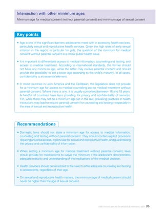 35Legal minimum ages and the realization of adolescents’ rights
Intersection with other minimum ages
Minimum age for medical consent (without parental consent) and minimum age of sexual consent
•	Age is one of the significant barriers adolescents meet with in accessing health services,
particularly sexual and reproductive health services. Given the high rates of early sexual
initiation in the region, in particular for girls, the question of the minimum for medical
consent without parental consent is a critical public health issue.
•	It is important to differentiate access to medical information, counseling and testing, and
access to medical treatment. According to international standards, the former should
not have any minimum age, while the latter may involve parental consent and should
provide the possibility to set a lower age according to the child’s maturity. In all cases,
confidentiality is an essential element.
•	In most countries in Latin America and the Caribbean, the legislation does not provide
for a minimum age for access to medical counseling and to medical treatment without
parental consent. Where there is one, it is usually comprised between 16 and 18 years.
A handful of countries have laws providing for privacy and confidentiality of services.
Yet, while there may not be a minimum age set in the law, prevailing practices in health
institutions may lead to require parental consent for counseling and testing – especially in
the area of sexual and reproductive health.
Key points
•	Domestic laws should not state a minimum age for access to medical information,
counseling and testing without parental consent. They should contain explicit provisions
requiringuniversalaccess,inparticularforsexualandreproductivehealth,andguaranteeing
the privacy and confidentiality of information.
•	When setting a minimum age for medical treatment without parental consent, laws
should provide for mechanisms to waive the minimum if the adolescent demonstrates
adequate maturity and understanding of the implications of the medical decision.
•	Health providers should be sensitized to the need to offer adequate counseling and testing
to adolescents, regardless of their age.
•	On sexual and reproductive health matters, the minimum age of medical consent should
never be higher than the age of sexual consent.
Recommendations
 