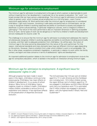 36 Legal minimum ages and the realization of adolescents’ rights
Minimum age for admission to employment– A significant issue for
adolescents’ rights in LAC
Although progress has been made in recent
years in the region, child labour continues to be
preoccupying. Child labour has major effects on
children’s development. It is a cause of school
dropout. Many forms of child labour have a
negative impact on children’s health. Child labour
makes children vulnerable to various forms of
exploitation and violence. It has significant effects
on the perpetuation of disparities and social
exclusion.
The ILO estimates that 12.5 per cent of children
aged 5 to 17 in Latin America and the Caribbean
are in employment. 12.5 million children across
the region (8.8 per cent of children aged 5 to 17)
are engaged in child labour and 9.6 million (6.8 per
cent) carry out hazardous work.58 It is estimated
that 2 million children are engaged in domestic
labour, with the highest levels in Brazil, Haiti and
Guatemala.59
Minimum age for admission to employment
The minimum age for admission to employment is the age at which a person is deemed able to work
without impairing his or her development, in particular his or her access to education. Yet “work” is a
broad concept that can have various understandings. The minimum age for admission to employment
refers to generic work, which involves actual employment on a full time basis – even if some
restrictions apply before 18. Work performed under the minimum age for employment is considered
child labour. Light work however, consisting in safe tasks and performed on a limited basis, can be
a way to recognize children’s evolving capacities and ability to contribute to society and prepare for
adulthood. In some cultural settings, in particular indigenous cultures, work is integral to children’s
upbringing.57 The nature of the work performed is also an important dimension in defining acceptable
forms of work. Some types of work can be dangerous or harmful to children’s health and development
and are inadequate for anyone under 18.
The challenge is to ensure that the minimum age for admission to employment addresses the need to
simultaneously recognize children’s evolving capacities and ability to contribute including economically
to society, and their right to adequate protection from child labour. As will be seen, the notion of
minimum age in this area cannot be dissociated from the nature of the work performed. For this
reason, international standards and many domestic laws have set different minimum ages depending
on the activity. However, there is a bottom limit under which children’s work is not acceptable. Yet,
like in other areas, exceptions contained in legislation, in particular in relation to work within the family
context, are legion and raise concerns in terms of adolescents’ rights and development.
An important additional question relates to the minimum age for admission to employment vis-à-vis the
age for compulsory education, which is tackled in the section on interaction among minimum ages.
57 	 UNICEF, Innocenti Research Centre, Ensuring the rights of indigenous children, Innocenti Digest no. 11, UNICEF, 2004.
58 	 ILO, Marking progress against child labour – Global estimates and trends (2000-2012), 2013.
59	 UNICEF, Guía regional sobre adolescentes, 2014. Using ILO data.
 