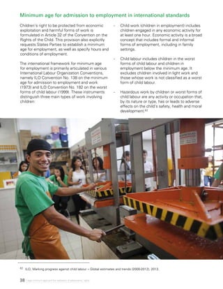 38 Legal minimum ages and the realization of adolescents’ rights
Minimum age for admission to employment in international standards
Children’s right to be protected from economic
exploitation and harmful forms of work is
formulated in Article 32 of the Convention on the
Rights of the Child. This provision also explicitly
requests States Parties to establish a minimum
age for employment, as well as specify hours and
conditions of employment.
The international framework for minimum age
for employment is primarily articulated in various
International Labour Organization Conventions,
namely ILO Convention No. 138 on the minimum
age for admission to employment and work
(1973) and ILO Convention No. 182 on the worst
forms of child labour (1999). These instruments
distinguish three main types of work involving
children:
-	 Child work (children in employment) includes
children engaged in any economic activity for
at least one hour. Economic activity is a broad
concept that includes formal and informal
forms of employment, including in family
settings.
-	 Child labour includes children in the worst
forms of child labour and children in
employment below the minimum age. It
excludes children involved in light work and
those whose work is not classified as a worst
form of child labour.
-	 Hazardous work by children or worst forms of
child labour are any activity or occupation that,
by its nature or type, has or leads to adverse
effects on the child’s safety, health and moral
development.62
62	 ILO, Marking progress against child labour – Global estimates and trends (2000-2012), 2013.
 