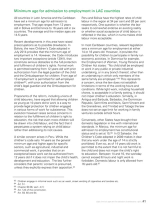 41Legal minimum ages and the realization of adolescents’ rights
Minimum age for admission to employment in LAC countries
All countries in Latin America and the Caribbean
have set a minimum age for admission to
employment. That age ranges from 12 years
old in Bolivia and Dominica to 16 years old in six
countries. The average and the median ages are
14.5 years.
Recent developments in this area have raised
preoccupations as to possible drawbacks. In
Bolivia, the new Children’s Code adopted in
July 2014 provides that the minimum age of
employment is 14. However, the Code introduces
two important exceptions (article 129-II), that
constitute serious obstacles to the full protection
and fulfilment of children’s rights. Formal work
is permitted starting from 12 years old with prior
authorization from the legal guardian of the child
and the Ombudsperson for children. From age of
10 employment is permitted for self-employed
children63, with prior authorization from the
child’s legal guardian and the Ombudsperson for
children.
Proponents of the reform, including unions of
child labourers, have argued that allowing children
as young as 10 years old to work is a way to
provide legal protection for children engaged
in various forms of work for subsistence. This
evolution however raises serious concerns in
relation to the fulfillment of children’s right to
education, the risk that even more children will
be drawn into child labour, and the fact that it
perpetuates a system relying on child labour
rather than addressing its root causes.
A similar concern arises in Peru. While the
children’s code sets 14 years as the general
minimum age and higher ages for specific
sectors, such as agricultural, industrial and
commercial work, it provides that on an
exceptional basis work can be authorized from
12 years old if it does not impair the child’s health,
development and education. The law further
considers that parents’ consent is presumed,
unless they explicitly express their opposition.64
Peru and Bolivia have the highest rates of child
labour in the region at 34 per cent and 26 per cent
respectively. One question is whether the law
seeks to somewhat endorse an existing reality
or whether social acceptance of child labour is
reflected in the law, which in turns makes child
labour more acceptable.
In most Caribbean countries, relevant legislation
sets a minimum age for employment at either
14 or 16 years old. However, it provides the
possibility for children to participate in family run
economic activities. In Dominica for example,
the Employment of Women, Young Persons and
Children Act states: “No child shall be employed
or work in any public or private industrial
undertaking, or in any branch thereof, other than
an undertaking in which only members of the
same family are employed.”65 This represents
a concern, since the law does not establish
limitations in terms of the working hours and
conditions. While light work, including household
chores, is acceptable in a family setting, it should
not impair children’s education. Similarly, in
Antigua and Barbuda, Barbados, the Dominican
Republic, Saint Kitts and Nevis, Saint Vincent and
the Grenadines, and Trinidad and Tobago the law
does not set an age limit for working in family
ventures outside school hours.
Conversely, other States have brought their
domestic legislation in line with international
standards. In Mexico, the minimum age for
admission to employment has constitutional
status and is set at 15.66 In El Salvador, the
Children’s Code adopted in 2009 makes it clear
that any work under the age of 14 is strictly
prohibited. Even so, as of 14 years old work is
permitted to the extent that it is not harmful to
the child and does not impair the child’s right
to education. Between 14 and 16, the workday
cannot exceed 6 hours and night work is
forbidden. Domestic labour is only allowed from
16 years old.67
63	 Children engage in informal work such as car wash, street vending of cigarettes and candies etc.
64	 Art. 51.
65	 Chapter 90:06, sect. 4 (1)
66	 Art. 123 of the constitution.
67	 Art. 59, 60 and 64.
 