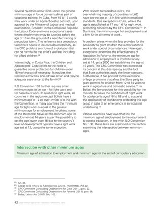 42 Legal minimum ages and the realization of adolescents’ rights
Intersection with other minimum ages
Minimum age of admission to employment and minimum age for the end of compulsory education
Several countries allow work under the general
minimum age in force domestically as part of
vocational training. In Cuba, from 15 to 17 a child
may work under an apprenticeship contract, upon
approval by the Ministry of Labour and medical
examination. Similarly, in the Dominican Republic,
the Labour Code envisions exceptional cases
where employment may be justified before the
age of 16 on the ground of a need for training or
precocious talent. The reference to a precocious
talent here needs to be considered carefully, as
the CRC prohibits any form of exploitation that
can be harmful to the child’s welfare, including
for gifted children.68
Interestingly, in Costa Rica, the Children and
Adolescents’ Code refers to the need to
guarantee social protection for children under
15 working out of necessity. It provides that
relevant authorities should take action and provide
adequate assistance to the family.69
ILO Convention 138 further requires other
minimum ages to be set – for light work and
for hazardous work. In relation to light work, all
countries in the region except Bolivia have a
minimum age of 12 or over, which is in line with
the Convention. In many countries the minimum
age for light work is equal to the general
minimum age for employment. In others, some
of the states that have set the minimum age for
employment at 14 years as per the possibility to
set the age lower than 15 due to the country’s
level of development typically have a light work
age set at 12, using the same exception.
With respect to hazardous work, the
overwhelming majority of countries in LAC
have set the age at 18 in line with international
standards. One exception is Cuba, where the
age is established at 17 and 16 for night work,
prompting concerns by the CRC Committee.70 In
Dominica, the minimum age for employment is at
a low 12 for all forms of work.
A problem arises when the law provides for the
possibility to grant children the authorization to
work under special circumstances. Here again,
exceptions undermine the effectiveness of
legislation. In Panama, the minimum age for
admission to employment is constitutionally
set at 14, yet a 2000 law establishes the age at
15 years. The CRC Committee has expressed
its concern at this discrepancy and the fact
that State authorities apply the lower standard.
Furthermore, it has pointed to the existence
of legal provisions that allow the State party to
grant permits for children from 12 to 14 years to
work in agriculture and domestic service.71 In
Belize, the law provides for the possibility for the
minister to waive the prohibition of night work
for adolescents aged 16 to 18 and to suspend
the applicability of prohibitions protecting this age
group in case of an emergency in an industrial
undertaking.72
Various countries have laws that link the
minimum age of employment to the requirement
to access education, in line with ILO Convention
No. 138. These laws are examined in the section
examining the intersection between minimum
ages.
68 	 Art. 36.
69 	 Código de la Niñez y la Adolescencia, Ley no. 7739 (1998), Art. 92.
70 	 CRC Committee Concluding Observations for Cuba (2011), para. 22.
71 	 CRC Committee Concluding Observations for Panama (2011), para. 66.
72 	 Belize, Labour Act (2000), Sec. 162.
 