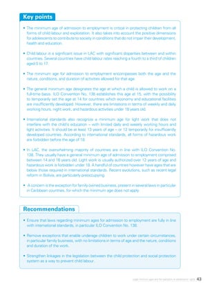 43Legal minimum ages and the realization of adolescents’ rights
•	The minimum age of admission to employment is critical in protecting children from all
forms of child labour and exploitation. It also takes into account the positive dimensions
for adolescents to contribute to society in conditions that do not impair their development,
health and education.
•	Child labour is a significant issue in LAC with significant disparities between and within
countries. Several countries have child labour rates reaching a fourth to a third of children
aged 5 to 17.
•	The minimum age for admission to employment encompasses both the age and the
nature, conditions, and duration of activities allowed for that age.
•	The general minimum age designates the age at which a child is allowed to work on a
full-time basis. ILO Convention No. 138 establishes this age at 15, with the possibility
to temporarily set the age at 14 for countries which economy and educational facilities
are insufficiently developed. However, there are limitations in terms of weekly and daily
working hours, night work, and hazardous activities under 18 years old.
•	International standards also recognize a minimum age for light work that does not
interfere with the child’s education – with limited daily and weekly working hours and
light activities. It should be at least 13 years of age – or 12 temporarily for insufficiently
developed countries. According to international standards, all forms of hazardous work
are forbidden before the age of 18.
•	In LAC, the overwhelming majority of countries are in line with ILO Convention No.
138. They usually have a general minimum age of admission to employment comprised
between 14 and 16 years old. Light work is usually authorized over 12 years of age and
hazardous work is forbidden under 18. A handful of countries however have ages that are
below those required in international standards. Recent evolutions, such as recent legal
reform in Bolivia, are particularly preoccupying.
•	 A concern is the exception for family owned business, present in several laws in particular
in Caribbean countries, for which the minimum age does not apply.
Key points
•	Ensure that laws regarding minimum ages for admission to employment are fully in line
with international standards, in particular ILO Convention No. 138.
•	Remove exceptions that enable underage children to work under certain circumstances,
in particular family business, with no limitations in terms of age and the nature, conditions
and duration of the work.
•	Strengthen linkages in the legislation between the child protection and social protection
system as a way to prevent child labour.
Recommendations
 