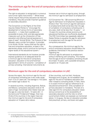 46 Legal minimum ages and the realization of adolescents’ rights
The minimum age for the end of compulsory education in international
standards
Minimum ages for the end of compulsory education in LAC
The right to education is recognized in numerous
core human rights instruments.77 While these
mainly require that primary education be free and
mandatory, they also provide important guidance
on secondary education.
The Convention on the Rights of the Child
requires States Parties to “encourage the
development of various forms of secondary
education (…), make them available and
accessible to every child, and take appropriate
measures such as the introduction of free
education and offering financial assistance in
case of need” (Article 28 (b)). The Protocol of San
Salvador uses a similar formulation. It provides
in its Article 16 that “every child has the right to
free and compulsory education, at least in the
elementary phase, and to continue his training at
higher levels of the educational system.”
International standards do not however provide
express guidance on an adequate level for
a minimum age for the end of compulsory
education. Education is first and foremost
approached in terms of outcome – completion of
primary schooling. International instruments do
however set a minimum age by proxy, through
the minimum age for admission to employment.
ILO Convention No. 138 concerning Minimum
Age for Admission to Employment stipulates in
Article 2 that “the minimum age [for admission
to employment] shall not be less than the age
of completion of compulsory schooling and, in
any case, shall not be less than 15 years,” - or
14 years for countries whose economy and
educational facilities are insufficiently developed.
The CRC Committee has repeatedly called on
States Parties to equalize the age for admission
to employment with the age for the end of
compulsory education.
As a consequence, the minimum age for the
end of compulsory education should follow the
guidelines mentioned in the previous section
regarding the
minimum age for admission to employment
without interfering with schooling. This implies
that the age of end of mandatory schooling should
be at least 15 years, with a possible temporary
exception at 14 years old.
Across the region, the minimum age for the end
of compulsory schooling has a very wide range,
from 12 to 21 years old. The average is 14.5 years
old median age is above 15.
In several countries, including Argentina, Bolivia,
and Mexico, compulsory education ends at 18
years of age. Conversely other States have set
the age at a very low level – 12 years old – in
Suriname and Trinidad and Tobago. Over two
thirds of the countries in the region have set
the minimum age for the end of compulsory
education at 14 years old or above.
A few countries, such as Haiti, Honduras,
Nicaragua and Uruguay, do not establish clear
ages for the end of mandatory education and
refer instead to schooling levels. In Haiti, there
is no exact minimum age but reference to an
educational achievement. Only completion of
primary education is mandatory. The lack of a
clear age limit for compulsory education raises
serious concerns as to the accessibility of
secondary education and the risks to which
out-of-school children are exposed, as mentioned
above. In Uruguay, the law on education provides
that preschool, primary, and lower and upper
77 	 Universal Declaration on Human Rights, International Covenant on Economic, Social and Cultural Rights, and Convention
on the Rights of the Child among others.
 