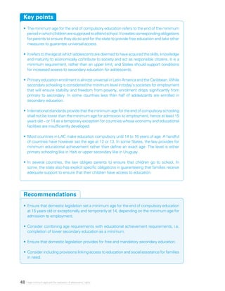 48 Legal minimum ages and the realization of adolescents’ rights
•	The minimum age for the end of compulsory education refers to the end of the minimum
periodinwhichchildrenaresupposedtoattendschool.Itcreatescorrespondingobligations
for parents to ensure they do so and for the state to provide free education and take other
measures to guarantee universal access.
•	Itreferstotheageatwhichadolescentsaredeemedtohaveacquiredtheskills,knowledge
and maturity to economically contribute to society and act as responsible citizens. It is a
minimum requirement, rather than an upper limit, and States should support conditions
for increased access to secondary education for adolescents.
•	Primary education enrolment is almost universal in Latin America and the Caribbean. While
secondary schooling is considered the minimum level in today’s societies for employment
that will ensure stability and freedom from poverty, enrolment drops significantly from
primary to secondary. In some countries less than half of adolescents are enrolled in
secondary education.
•	International standards provide that the minimum age for the end of compulsory schooling
shall not be lower than the minimum age for admission to employment, hence at least 15
years old – or 14 as a temporary exception for countries whose economy and educational
facilities are insufficiently developed.
•	Most countries in LAC make education compulsory until 14 to 16 years of age. A handful
of countries have however set the age at 12 or 13. In some States, the law provides for
minimum educational achievement rather than define an exact age. The level is either
primary schooling like in Haiti or upper secondary like in Uruguay.
•	In several countries, the law obliges parents to ensure that children go to school. In
some, the state also has explicit specific obligations in guaranteeing that families receive
adequate support to ensure that their children have access to education.
Key points
•	Ensure that domestic legislation set a minimum age for the end of compulsory education
at 15 years old or exceptionally and temporarily at 14, depending on the minimum age for
admission to employment.
•	Consider combining age requirements with educational achievement requirements, i.e.
completion of lower secondary education as a minimum.
•	Ensure that domestic legislation provides for free and mandatory secondary education.
•	Consider including provisions linking access to education and social assistance for families
in need.
Recommendations
 